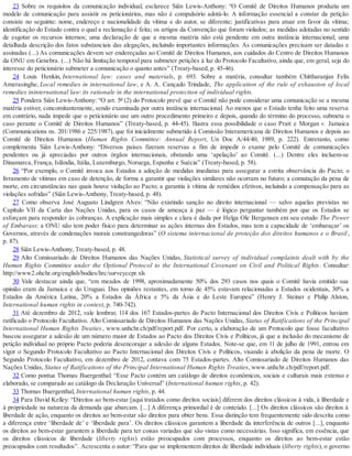 23 Sobre os requisitos da comunicação individual, esclarece Siân Lewis-Anthony: “O Comitê de Direitos Humanos produziu um
modelo de comunicação para assistir os peticionários, mas não é compulsório adotá-lo. A informação essencial a constar da petição
consiste no seguinte: nome, endereço e nacionalidade da vítima e do autor, se diferente; justificativas para atuar em favor da vítima;
identificação do Estado contra o qual a reclamação é feita; os artigos da Convenção que foram violados; as medidas adotadas no sentido
de esgotar os recursos internos; uma declaração de que a mesma matéria não está pendente em outra instância internacional; uma
detalhada descrição dos fatos substanciais das alegações, incluindo importantes informações. As comunicações precisam ser datadas e
assinadas (...) As comunicações devem ser endereçadas ao Comitê de Direitos Humanos, aos cuidados do Centro de Direitos Humanos
da ONU em Genebra. (...) Não há limitação temporal para submeter petições à luz do Protocolo Facultativo, ainda que, em geral, seja do
interesse do peticionário submeter a comunicação o quanto antes” (Treaty-based, p. 45-46).
24 Louis Henkin, International law: cases and materials, p. 693. Sobre a matéria, consultar também Chittharanjan Felix
Amerasinghe, Local remedies in international law, e A. A. Cançado Trindade, The application of the rule of exhauston of local
remedies ininternational law: its rationale in the international protection of individual rights.
25 Pondera Siân Lewis-Anthony: “O art. 5º (2) do Protocolo prevê que o Comitê não pode considerar uma comunicação se a mesma
matéria estiver, concomitantemente, sendo examinada por outra instância internacional. Ao menos que o Estado tenha feito uma reserva
em contrário, nada impede que o peticionário use um outro procedimento primeiro e depois, quando do término do processo, submeta o
caso perante o Comitê de Direitos Humanos” (Treaty-based, p. 44-45). Ilustra essa possibilidade o caso Pratt e Morgan v. Jamaica
(Communications ns. 201/1986 e 225/1987), que foi inicialmente submetido à Comissão Interamericana de Direitos Humanos e depois ao
Comitê de Direitos Humanos (Human Rights Committee: Annual Report, Un Doc A/44/40, 1989, p. 222). Entretanto, como
complementa Siân Lewis-Anthony: “Diversos países fizeram reservas a fim de impedir o exame pelo Comitê de comunicações
pendentes ou já apreciadas por outros órgãos internacionais, obstando uma ‘apelação’ ao Comitê. (...) Dentre eles incluem-se
Dinamarca, França, Islândia, Itália, Luxemburgo, Noruega, Espanha e Suécia” (Treaty-based, p. 58).
26 “Por exemplo, o Comitê invoca aos Estados a adoção de medidas imediatas para assegurar a estrita observância do Pacto; o
livramento de vítimas em caso de detenção, de forma a garantir que violações similares não ocorram no futuro; a comutação da pena de
morte, em circunstâncias nas quais houve violação ao Pacto; a garantia à vítima de remédios efetivos, incluindo a compensação para as
violações sofridas” (Siân Lewis-Anthony, Treaty-based, p. 48).
27 Como observa José Augusto Lindgren Alves: “Não existindo sanção no direito internacional — salvo aquelas previstas no
Capítulo VII da Carta das Nações Unidas, para os casos de ameaça à paz — é lógico perguntar também por que os Estados se
esforçam para responder às cobranças. A explicação mais simples e clara é dada por Helga Ole Bergensen em seu estudo The Power
of Embarass: a ONU não tem poder físico para determinar as ações internas dos Estados, mas tem a capacidade de ‘embaraçar’ os
Governos, através de condenações morais constrangedoras” (O sistema internacional de proteção dos direitos humanos e o Brasil,
p. 87).
28 Siân Lewis-Anthony, Treaty-based, p. 48.
29 Alto Comissariado de Direitos Humanos das Nações Unidas, Statistical survey of individual complaints dealt with by the
Human Rights Committee under the Optional Protocol to the International Covenant on Civil and Political Rights. Consultar:
http://www2.ohchr.org/english/bodies/hrc/surveyccpr.xls
30 Vale destacar ainda que, “em meados de 1998, aproximadamente 50% dos 293 casos nos quais o Comitê havia emitido sua
opinião eram da Jamaica e do Uruguai. Das opiniões restantes, em torno de 45% estavam relacionadas a Estados ocidentais, 30% a
Estados da América Latina, 20% a Estados da África e 5% da Ásia e do Leste Europeu” (Henry J. Steiner e Philip Alston,
International human rights in context, p. 740-742).
31 Até dezembro de 2012, vale lembrar, 114 dos 167 Estados-partes do Pacto Internacional dos Direitos Civis e Políticos haviam
ratificado o Protocolo Facultativo. Alto Comissariado de Direitos Humanos das Nações Unidas, Status of Ratifications of the Principal
International Human Rights Treaties, www.unhchr.ch/pdf/report.pdf. Por certo, a elaboração de um Protocolo que fosse facultativo
buscou assegurar a adesão de um número maior de Estados ao Pacto dos Direitos Civis e Políticos, já que a inclusão do mecanismo de
petição individual no próprio Pacto poderia desencorajar a adesão de alguns Estados. Note-se que, em 11 de julho de 1991, entrou em
vigor o Segundo Protocolo Facultativo ao Pacto Internacional dos Direitos Civis e Políticos, visando à abolição da pena de morte. O
Segundo Protocolo Facultativo, em dezembro de 2012, contava com 75 Estados-partes. Alto Comissariado de Direitos Humanos das
Nações Unidas, Status of Ratifications of the Principal International Human Rights Treaties, www.unhchr.ch/pdf/report.pdf.
32 Como pontua Thomas Buergenthal: “Esse Pacto contém um catálogo de direitos econômicos, sociais e culturais mais extenso e
elaborado, se comparado ao catálogo da Declaração Universal” (International human rights, p. 42).
33 Thomas Buergenthal, International human rights, p. 44.
34 Para David Kelley: “Direitos ao bem-estar [aqui tratados como direitos sociais] diferem dos direitos clássicos à vida, à liberdade e
à propriedade na natureza da demanda que abarcam. [...] A diferença primordial é de conteúdo. [...] Os direitos clássicos são direitos à
liberdade de ação, enquanto os direitos ao bem-estar são direitos para obter bens. Essa distinção tem frequentemente sido descrita como
a diferença entre ‘liberdade de’ e ‘liberdade para’. Os direitos clássicos garantem a liberdade da interferência de outros [...], enquanto
os direitos ao bem-estar garantem a liberdade para ter coisas variadas que são vistas como necessárias. Isso significa, em essência, que
os direitos clássicos de liberdade (liberty rights) estão preocupados com processos, enquanto os direitos ao bem-estar estão
preocupados com resultados”. Acrescenta o autor: “Para que se implementem direitos de liberdade individuais (liberty rights), o governo
 