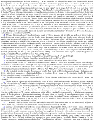 precisa protegê-los contra ações de outros indivíduos. [...] As leis envolvidas são relativamente simples; elas essencialmente proíbem
tipos específicos de ação. O aparato governamental requerido é relativamente pequeno, trata-se do ‘Estado guarda-noturno’ do
liberalismo clássico”. Já a “implementação de direitos ao bem-estar requer uma forma muito mais ativa de governo. O Estado de bem-
estar social envolve tipicamente programas de transferência em larga escala”. David Kelley, A life of one’s own: individual rights
and the welfare state (1998), citado em Henry J. Steiner e Philip Alston, International human rights in context, p. 257-258. Na visão
de Vierdag: “A maior diferença entre os direitos civis e políticos repousa na questão da inação ou ação por parte do Estado. A diferença
essencial se refere à abstenção ou intervenção estatal. Direitos civis podem ser igualmente assegurados em todos os países, ricos ou
pobres, enquanto que a implementação dos direitos sociais necessariamente varia, dependendo dos recursos de cada país, bem como do
grau de prioridade atribuído a esses direitos. Enquanto direitos civis e políticos são absolutos, os direitos sociais são relativos, dependentes
de possíveis métodos de implementação. Direitos civis podem ser aplicados imediatamente e não progressivamente, como normalmente
se exige no caso dos direitos sociais” (The legal nature of the rights granted by the International Covenant on Economic, Social and
Cultural Rights, Neths. YB International Law, v. 9, p. 69). Entretanto, o Pacto Internacional dos Direitos Econômicos, Sociais e
Culturais prevê importantes dispositivos que apresentam aplicação imediata: “Enquanto o Pacto estabelece a progressiva realização
destes direitos, a depender da limitação de recursos disponíveis, ele também impõe diversas obrigações de aplicação imediata. Uma delas
se atém à obrigação de que os direitos devem ser exercidos de forma não discriminatória” (Committee on Economic, Social and
Cultural Rights, General Comment, 1990).
35 “O Pacto Internacional dos Direitos Econômicos, Sociais e Culturais consagra três previsões que podem ser interpretadas no
sentido de sustentar uma obrigação por parte dos Estados-partes ricos de prover assistência aos Estados-partes pobres, não dotados de
recursos para satisfazer as obrigações decorrentes do Pacto. O artigo 2 (1) contempla a frase ‘individualmente ou através de assistência
internacional e cooperação, especialmente econômica e técnica’. A segunda é a previsão do artigo 11 (1), de acordo com a qual os
Estados-partes concordam em adotar medidas apropriadas para assegurar a plena realização do direito à adequada condição de vida,
reconhecendo para este efeito a importância da cooperação internacional baseada no livre consenso. Similarmente, no artigo 11 (2) os
Estados-partes concordam em adotar ‘individualmente ou por meio de cooperação internacional medidas relevantes para assegurar o
direito de estar livre da fome’” (Philip Alston e Gerard Quinn, The Nature and Scope of Staties Parties’ obligations under the ICESCR, 9
Human Rights Quartley 156, 1987, p. 186, apud Henry Steiner e Philip Alston, International human rights in context: law, politics and
morals, second edition, Oxford, Oxford University Press, 2000, p. 1327).
36 Committee on Economic, Social and Cultural Rights, General Comment n. 3, UN doc. E/1991/23.
37 Amartya Sen, The Idea of Justice, Cambridge, Harvard University Press, 2009, p. 347.
38 José Joaquim Gomes Canotilho, Estudos sobre Direitos Fundamentais, Portugal, Coimbra Editora, 2008.
39 Segundo Steiner e Alston, o “Comitê dos Direitos Econômicos, Sociais e Culturais tem procurado combinar uma abordagem
concernente ao ‘conteúdo essencial mínimo’ [de seus dispositivos], que produziria um standard universal mínimo, com a ênfase sobre a
necessidade de cada Estado estabelecer metas em relação às quais sua atuação poderia ser medida tanto internamente quanto
externamente por órgãos de monitoramento” (Henry J. Steiner e Philip Alston, International human rights in context, p. 305).
40 Sobre o direito à moradia, consultar Recomendação Geral n. 4 do Comitê de Direitos Econômicos, Sociais e Culturais; sobre o
direito à alimentação adequada, ver a Recomendação Geral n. 12; sobre o direito à saúde, ver Recomendação Geral n. 14; e sobre o
direito à educação, consultar Recomendação Geral n. 13.
41 A função deste Comitê é análoga à função do Comitê de Direitos Humanos, instituído pelo Pacto Internacional dos Direitos Civis
e Políticos.
42 Entende Audrey Chapman que um “monitoramento efetivo do Pacto Internacional de Direitos Econômicos, Sociais e Culturais
não está sendo realizado e que retificar essa situação requer uma mudança no paradigma de avaliação concernente ao cumprimento das
disposições do Pacto. [...] Uma ‘realização progressiva’, o paradigma corrente usado para avaliar a atuação dos Estados-partes, torna os
direitos econômicos, sociais e culturais direitos muito difíceis de monitorar. Um paradigma que tomasse a ‘perspectiva das violações’
constitui uma alternativa mais viável”. Para faciliar o monitoramento no tocante ao Pacto, Chapman sugere uma classificação das
violações em três categorias: “1. violações resultantes de ações, políticas e legislações governamentais; 2. violações relacionadas com
padrões de discriminação; e 3. violações relacionadas com o fracasso estatal em responder às suas obrigações mínimas tocantes aos
direitos enumerados” (Audrey Chapman, A new approach to monitoring the International Covenant on Economic, Social and Cultural
Rights, International Commission of Jurists, The Review, n. 55, December 1995, citado em Henry J. Steiner e Philip Alston,
International human rights in context, p. 313-314).
43 Cf. David M. Trubek, Economic, social and cultural rights in the third world: human rights law and human needs programs, in
Theodor Meron (ed.), Human rights in international law: legal and policy issues, p. 205-206.
44 Jackman, Constitutional rhetoric and social justice: reflections on the justiciability debate, in Joel Bakan e David Schneiderman
(eds.), Social justice and the Constitution: perspectives on a social union for Canada, p. 17. A respeito da acionabilidade dos
direitos econômicos, sociais e culturais, sustenta o Comitê que, “em relação aos direitos civis e políticos, é normalmente tido por dado que
remédios judiciais são essenciais no caso de violações. Infelizmente, a presunção contrária é frequentemente tomada em relação aos
direitos econômicos, sociais e culturais. Essa discrepância não é pautada na natureza dos direitos e nem tampouco na relevância dos
dispositivos dos Pactos. O Comitê já deixou claro que considera muitas das previsões do Pacto [sobre Direitos Econômicos, Sociais e
Culturais] como aptas a ensejar implementação imediata”. Contudo, continua o Comitê, “é importante, nesse aspecto, distinguir entre
 