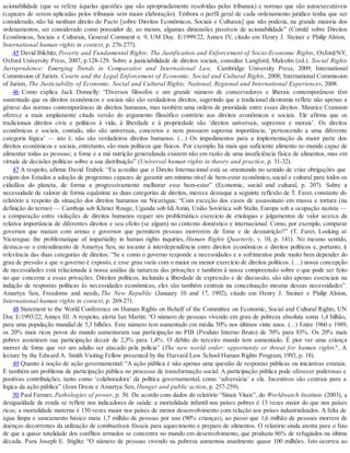 acionabilidade (que se refere àquelas questões que são apropriadamente resolvidas pelos tribunais) e normas que são autoexecutáveis
(capazes de serem aplicadas pelos tribunais sem maior elaboração). Embora o perfil geral de cada ordenamento jurídico tenha que ser
considerado, não há nenhum direito do Pacto [sobre Direitos Econômicos, Sociais e Culturais] que não poderia, na grande maioria dos
ordenamentos, ser considerado como possuidor de, ao menos, algumas dimensões passíveis de acionabilidade” (Comitê sobre Direitos
Econômicos, Sociais e Culturais, General Comment n. 9, UM Doc. E/1999/22, Annex IV, citado em Henry J. Steiner e Philip Alston,
International human rights in context, p. 276-277).
45 David Bilchitz, Poverty and Fundamental Rights: The Justification and Enforcement of Socio-Economic Rights, Oxford/NY,
Oxford University Press, 2007, p.128-129. Sobre a justiciabilidade de direitos sociais, consultar Langford, Malcolm (ed.). Social Rights
Jurisprudence: Emerging Trends in Comparative and International Law, Cambridge University Press, 2009; International
Commission of Jurists. Courts and the Legal Enforcement of Economic, Social and Cultural Rights, 2008; International Commission
of Jurists, The Justiciability of Economic, Social and Cultural Rights: National, Regional and International Experiences, 2008.
46 Como explica Jack Donnelly: “Diversos filósofos e um grande número de conservadores e liberais contemporâneos têm
sustentado que os direitos econômicos e sociais não são verdadeiros direitos, sugerindo que a tradicional dicotomia reflete não apenas a
gênese das normas contemporâneas de direitos humanos, mas também uma ordem de prioridade entre esses direitos. Maurice Cranston
oferece a mais amplamente citada versão do argumento filosófico contrário aos direitos econômicos e sociais. Ele afirma que os
tradicionais direitos civis e políticos à vida, à liberdade e à propriedade são ‘direitos universais, supremos e morais’. Os direitos
econômicos e sociais, contudo, não são universais, concretos e nem possuem suprema importância, ‘pertencendo a uma diferente
categoria lógica’ — isto é, não são verdadeiros direitos humanos. (...) Os impedimentos para a implementação da maior parte dos
direitos econômicos e sociais, entretanto, são mais políticos que físicos. Por exemplo, há mais que suficiente alimento no mundo capaz de
alimentar todas as pessoas; a fome e a má nutrição generalizada existem não em razão de uma insuficiência física de alimentos, mas em
virtude de decisões políticas sobre a sua distribuição” (Universal human rights in theory and practice, p. 31-32).
47 A respeito, afirma David Trubek: “Eu acredito que o Direito Internacional está se orientando no sentido de criar obrigações que
exijam dos Estados a adoção de programas capazes de garantir um mínimo nível de bem-estar econômico, social e cultural para todos os
cidadãos do planeta, de forma a progressivamente melhorar esse bem-estar” (Economic, social and cultural, p. 207). Sobre a
necessidade de valorar de forma equânime as duas categorias de direitos, merece destaque a seguinte reflexão de T. Farer, constante do
relatório a respeito da situação dos direitos humanos na Nicarágua: “Com exceção dos casos de assassinato em massa e tortura (na
definição do termo) — Camboja sob Khmer Rouge, Uganda sob IdiAmin, União Soviética sob Stalin, Europa sob a ocupação nazista —
a comparação entre violações de direitos humanos requer um problemático exercício de etiologias e julgamentos de valor acerca da
relativa importância de diferentes direitos e seu efeito (se algum) no contexto doméstico e internacional. Como, por exemplo, comparar
governos que matam com armas e governos que permitem pessoas morrerem de fome e de desnutrição?” (T. Farer, Looking at
Nicaragua: the problematique of impartiality in human rights inquiries, Human Rights Quarterly, v. 10, p. 141). No mesmo sentido,
destaca-se o entendimento de Amartya Sen, no tocante à interdependência entre direitos econômicos e direitos políticos e, portanto, à
relevância das duas categorias de direitos: “Se e como o governo responde a necessidades e a sofrimentos pode muito bem depender do
grau de pressão a que o governo é exposto, e esse grau varia com o maior ou menor exercício de direitos políticos. (…) nossa concepção
de necessidades está relacionada à nossa análise da natureza das privações e também à nossa compreensão sobre o que pode ser feito
no que concerne a essas privações. Direitos políticos, incluindo a liberdade de expressão e de discussão, são não apenas essenciais na
indução de respostas políticas às necessidades econômicas, eles são também centrais na conceituação mesma dessas necessidades”.
Amartya Sen, Freedoms and needs, The New Republic (January 10 and 17, 1992), citado em Henry J. Steiner e Philip Alston,
International human rights in context, p. 269-271.
48 Statement to the World Conference on Human Rights on Behalf of the Committee on Economic, Social and Cultural Rights, UN
Doc E/1993/22, Annex III. A respeito, alerta Ian Martin: “O número de pessoas vivendo em grau de pobreza absoluta soma 1,4 bilhão,
para uma população mundial de 5,3 bilhões. Este número tem aumentado em média 50% nos últimos vinte anos. (...) Entre 1960 e 1989,
os 20% mais ricos povos do mundo aumentaram sua participação no PIB (Produto Interno Bruto) de 70% para 83%. Os 20% mais
pobres assistiram sua participação decair de 2,3% para 1,4%. O débito do terceiro mundo tem aumentado. É pior ver uma criança
morrer de fome que ver um adulto ser atacado pela polícia” (The new world order: opportunity or threat for human rights? , A
lecture by the Edward A. Smith Visiting Fellow presented by the Harvard Law School Human Rights Program, 1993, p. 18).
49 Quanto à noção de ação governamental: “A ação pública é não apenas uma questão de respostas públicas ou iniciativas estatais.
É também um problema de participação pública no processo de transformação social. A participação pública pode oferecer poderosas e
positivas contribuições, tanto como ‘colaboradora’ da política governamental, como ‘adversária’ a ela. Incentivos são centrais para a
lógica da ação pública” (Jean Dreze e Amartya Sen, Hunger and public action, p. 257-259).
50 Paul Farmer, Pathologies of power, p. 50. De acordo com dados do relatório “Sinais Vitais”, do Worldwatch Institute (2003), a
desigualdade de renda se reflete nos indicadores de saúde: a mortalidade infantil nos países pobres é 13 vezes maior do que nos países
ricos; a mortalidade materna é 150 vezes maior nos países de menor desenvolvimento com relação aos países industrializados. A falta de
água limpa e saneamento básico mata 1,7 milhão de pessoas por ano (90% crianças), ao passo que 1,6 milhão de pessoas morrem de
doenças decorrentes da utilização de combustíveis fósseis para aquecimento e preparo de alimentos. O relatório ainda atenta para o fato
de que a quase totalidade dos conflitos armados se concentra no mundo em desenvolvimento, que produziu 86% de refugiados na última
década. Para Joseph E. Stiglitz: “O número de pessoas vivendo na pobreza aumentou atualmente quase 100 milhões. Isto ocorreu ao
 
