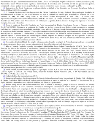 mesmo tempo em que a renda mundial aumentou em média 2,5% ao ano” (Joseph E. Stiglitz, Globalization and its discontents, p. 6).
Acrescenta o autor: “Desenvolvimento significa a transformação da sociedade, com a melhoria de vida das pessoas mais pobres,
assegurando a toda e qualquer pessoa a oportunidade de sucesso, bem como o acesso à saúde e à educação” (p. 252).
51 Statement to the World Conference on Human Rights on Behalf of the Committee on Economic, Social and Cultural
Rights, UN Doc E/1993/22, Annex III.
52 O Protocolo Facultativo ao Pacto Internacional dos Direitos Econômicos, Sociais e Culturais foi aprovado pela Resolução da
Assembleia Geral A/RES/63/117, em 10 de dezembro de 2008. A cerimônia de abertura para assinaturas foi realizada em 24 de
setembro de 2009, no “2009 Treaty Event at the United Nations Headquarters in New York”. De acordo com:
http://treaties.un.org/doc/source/events/2009/summary-24-09-09. No evento, 20 Estados assinaram o Protocolo Facultativo, que, até
dezembro de 2012, contava com 42 assinaturas e 8 ratificações (Argentina, Bolívia, Bósnia e Herzegovina, Equador, El Salvador,
Mongólia, Eslováquia e Espanha).
53 Sobre o projeto de Protocolo Facultativo ao Pacto Internacional de Direitos Econômicos, Sociais e Culturais, consultar
Doc.E/CN4/1997/105. Constata-se a resistência de Estados em aceitar a proteção aos direitos sociais, econômicos e culturais,
conferindo-lhes o mesmo tratamento atribuído aos direitos civis e políticos. A título de exemplo, basta atentar que, nos sistemas regionais
de proteção de direitos humanos, enquanto a Convenção Americana de Direitos Humanos (que prevê fundamentalmente direitos civis e
políticos) em 2011 apresenta 25 Estados-partes, o Protocolo de San Salvador em matéria de direitos econômicos, sociais e culturais
apresenta apenas 14 Estados-partes; no sistema regional europeu, enquanto a Convenção Europeia em 2011 apresenta 47 Estados-
partes, a Carta Social Europeia apresenta apenas 27 Estados-partes. Estes dados, por si só, revelam as ambivalências políticas dos
Estados no trato dos direitos econômicos, sociais e culturais.
54 Os requisitos de admissibilidade das petições individuais estão elencados no artigo 3 do Protocolo, compreendendo a necessidade
do prévio esgotamento dos recursos internos, a inexistência de litispendência internacional, dentre outros.
55 Sobre o Protocolo Facultativo, consultar International NGO Coalition for an Optional Protocol to the ICESCR. “New Concrete
Steps on the Way to the Adoption of an Optional Protocol to the International Covenant on Economic, Social and Cultural
Rights!” (2008) http://www.opicescr-coalition.org; Claire Mahon, Progress at the Front: The Draft Optional Protocol to the
International Covenant on Economic, Social and Cultural Rights, Human Rights Law Review, v. 8, n. 4 (2008); Martin Scheinin,
The Proposed Optional Protocol to the Covenant on Economic, Social and Cultural Rights: A Blueprint for UN Human Rights
Treaty Body Reform—Without Amending the Existing Treaties , Human Rights Law Review, v. 6 (2006); Magdalena Sepúlveda ,
Obligations of ‘international assistance and cooperation’ in an Optional Protocol to the International Covenant on Economic,
Social and Cultural Rights, Netherlands Quarterly of Human Rights, v. 24, n. 2 (2006); Lilian Chenwi, First reading of the draft
optional protocol to the International Covenant on Economic, Social and Cultural Rights, ESR Review, v. 8, n. 4 (2007), 22-27
(http://www.communitylawcentre.org.za/Socio-Economic-Rights/esr-review/esr-previous-editions/esr-review-vol-8-4-november-
2007.pdf/attachment_download/file — acesso em 12-4-2009).
56 Martin Scheinin, Economic and Social Rights as Legal Rights. In Eide, A., C. Krause and A. Rosas (eds.), Economic, Social and
Cultural Rights: a textbook. 2nd revised edition, Dordrecht: Martinus Nijhoff Publishers, 2001, p. 49. Ver também UN doc
A/CONF.157/PC/62/Add.5/, para. 24).
57 Norberto Bobbio, A era dos direitos, p. 68-69.
58 Ilustra essa afirmação o fato de que tanto a Declaração Universal como os Pactos Internacionais de Direitos Civis e Políticos e
de Direitos Econômicos, Sociais e Culturais aludem, em seus dispositivos, a “todos”, a “cada um” e a “ninguém”. A International Bill of
Rights apresenta como endereçado o sujeito de direito em sua abstração e generalidade.
59 Afirma Nancy Fraser: “O reconhecimento não pode se reduzir à distribuição, porque o status na sociedade não decorre
simplesmente em função da classe. Tomemos o exemplo de um banqueiro afro-americano de Wall Street, que tem dificuldades para
tomar um táxi. Neste caso, a injustiça da falta de reconhecimento tem pouco a ver com a má distribuição. (...) Reciprocamente, a
distribuição não pode se reduzir ao reconhecimento, porque o acesso aos recursos não decorre simplesmente da função de status.
Tomemos, como exemplo, o caso de um trabalhador industrial especializado, que fica desempregado em virtude do fechamento da
fábrica em que trabalha, em vista de uma fusão corporativa especulativa. Neste caso, a injustiça da má distribuição tem pouco a ver com
a falta de reconhecimento. (...) Proponho desenvolver o que chamo concepção bidimensional da justiça. Esta concepção trata da
redistribuição e do reconhecimento como perspectivas e dimensões distintas da justiça. Sem reduzir uma à outra, abarca ambas em um
marco mais amplo” (Nancy Fraser, Redistribución, reconocimiento y participación: hacia un concepto integrado de la justicia, in Unesco,
Informe Mundial sobre la Cultura — 2000-2001, p. 55-56).
60 A respeito, ver Boaventura de Sousa Santos, Introdução: para ampliar o cânone do reconhecimento, da diferença e da igualdade,
in Reconhecer para libertar: os caminhos do cosmopolitanismo multicultural. p. 56.
61 Ver Nancy Fraser, From Redistribution to Recognition? Dilemmas of Justice in a Postsocialist age em seu livro Justice
Interruptus. Critical reflections on the “Postsocialist” condition, NY/London, Routledge, 1997. Consultar ainda Axel Honneth, The
Struggle for Recognition: The moral grammar of social conflicts, Cambridge/Massachusetts, MIT Press, 1996; Nancy Fraser e Axel
Honneth, Redistribution or Recognition? A political-philosophical exchange, London/NY, verso, 2003; Charles Taylor, The politics
of recognition, in Charles Taylor et. al., Multiculturalism – Examining the politics of recognition, Princeton, Princeton University
Press, 1994; Iris Young, Justice and the politics of difference, Princeton, Princeton University Press, 1990; Amy Gutmann,
 