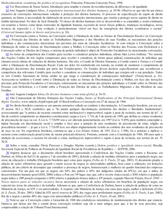 Multiculturalism: examining the politics of recognition, Princeton, Princeton University Press, 1994.
62 Ver Boaventura de Sousa Santos, Introdução: para ampliar o cânone do reconhecimento, da diferença e da igualdade.
63 José Augusto Lindgren Alves, A arquitetura internacional dos direitos humanos, p. 85-86. Observe-se que não há um elenco
exaustivo de convenções internacionais voltadas à proteção dos direitos humanos. O processo de especificação do sujeito de direito
apontará, no futuro, à necessidade de elaboração de novas convenções internacionais, que visarão a proteger novos sujeitos de direito no
âmbito internacional. No dizer de Jack Donnelly: “O elenco de direitos humanos tem se desenvolvido e se expandido, e assim continuará,
em resposta a fatores como ideias renovadas de dignidade humana, ascensão de novas forças políticas, mudanças tecnológicas, novas
técnicas de repressão (...). Esta evolução é particularmente visível em face da emergência dos direitos econômicos e sociais”
(Universal human rights in theory and practice, p. 26).
64 Na Convenção contra a Tortura, na Convenção sobre a Eliminação de todas as formas de Discriminação Racial e na Convenção
sobre a Proteção dos Direitos de todos os Trabalhadores Migrantes e dos Membros de suas Famílias, os mecanismos das petições
individuais e das comunicações interestatais são previstos por meio de cláusulas facultativas. Já com relação à Convenção sobre a
Eliminação de todas as formas de Discriminação contra a Mulher, à Convenção sobre os Direitos das Pessoas com Deficiência e à
Convenção sobre os Direitos da Criança, o sistema de petição individual é objeto de Protocolos Facultativos às mencionadas convenções.
65 Ao tratar da competência dos Comitês para receber e considerar petições individuais, afirma Siân Lewis-Anthony: “No sistema
das Nações Unidas, há três órgãos competentes para receber e considerar, de forma quase judicial, comunicações de indivíduos que
clamam serem vítimas de violações de direitos humanos. São eles: o Comitê de Direitos Humanos, o Comitê contra a Tortura e o Comitê
sobre a Eliminação da Discriminação Racial. Cada um deles foi estabelecido em tratado, no sentido de monitorar o cumprimento de
obrigações decorrentes dos tratados por parte dos Estados-partes. Os Estados devem declarar especificamente que reconhecem a
competência dos relevantes Comitês para receber e considerar as comunicações de indivíduos que estejam sob a sua jurisdição. Todos
os três Comitês funcionam de forma similar no que tange à consideração de comunicações individuais” (Treaty-based, p. 41).
Acrescente-se também o Comitê sobre a Eliminação de todas as formas de Discriminação contra a Mulher, em face das inovações
previstas pelo Protocolo Facultativo à Convenção, relativamente ao mecanismo das petições individuais; o Comitê sobre os Direitos das
Pessoas com Deficiência; e o Comitê sobre a Proteção dos Direitos de todos os Trabalhadores Migrantes e dos Membros de suas
Famílias.
66 José Augusto Lindgren Alves, Os direitos humanos como tema global, p. 54-55.
67 Alto Comissariado de Direitos Humanos das Nações Unidas, Status of Ratifications of the Principal International Human
Rights Treaties, www.unhchr.ch/pdf/report.pdf. O Brasil ratificou a Convenção em 27 de março de 1968.
68 No direito brasileiro constata-se um aparato normativo voltado ao combate à discriminação. A Constituição brasileira, em seu art.
5º, incisos XLI e XLII, estabelece que a “lei punirá qualquer discriminação atentatória dos direitos e liberdades fundamentais”,
acrescentando que “a prática do racismo constitui crime inafiançável e imprescritível, sujeito à pena de reclusão, nos termos da lei”. A
fim de conferir cumprimento ao dispositivo constitucional, surgiu a Lei n. 7.716, de 5 de janeiro de 1989, que definiu os crimes resultantes
de preconceito de raça ou cor. A Lei n. 7.716/89 veio a ser alterada posteriormente em 1997 (Lei n. 9.459), para também contemplar a
injúria baseada em discriminação racial e ampliar o foco para a punição de atos resultantes de preconceito de etnia, religião ou
procedência nacional — já que a Lei n. 7.716/89 teve seu objeto originariamente restrito ao combate dos atos resultantes de preconceito
de raça ou cor. Na experiência brasileira, constata-se que a Lei Afonso Arinos, de 1951 (Lei n. 1.390), foi a primeira a tipificar o
racismo como contravenção penal (crime de menor potencial ofensivo). Portanto, somente com a Constituição de 1988, 100 anos após a
abolição da escravatura, o racismo foi elevado a crime, inafiançável, imprescritível e sujeito à pena de reclusão, nos termos do art. 5º,
XLII.
69 Sobre o tema, consultar Flávia Piovesan e Douglas Martins (coords.), Ordem jurídica e igualdade étnico-racial, Brasília,
Secretaria Especial de Políticas de Promoção da Igualdade Racial da Presidência da República — SEPPIR, 2006.
70 Importa destacar que o documento oficial brasileiro apresentado à Conferência das Nações Unidas contra o Racismo, em
Durban, na África do Sul (31 de agosto a 7 de setembro de 2001), defende a adoção de medidas afirmativas para a população negra, nas
áreas da educação e trabalho (Delegação brasileira quer cotas para negros, Folha de S. Paulo, 22 ago. 2001). O documento propõe a
adoção de ações afirmativas para garantir o maior acesso de negros às universidades públicas, bem como a utilização, em licitações
públicas, de um critério de desempate que considere a presença de negros, homossexuais e mulheres no quadro funcional das empresas
concorrentes. Em um país em que os negros são 64% dos pobres e 69% dos indigentes (dados do IPEA), em que o índice de
desenvolvimento humano geral (IDH, 2000) coloca o País em 74º lugar, mas que, sob o recorte étnico-racial, o IDH relativo à população
negra indica a 108ª posição (enquanto o IDH relativo à população branca indica a 43ª posição, segundo Marcelo Paixão, Brasil 2000 —
Novos marcos para as relações raciais), faz-se necessária a adoção de ações afirmativas em benefício da população negra, em
especial nas áreas da educação e do trabalho. Adicione-se que, após a Conferência de Durban, houve a adoção de políticas de cotas no
Ministério da Justiça, no STF e em universidades. A respeito, vide Ministério da Justiça cria cotas para negro, mulher e deficiente (Folha
de S. Paulo, 20 dez. 2001); Edital do STF prevê reserva de 20% das vagas para profissionais negros (Folha de S. Paulo, 8 jan. 2002);
Rio dá a negros e pardos 40% das vagas (em universidades públicas) (Folha de S. Paulo, 10 out. 2001).
71 Note-se que a Convenção contra o Genocídio de 1948 não estabeleceu sistemática de monitoramento dos direitos que enuncia.
Optou-se por deixar por fim o estudo dessa convenção (embora seja ela a mais antiga), para que, à luz de seus preceitos, seja
compreendida a criação do Tribunal Penal Internacional.
 