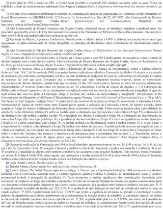 72 Entre julho de 1970 e março de 1991, o Comitê havia recebido e examinado 882 relatórios nacionais, entre os quais 73 por ele
solicitados a título de esclarecimentos adicionais (José Augusto Lindgren Alves, A arquitetura internacional dos direitos humanos, p.
93).
73 Ver http://www.unhchr.ch/html/menu2/8/stat.htm. As comunicações devem ser endereçadas ao Committee on the Elimination of
Racial Discrimination c/o OHCHR-UNOG, 1211 Geneva 10, Switzerland Fax. No. (41-22) 917 9022. Alto Comissariado de Direitos
Humanos das Nações Unidas. Model Questionnaires for Communications. Disponível em:
http://www.unhchr.ch/html/menu2/8/question.htm.
74 Alto Comissariado de Direitos Humanos das Nações Unidas, Statistical survey of individual complaints considered under the
procedure governed by article 14 of the International Convention on the Elimination of All Forms of Racial Discrimination. Disponível em:
http://www2.ohchr.org/english/bodies/docs/cerdsurveyearth14.xls.
75 Realizada no México, a primeira Conferência Mundial sobre a Mulher instou a ONU a elaborar um tratado internacional que
assegurasse no plano internacional, de forma obrigatória, os princípios da Declaração sobre a Eliminação da Discriminação contra a
Mulher.
76 Alto Comissariado de Direitos Humanos das Nações Unidas, Status of Ratifications of the Principal International Human
Rights Treaties. Disponível em: http://www.unhchr.ch/pdf/report.pdf.
77 Em junho de 2012, a Convenção sobre os Direitos da Criança contava com 193 Estados-partes, destacando-se como o tratado de
direitos humanos com a mais elevada adesão. Alto Comissariado de Direitos Humanos das Nações Unidas, Status of Ratifications of
the Principal International Human Rights Treaties. Disponível em: http://www.unhchr.ch/pdf/report.pdf.
78 Sobre as reservas feitas à Convenção sobre a Eliminação de todas as formas de Discriminação contra a Mulher, observa
Rebecca Cook: “Até 2 de fevereiro de 1990, cem países haviam ratificado ou aderido à Convenção da Mulher. O alcance e a extensão
da ratificação são, entretanto, comprometidos em face do sério problema da realização de reservas substantivas à Convenção. O volume
de reservas faz com que essa Convenção seja o instrumento que mais fortemente recebeu reservas, dentre as Convenções
internacionais de direitos humanos, considerando que ao menos 23 dos 100 Estados-partes fizeram, no total, 88 reservas substanciais.
Adicionalmente, 25 reservas foram feitas em relação ao art. 29, concernente à forma de solução de disputas. (...) A Convenção da
Mulher pode enfrentar o paradoxo de ter maximizado sua aplicação universal ao custo de ter comprometido sua integridade. A questão
legal acerca das reservas feitas à Convenção atinge a essência dos va-lores da universalidade e integridade” (Reservations to the
Convention on the Elimination of All Forms of Discrimination against Women, Vanderbilt Journal of International Law, v. 30, p. 643).
Nas lições de José Augusto Lindgren Alves: “A maior parte das reservas diz respeito ao Artigo 29, concernente à submissão à Corte
Internacional de Justiça de controvérsias entre Estados-partes quanto à aplicação da Convenção. Outras, de número elevado, dizem
respeito ao Artigo 16, relativo à eliminação da discriminação no casamento e na família. Várias reservas incidem sobre a possibilidade de
adoção da ‘ação afirmativa’ (Artigo 4º), sobre as medidas para a eliminação dos preconceitos e estereótipos (Artigo 5º), a eliminação da
discriminação na vida política e pública (Artigo 7º), a igualdade nos direitos à cidadania (Artigo 9º), a eliminação da discriminação na
educação (Artigo 10) e no emprego (Artigo 11), a igualdade de direitos trabalhistas (Artigo 11), o acesso igualitário ao crédito financeiro
(Artigo 13) e a plena capacidade legal (Artigo 15). A própria definição da discriminação contra a mulher (Artigo 1º) e, o que é pior, o
compromisso de erradicar a discriminação (Artigo 2º) também são objeto de reservas. A proliferação de reservas incompatíveis com o
‘objeto e o propósito’ da Convenção, que contrariam de forma clara o parágrafo 2º de seu Artigo 28, assim como a Convenção de Viena
sobre o Direito dos Tratados, não esmaece a importância do documento para a comunidade internacional. (...) Transforma, porém, a
adesão ao instrumento por parte de alguns países num ato despiciendo, senão num embuste” (José Augusto Lindgren Alves, A
arquitetura internacional dos direitos humanos, p. 120-121).
79 Quando da ratificação da Convenção, em 1984, o Estado brasileiro apresentou reservas ao art. 15, § 4º, e ao art. 16, § 1º (a), (c),
(g) e (h), da Convenção. O art. 15 assegura a homens e mulheres o direito de, livremente, escolher seu domicílio e residência. Já o art.
16 estabelece a igualdade de direitos entre homens e mulheres no casamento e nas relações familiares. Tais reservas foram formuladas
em virtude do Código Civil de 1916, então vigente, que consagrava a família patriarcal. Em 20 de dezembro de 1994, o Governo brasileiro
notificou o Secretário-Geral das Nações Unidas acerca da eliminação das aludidas reservas.
80 Louis Henkin e outros, Human rights, p. 364.
81 Theodor Meron, Human rights law-making in the United Nations, p. 58.
82 Andrew Byrnes, The “other” human rights treaty body, p. 1. Note-se que a Constituição Federal de 1988 encontra-se em absoluta
harmonia com a Convenção, adotando tanto a vertente repressivo-punitiva (voltada à proibição da discriminação), como a positivo-
promocional (voltada à promoção da igualdade). O Texto incorporou a maioria significativa das reivindicações formuladas pelo
movimento de mulheres ao longo dos trabalhos constituintes. O êxito do movimento feminino no tocante aos ganhos constitucionais pode
ser claramente evidenciado pelos dispositivos que, dentre outros, asseguram: a) a igualdade entre homens e mulheres em geral (art. 5º, I)
e especificamente no âmbito da família (art. 226, § 5º); b) a proibição da discriminação no mercado de trabalho por motivo de sexo ou
estado civil (art. 7º, XXX, regulamentado pela Lei n. 9.029/95, que proíbe a exigência de atestados de gravidez e esterilização e outras
práticas discriminatórias para efeitos admissionais ou de permanência da relação jurídica de trabalho); c) a proteção especial da mulher
no mercado de trabalho, mediante incentivos específicos (art. 7º, XX, regulamentado pela Lei n. 9.799/99, que insere na Consolidação
das Leis do Trabalho regras sobre o acesso da mulher ao mercado de trabalho); d) o planejamento familiar como livre decisão do casal,
devendo o Estado propiciar recursos educacionais e científicos para o exercício desse direito (art. 226, § 7º, regulamentado pela Lei n.
 