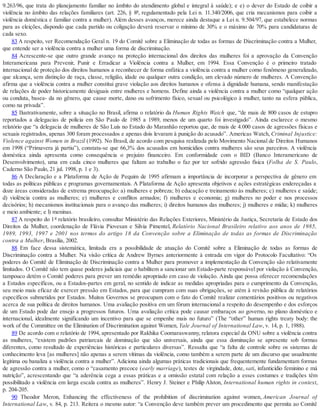 9.263/96, que trata do planejamento familiar no âmbito do atendimento global e integral à saúde); e e) o dever do Estado de coibir a
violência no âmbito das relações familiares (art. 226, § 8º, regulamentado pela Lei n. 11.340/2006, que cria mecanismos para coibir a
violência doméstica e familiar contra a mulher). Além desses avanços, merece ainda destaque a Lei n. 9.504/97, que estabelece normas
para as eleições, dispondo que cada partido ou coligação deverá reservar o mínimo de 30% e o máximo de 70% para candidaturas de
cada sexo.
83 A respeito, ver Recomendação Geral n. 19 do Comitê sobre a Eliminação de todas as formas de Discriminação contra a Mulher,
que entende ser a violência contra a mulher uma forma de discriminação.
84 Acrescente-se que outro grande avanço na proteção internacional dos direitos das mulheres foi a aprovação da Convenção
Interamericana para Prevenir, Punir e Erradicar a Violência contra a Mulher, em 1994. Essa Convenção é o primeiro tratado
internacional de proteção dos direitos humanos a reconhecer de forma enfática a violência contra a mulher como fenômeno generalizado,
que alcança, sem distinção de raça, classe, religião, idade ou qualquer outra condição, um elevado número de mulheres. A Convenção
afirma que a violência contra a mulher constitui grave violação aos direitos humanos e ofensa à dignidade humana, sendo manifestação
de relações de poder historicamente desiguais entre mulheres e homens. Define ainda a violência contra a mulher como “qualquer ação
ou conduta, basea- da no gênero, que cause morte, dano ou sofrimento físico, sexual ou psicológico à mulher, tanto na esfera pública,
como na privada”.
85 Ilustrativamente, sobre a situação no Brasil, afirma o relatório da Human Rights Watch que, “de mais de 800 casos de estupro
reportados a delegacias de polícia em São Paulo de 1985 a 1989, menos de um quarto foi investigado”. Ainda esclarece o mesmo
relatório que “a delegacia de mulheres de São Luís no Estado do Maranhão reportou que, de mais de 4.000 casos de agressões físicas e
sexuais registrados, apenas 300 foram processados e apenas dois levaram à punição do acusado”. Americas Watch, Criminal Injustice:
Violence against Women in Brazil (1992). No Brasil, de acordo com pesquisa realizada pelo Movimento Nacional de Direitos Humanos
em 1998 (“Primavera já partiu”), constata-se que 66,3% dos acusados em homicídios contra mulheres são seus parceiros. A violência
doméstica ainda apresenta como consequência o prejuízo financeiro. Em conformidade com o BID (Banco Interamericano de
Desenvolvimento), uma em cada cinco mulheres que faltam ao trabalho o faz por ter sofrido agressão física (Folha de S. Paulo,
Caderno São Paulo, 21 jul. 1998, p. 1 e 3).
86 A Declaração e a Plataforma de Ação de Pequim de 1995 afirmam a importância de incorporar a perspectiva de gênero em
todas as políticas públicas e programas governamentais. A Plataforma de Ação apresenta objetivos e ações estratégicas endereçadas a
doze áreas consideradas de extrema preocupação: a) mulheres e pobreza; b) educação e treinamento às mulheres; c) mulheres e saúde;
d) violência contra as mulheres; e) mulheres e conflitos armados; f) mulheres e economia; g) mulheres no poder e nos processos
decisórios; h) mecanismos institucionais para o avanço das mulheres; i) direitos humanos das mulheres; j) mulheres e mídia; k) mulheres
e meio ambiente; e l) meninas.
87 A respeito do 1º relatório brasileiro, consultar Ministério das Relações Exteriores, Ministério da Justiça, Secretaria de Estado dos
Direitos da Mulher, coordenação de Flávia Piovesan e Silvia Pimentel, Relatório Nacional Brasileiro relativo aos anos de 1985,
1989, 1993, 1997 e 2001 nos termos do artigo 18 da Convenção sobre a Eliminação de todas as formas de Discriminação
contra a Mulher, Brasília, 2002.
88 Em face dessa sistemática, limitada era a possibilidade de atuação do Comitê sobre a Eliminação de todas as formas de
Discriminação contra a Mulher. Na visão crítica de Andrew Byrnes anteriormente à entrada em vigor do Protocolo Facultativo: “Os
poderes do Comitê de Eliminação de Discriminação contra a Mulher para promover a implementação da Convenção são relativamente
limitados. O Comitê não tem quase poderes judiciais que o habilitem a sancionar um Estado-parte responsável por violação à Convenção,
tampouco detém o Comitê poderes para prever um remédio apropriado em caso de violação. Ainda que possa oferecer recomendações
a Estados específicos, ou a Estados-partes em geral, no sentido de indicar as medidas apropriadas para o cumprimento da Convenção,
seu meio mais eficaz de exercer pressão em Estados, para que cumpram com suas obrigações, se atém à revisão pública de relatórios
específicos submetidos por Estados. Muitos Governos se preocupam com o fato do Comitê realizar comentários positivos ou negativos
acerca de sua política de direitos humanos. Uma avaliação positiva em um fórum internacional a respeito do desempenho e dos esforços
de um Estado pode dar ensejo a progressos futuros. Uma avaliação crítica pode causar embaraços ao governo, no plano doméstico e
internacional, idealmente significando um incentivo para que se empenhe mais no futuro” (The “other” human rights treaty body: the
work of the Committee on the Elimination of Discrimination against Women, Yale Journal of International Law, v. 14, p. 1, 1988).
89 De acordo com o relatório de 1994, apresentado por Rakhika Coomaraswanny, relatora especial da ONU sobre a violência contra
as mulheres, “existem padrões patriarcais de dominação que são universais, ainda que essa dominação se apresente sob formas
diferentes, como resultado de experiências históricas e particulares diversas”. Ressalta que “a falta de controle sobre os sistemas de
conhecimento leva [as mulheres] não apenas a serem vítimas da violência, como também a serem parte de um discurso que usualmente
legitima ou banaliza a violência contra a mulher”. Adiciona ainda algumas práticas tradicionais que frequentemente fundamentam formas
de agressão contra a mulher, como o “casamento precoce (early marriage), testes de virgindade, dote, sati, infanticídio feminino e má
nutrição”, acrescentando que “a aderência cega a essas práticas e a omissão estatal com relação a esses costumes e tradições têm
possibilitado a violência em larga escala contra as mulheres”. Henry J. Steiner e Philip Alston, International human rights in context,
p. 204-205.
90 Theodor Meron, Enhancing the effectiveness of the prohibition of discrimination against women, American Journal of
International Law, v. 84, p. 213. Reitera o mesmo autor: “a Convenção deve também prever um procedimento que permita ao Comitê
 