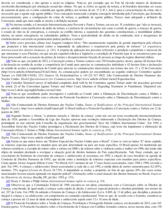 deveria ser considerada, e não apenas a racial ou religiosa. Note-se, por exemplo, que no País há elevado número de denúncias
envolvendo discriminação por orientação sexual das vítimas. No que se refere ao agente da tortura, a lei brasileira determina ser causa
de aumento de pena ser o crime cometido por agente público, nos termos do art. 1º, § 4º, I. Isto é, para a caracterização do crime, não é
necessário que o agente seja agente público. Essa concepção transcende a própria concepção introduzida pela Convenção, que demanda,
necessariamente, para a configuração do crime de tortura, a qualidade de agente público. Parece mais adequada a definição da
Convenção, ainda que mais ampla se mostre a definição nacional.
98 No mesmo sentido, a Convenção Interamericana para Prevenir e Punir a Tortura, em seu art. 5º, estabelece que “não se invocará,
nem se admitirá como justificativa do delito da tortura, a existência de circunstâncias tais como o estado de guerra, a ameaça de guerra,
o estado de sítio ou de emergência, a comoção ou conflito interno, a suspensão das garantias constitucionais, a instabilidade política
interna, ou outras emergências ou calamidades públicas. Nem a periculosidade do detido ou do condenado, nem a insegurança do
estabelecimento carcerário ou penitenciário podem justificar a tortura”.
99 Sobre esses preceitos, afirma José Augusto Lindgren Alves: “São unanimemente reputados de grande importância pela eficácia
que propiciam à luta internacional contra a impunidade de aplicadores e responsáveis pela prática de torturas” (A arquitetura
internacional dos direitos humanos, p. 141). A respeito da aplicação dos preceitos referentes à jurisdição compulsória e universal, há
que mencionar o caso Pinochet, em que um juiz espanhol solicitou à Inglaterra a extradição de Pinochet (que lá se encontrava) para que
fosse processado sob a acusação da prática de tortura e desaparecimento forçado de pessoas ao longo do regime ditatorial chileno.
100 Note-se que, em junho de 2012, a Convenção contra a Tortura contava com 150 Estados-partes; destes, apenas 66 haviam feito
a declaração no sentido de aceitar a competência do Comitê para apreciar as comunicações individuais e 62 haviam feito a declaração
no sentido de aceitar a competência do Comitê para apreciar as comunicações interestatais, nos termos dos arts. 21 e 22 da Convenção
(http://www.unhchr.ch/html/menu2/8/stat3.htm). As comunicações podem ser encaminhadas ao seguinte endereço: Committee against
Torture c/o OHCHR-UNOG, 1211 Geneva 10, Switzerland-Fax n. (41-22) 917 9022. Alto Comissariado de Direitos Humanos das
Nações Unidas. Model Questionnaires for Communications. http://www.unhchr.ch/html /menu2/8/question.htm.
101 Consultar Statistical survey of individual complaints dealt with by the Committee against Torture under the procedure governed
by article 22 of the Convention against Torture and Other Cruel, Inhuman or Degrading Treatment or Punishment. Disponível em:
http://www2.ohchr.org/english/bodies/cat/stat3.htm.
102 Note-se que semelhante poder investigativo é conferido ao Comitê sobre a Eliminação da Discriminação contra a Mulher, a
partir das inovações introduzidas com o advento do Protocolo Facultativo à Convenção sobre a Eliminação da Discriminação contra a
Mulher.
103 Alto Comissariado de Direitos Humanos das Nações Unidas, Status of Ratifications of the Principal International Human
Rights Treaties, http://www.unhchr.ch/pdf/report.pdf. O Brasil ratificou o Protocolo Facultativo à Convenção contra a Tortura em 12 de
janeiro de 2007.
104 Segundo Steiner e Alston, “a primeira menção a ‘direitos da criança’ como tais em um texto reconhecido internacionalmente
data de 1924, quando a Assembleia da Liga das Nações aprovou uma resolução endossando a Declaração dos Direitos da Criança,
promulgada no ano anterior pelo Conselho da organização não governamental ‘Save the Children International Union’. Em 1959, a
Assembleia Geral das Nações Unidas promulgava a Declaração dos Direitos da Criança, cujo texto iria impulsionar a elaboração da
Convenção (Henry J. Steiner e Philip Alston, International human rights in context, p. 512).
105 Alto Comissariado de Direitos Humanos das Nações Unidas, Status of Ratifications of the Principal International Human
Rights Treaties, http://www.unhchr.ch/pdf/report.pdf.
106 Atente-se que nunca houve um “Relator Especial das Nações Unidas para o Brasil”. Como se verá no tópico “k” deste capítulo,
os relatores especiais podem ter mandato para um país determinado ou para um tema específico. O Brasil apenas foi monitorado por
relatores temáticos, a exemplo do relator sobre a tortura em 2000 e da relatora sobre a violência contra a mulher em 1996, não tendo sido
objeto de mandato destinado a averiguar a situação geral de direitos humanos do País especificamente. Vale frisar, contudo, que o
crescimento do fenômeno do extermínio de crianças e adolescentes já ocasionou, em 1992, a citação do caso brasileiro na agenda da
Comissão de Direitos Humanos da ONU, que decide sobre a instituição de relatores especiais com mandato para países específicos.
Como aponta Alvaro Augusto Ribeiro Costa: “No Brasil, 4.611 meninos de até 17 anos foram assassinados, entre 1988 e 1990, em todo o
país. Em 1991, 4 crianças e adolescentes foram assassinados a cada dia e, em 1992, a média diária de mortes aumentou para 4,2 (85%,
meninos; 72% negros) (Jornal do Brasil, 24.7.93). A impunidade se traduz, a propósito, no fato de que apenas 20% dos casos acima
mencionados tiveram autoria apontada em inquérito policial” (Anotações sobre a atual situação dos direitos humanos no Brasil, Arquivos
do Ministério da Justiça, Brasília, DF, jul./dez. 1993, p. 153).
107 Henry J. Steiner e Philip Alston, International human rights in context, p. 516.
108 Observe-se que a Constituição Federal de 1988 encontra-se em plena consonância com a Convenção sobre os Direitos da
Criança, concebendo, de igual modo, a criança como sujeito de direito, a merecer especial proteção e absoluta prioridade, nos termos do
art. 227 da Carta. Em 1990, foi adotado o Estatuto da Criança e do Adolescente (Lei n. 8.069, de 13 de julho), que disciplina a proteção
integral à criança e ao adolescente, em cumprimento ao comando constitucional. Note-se que, de acordo com o Estatuto, considera-se
criança a pessoa até 12 anos de idade incompletos e adolescente aquela entre 12 e 18 anos de idade.
109 O Protocolo Facultativo sobre a Venda de Crianças, Prostituição e Pornografia Infantis contava, em dezembro de 2012, com 162
Estados-partes. O Protocolo Facultativo sobre o Envolvimento de Crianças em Conflitos Armados contava, nessa mesma data, com 150
 