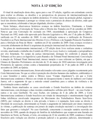 NOTA À 12ª EDIÇÃO
O ritual de atualização desta obra, agora para a sua 12ª edição, significa um estimulante convite
para avaliar os dilemas, os desafios e as perspectivas do processo de internacionalização dos
direitos humanos e seu impacto no âmbito doméstico. O vértice maior da proteção global, regional e
local dos direitos humanos é proteger as vítimas reais e potenciais de abusos de direitos, onde quer
que se encontrem, celebrando a luta por dignidade, direitos e justiça.
Neste balanço, observam-se históricos avanços no âmbito brasileiro. Finalmente, o Estado
brasileiro ratificou a Convenção de Viena sobre o Direito dos Tratados em 25 de setembro de 2009.
Nota-se que esta Convenção foi assinada em 1969, encaminhada à apreciação do Congresso
Nacional em 1992, tendo sido aprovada pelo Decreto Legislativo n. 496, em 17 de julho de 2009, e
ratificada em 25 de setembro de 2009. A esta ratificação soma-se a ratificação do Protocolo
Facultativo ao Pacto Internacional dos Direitos Civis e Políticos e do Segundo Protocolo Facultativo
para a Abolição da Pena de Morte – também em 25 de setembro de 2009. Estes avanços revelam o
crescente alinhamento do Brasil à arquitetura de proteção internacional dos direitos humanos.
No plano do monitoramento internacional, a 12ª edição deste livro realizou atenta e cuidadosa
revisão, atualizando o trabalho dos Comitês da ONU (os treaty bodies) e realçando a jurisprudência
por eles fomentada. No campo da justiça internacional, destaque foi conferido à atuação dos
Tribunais ad hoc para a ex-Iugoslávia e para Ruanda e do Tribunal Penal Internacional. Com relação
à atuação do Tribunal Penal Internacional, merece menção o caso referente ao Quênia, em que a
Câmara de Questões Preliminares em decisão de 31 de março de 2010 autorizou investigação pela
Promotoria de supostos crimes contra a humanidade perpetrados de 1º de junho de 2005 a 26 de
novembro de 2009, no Quênia.
Quanto ao sistema interamericano, foram adicionados relevantes casos julgados recentemente pela
Corte Interamericana. No que se refere à proteção dos direitos humanos das mulheres, emblemático é
o caso González e outras contra o México (caso “Campo Algodonero”), em que a Corte
Interamericana condenou o México em virtude do desaparecimento e morte de mulheres em Ciudad
Juarez, sob o argumento de que a omissão estatal contribuía para a cultura da violência e da
discriminação contra a mulher1.
Também foram atualizados os casos envolvendo o Estado brasileiro no âmbito do sistema
interamericano, com destaque a duas recentes condenações sofridas pelo Brasil – no caso Escher e
outros e no caso Garibaldi. No caso Escher, em sentença de 6 de julho de 2009, a Corte
Interamericana condenou o Estado brasileiro em virtude de interpretação e monitoramento ilegal de
linhas telefônicas envolvendo integrantes do Movimento dos Trabalhadores Rurais Sem-Terra
(MST), por violação ao direito à vida privada, à honra e à reputação, bem como ao direito à
liberdade de associação, determinando ao Estado o pagamento de indenização por danos imateriais
às vítimas, a publicação da sentença em jornais de ampla circulação nacional e a investigação dos
fatos que geraram a violação2. No caso Garibaldi, concernente à execução sumária ocorrida em
novembro de 1998, quando do despejo de famílias de trabalhadores que ocupavam uma fazenda em
Querência no Norte, no Paraná, a Corte, em sentença de 23 de setembro de 2009, condenou o Estado
brasileiro pela violação aos direitos à proteção judicial e às garantias judiciais, determinando a
 