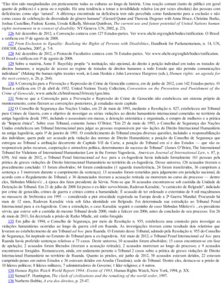 “Elas têm sido marginalizadas em praticamente todas as culturas ao longo da história. Uma reação comum (tanto do público em geral
quanto de políticos) é a pena ou o repúdio. Há uma tendência a tomar a invisibilidade relativa (ou por vezes absoluta) das pessoas com
deficiências como algo ‘natural’. A diferença encontrada na deficiência tem sido percebida como fundamento para a exclusão e não
como causa de celebração da diversidade do gênero humano” (Gerard Quinn and Theresia Degener with Anna Bruce, Christine Burke,
Joshua Castellino, Padraic Kenna, Ursula Kilkelly, Shivaun Quinlivan, The current use and future potential of United Nations human
rights instruments in te context of disability. NY/Geneva: UN, 2002, p. 23).
126 Até dezembro de 2012, a Convenção contava com 127 Estados-partes. Ver www.ohchr.org/english/bodies/ratification. O Brasil
a ratificou em 1º de agosto de 2008.
127 From Exclusion to Equality: Realizing the Rights of Persons with Disabilities, Handbook for Parlamentarians, n. 14, UN,
OHCHR, Genebra, 2007, p. 7-8.
128 Até dezembro de 2012, o Protocolo Facultativo contava com 76 Estados-partes. Ver www.ohchr.org/english/bodies/ratification.
O Brasil o ratificou em 1º de agosto de 2008.
129 Sobre a matéria, Anne F. Bayefsky propõe “a instituição, não opcional, do direito à petição individual em todos os tratados de
direitos humanos; a negação de acesso ao regime de tratados de direitos humanos a todo Estado que não permita comunicações
individuais” (Making the human rights treaties work, in Louis Henkin e John Lawrence Hargrove (eds.), Human rights: an agenda for
the next century, n. 26, p. 264).
130 A Convenção para a Prevenção e Repressão do Crime de Genocídio contava, em de junho de 2012, com 142 Estados-partes. O
Brasil a ratificou em 15 de abril de 1952. United Nations Treaty Collection, Convention on the Prevention and Punishment of the
Crime of Genocide, www.unhchr.ch/html/menu3/b/treaty1gen.htm.
131 Note-se que a Convenção para a Prevenção e Repressão do Crime de Genocídio não estabeleceu um sistema próprio de
monitoramento, como fizeram as convenções posteriores, já estudadas neste capítulo.
132 O Conselho de Segurança das Nações Unidas, em 25 de maio de 1993, mediante a Resolução n. 827, estabeleceu um Tribunal
para Crimes de Guerra, com o objetivo de investigar as sérias violações ao direito humanitário internacional cometidas no território da
antiga Iugoslávia desde 1991, incluindo o assassinato em massa, a detenção sistemática e organizada, o estupro de mulheres e a prática
da “limpeza étnica”. Sobre esse Tribunal, comenta James O’Brien: “Em 25 de maio de 1993, o Conselho de Segurança das Nações
Unidas estabeleceu um Tribunal Internacional para julgar as pessoas responsáveis por vio- lações do Direito Internacional Humanitário
na antiga Iugoslávia, após 1º de janeiro de 1991. O estabelecimento do Tribunal ensejou diversas questões, incluindo: a responsabilização
dos indivíduos; quem pode ser acusado pela violação das normas de Direito Humanitário; a posição do Conselho de Segurança que
entregou ao Tribunal a atribuição decorrente do Capítulo VII da Carta; a posição do Tribunal em si e dos Estados — que são os
responsáveis pelos recursos, cooperação e atmosfera política, determinantes do sucesso do Tribunal” (James O’Brien, The International
Tribunal for Violations of International Humanitarian Law in the Former Yugoslavia, American Journal of International Law, v. 87, p.
639). Até maio de 2012, o Tribunal Penal Internacional ad hoc para a ex-Iugoslávia havia indiciado formalmente 161 pessoas pela
prática de graves violações de Direito Internacional Humanitário no território da ex-Iugoslávia. Desse universo, 126 acusados tiveram o
procedimento concluído: 13 foram absolvidos; 64 foram condenados (1 aguarda transferência, 24 foram transferidos, 36 cumpriram a
sentença e 3 morreram durante o cumprimento da sentença); 13 acusados foram remetidos para julgamento em jurisdição nacional, de
acordo com o Regulamento do Tribunal; e 36 denunciados tiveram a acusação retirada ou morreram no curso do processo — dentre
eles, Slobodan Miloševi´c , à época dos fatos presidente da Sérvia. Note-se que 36 acusados encontram-se sob custódia da Unidade de
Detenção do Tribunal. Em 21 de julho de 2008 foi preso o ex-líder servo-bósnio, Radovan Karadzic, “o carniceiro de Belgrado”, indiciado
por crime de genocídio, crimes de guerra e crimes contra a humanidade. É acusado de ter ordenado o extermínio de 8 mil muçulmanos
no massacre de Srebrenica em 1995 — considerada a pior atrocidade registrada na Europa desde a 2ª Guerra Mundial. Procurado há
mais de 12 anos, Radovan Karadzic vivia sob falsa identidade em Belgrado. Foi determinada sua extradição ao Tribunal Penal
Internacional para a ex-Iugoslávia. Com a extradição, o caso Karadzic seguirá o caminho do caso Slobodan Miloševi´c , ex-presidente
sérvio, que esteve sob a custódia do mesmo Tribunal desde 2000, vindo a falecer em 2006, antes da conclusão de seu processo. Em 26
de maio de 2011, foi decretada a prisão de Ratko Mladic, até então foragido.
133 Em julho de 1994, o Conselho de Segurança, por meio da Resolução n. 935, estabeleceu uma comissão para investigar as
violações humanitárias ocorridas ao longo da guerra civil em Ruanda. As investigações tiveram como resultado dois relatórios que
levaram ao estabelecimento de um Tribunal ad hoc para Ruanda. O Estatuto desse Tribunal, adotado pela Resolução n. 955 do Conselho
de Segurança, foi inspirado no Estatuto do Tribunal para a ex-Iugoslávia. Até maio de 2012, o Tribunal Penal Internacional ad hoc para
Ruanda havia proferido sentenças relativas a 73 casos. Deste universo, 10 acusados foram absolvidos; 15 casos encontram-se em fase
de apelação; 2 acusados foram liberados (tiveram a acusação retirada); 2 acusados morreram ao longo do processo; e 9 acusados
encontram-se foragidos. Remanescem, ainda, em andamento perante o Tribunal 2 casos sobre a prática de graves violações de Direito
Internacional Humanitário no território de Ruanda. Quanto às prisões, até junho de 2012, 58 acusados estavam detidos, 22 estavam
cumprindo penas em outros Estados e 36 estavam detidos em Arusha (Tanzânia), sede do Tribunal. Dentre eles, destaca-se a prisão de
10 líderes políticos; 8 líderes militares; 7 administradores do Governo; 1 líder religioso; e 4 outros.
134 Human Rights Watch World Report 1994: Events of 1993, Human Rights Watch, New York, 1994, p. XX.
135 Samuel P. Huntington, The clash of civilizations and the remaking of the world order, 1997.
136 Norberto Bobbio, A era dos direitos, p. 25-47.
 