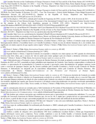154 Consultar Decision on the Confirmation of Charges Pursuant to Article 61(7)(a) and (b) of the Rome Statute (ICC-01/09-01/11-
373) Pre-Trial Chamber II, Decision: 23-1-2012 — Case The Prosecutor v. William Samoei Ruto, Henry Kiprono Kosgey and Joshua
Arap Sang (ICC-01/09-01/11), Situation in the Republic of Kenya. Disponível em: http://www.icc-cpi.int/iccdocs/doc/doc1314535.pdf
(acesso em 22-6-2012).
155 Consultar Decision on the Confirmation of Charges Pursuant to Article 61(7)(a) and (b) of the Rome Statute (ICC-01/09-02/11-
382-Red), Pre-Trial Chamber II Decision: 23-1-2012 – Case The Prosecutor v. Francis Kirimi Muthaura, Uhuru Muigai Kenyatta and
Mohammed Hussein Ali (ICC-01-09-02-11), Situation in the Republic of Kenya. Disponível em: http://www.icc-
cpi.int/iccdocs/doc/doc1314543.pdf (acesso em 22-6-2012).
156 Ver Resolução n. 1970 (2011), adotada pelo Conselho de Segurança da ONU, sessão n. 6491, 26 de fevereiro de 2011.
157 Ver Statement of Luis Moreno-Ocampo, Prosecutor of the International Criminal Court, to the United Nations Security Council
on the situation in the Libyan Arab Jamahiriya, pursuant to UNSCR 1970 (2011). Disponível em: http://www.icc-
cpi.int/NR/rdonlyres/0BDF4953-B5AB-42E0-AB21-5238F2C2323/0/OTPStatement04052011.pdf.
158 http://www.icc-cpi.int/Menus/ICC/Situations+and+Cases/Situations/ICC0111/Related+Cases/ICC01110111/ICC01110111.htm.
159 Decision Assigning the Situation in the Republic of Côte d’Ivoire to Pre-Trial Chamber II Public Court Records – Presidency -
Decision: 20-5-2011 . Disponível em: http://www.icc-cpi.int/iccdocs/doc/doc1073873.pdf.
160 Consultar: http://www.icc-cpi.int/menus/icc/situations%20and%20cases/situations/icc0211/related%20cases/icc02110111.
161 Item desenvolvido em coautoria com Daniela Ikawa, Mestre em Direito pela Columbia University, doutora em Direito pela USP
e assistente voluntária na disciplina de Direitos Humanos do Programa de Pós-Graduação da PUCSP.
162 A respeito da antiga Comissão de Direitos Humanos, ressaltam Steiner e Alston que, “embora a Comissão ocupe uma posição
hierarquicamente inferior à Assembleia Geral e ao Conselho Econômico e Social, na área de direitos humanos ela é, em verdade, mais
significante em muitos aspectos do que aqueles outros órgãos” (Henry J. Steiner e Philip Alston, International human rights in context,
p. 600).
163 Henry J. Steiner e Philip Alston, International human rights in context, p. 601-602.
164 www.unhchr.ch/html/menu2/2/chrmem.htm#top [18.7.2001].
165 Segundo Steiner e Alston, o “papel da Comissão em responder a violações teve início apenas em 1967, quando ela efetivamente
reverteu uma forte crítica, que a acusava de ‘não ter poder para tomar qualquer ação em relação a denúncias referentes a direitos
humanos’” (Henry J. Steiner e Philip Alston, International human rights in context, p. 611).
166 A Subcomissão para a Promoção e para a Proteção de Direitos Humanos foi criada na primeira sessão da Comissão de Direitos
Humanos da ONU em 1947, consistindo no órgão subsidiário mais importante da Comissão. Suas funções compreendiam a realização de
estudos e a apresentação de recomendações à Comissão no tocante à prevenção contra discriminações de qualquer natureza, assim
como o exercício de quaisquer funções que lhe fossem confiadas pelo Conselho Econômico e Social ou pela Comissão de Direitos
Humanos. A Subcomissão era integrada por 26 especialistas independentes, eleitos pela Comissão de Direitos Humanos. Alto
Comissariado de Direitos Humanos. Sub-Commission on the Promotion and Protection of Human Rights.
www.unhchr.ch/html/menu2/2/sc.htm.
167 Henry J. Steiner e Philip Alston, International human rights in context, p. 621. O processo decisório da Comissão no sentido
de adotar medidas em relação a violações era frequentemente acusado de ser seletivo. A título de exemplo, cite-se o caso da China, país
que conseguia bloquear propostas de adoção de uma resolução pela Comissão em relação às violações de direitos humanos ocorridas em
seu território, alegando que aqueles que fossem favoráveis a tal adoção seriam desconsiderados em questões envolvendo oportunidades
comerciais ou diplomáticas com a China. Nesse sentido, ver Henry J. Steiner e Philip Alston, International human rights in context, p.
634-640.
168 As comunicações devem ser enviadas para a Sub-Commission on Prevention of Discrimination and Protection of Minorities c/o
Support Services Branch, OHCHR-UNOG, 1211 Geneva 10, Switzerland. Alto Comissariado de Direitos Humanos das Nações Unidas.
Model Questionnaires for Communications. www.unhchr.ch/html/menu2/8/question.htm.
169 Vale lembrar que existem convenções que estabelecem prazos para a apresentação de comunicações individuais. É o caso, por
exemplo, da Convenção Americana de Direitos Humanos que, em seu art. 46, b, impõe que a petição deverá ser apresentada no prazo
de seis meses, a partir da data em que o presumido prejudicado em seus direitos tenha sido notificado da decisão definitiva.
170 Segundo Steiner e Alston, o procedimento 1503 lida com “situações” e não com casos individuais específicos. Henry J. Steiner e
Philip Alston, International human rights in context, p. 615.
171 Essa regra de confidencialidade foi reafirmada pela Resolução n. 2000/3, adotada pelo Conselho Econômico e Social em 16 de
junho de 2000.
172 Parágrafo 7(c) da Resolução n. 2000/3, adotada pelo Conselho Econômico e Social em 16 de junho de 2000.
173 Embora a análise de situações sob o procedimento 1503 fosse confidencial, ressaltam Steiner e Alston que frequentemente
alguma informação vazava para a imprensa. Nesse sentido, explicitam o caso da Arábia Saudita: a Comissão decidiu arquivar o
procedimento por ter esse Estado se mostrado aparentemente disposto a realizar mudanças tocantes às violações alegadas (Henry J.
Steiner e Philip Alston, International human rights in context, p. 615-618).
174 Henry J. Steiner e Philip Alston, International human rights in context, p. 615.
 