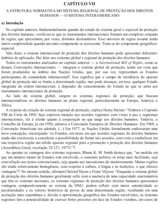 CAPÍTULO VII
A ESTRUTURA NORMATIVA DO SISTEMA REGIONAL DE PROTEÇÃO DOS DIREITOS
HUMANOS — O SISTEMA INTERAMERICANO
a) Introdução
No capítulo anterior, fundamentalmente quando do estudo do sistema geral e especial de proteção
dos direitos humanos, verificou-se que os instrumentos internacionais formam um complexo conjunto
de regras, que apresentam, por vezes, distintos destinatários. Esse universo de regras assume ainda
maior complexidade quando um outro componente se acrescenta. Trata-se do componente geográfico-
espacial.
Vale dizer, o sistema internacional de proteção dos direitos humanos pode apresentar diferentes
âmbitos de aplicação. Daí falar nos sistemas global e regional de proteção dos direitos humanos.
Todos os instrumentos analisados no capítulo anterior — a International Bill of Rights, como as
demais Convenções Internacionais — integram o sistema global de proteção, tendo em vista que
foram produzidos no âmbito das Nações Unidas, que, por sua vez, representam os Estados
participantes da comunidade internacional1. Isso significa que o campo de incidência do aparato
global de proteção não se limita a determinada região, mas pode alcançar, em tese, qualquer Estado
integrante da ordem internacional, a depender do consentimento do Estado no que se atém aos
instrumentos internacionais de proteção.
Ao lado do sistema global, surgem os sistemas regionais de proteção, que buscam
internacionalizar os direitos humanos no plano regional, particularmente na Europa, América e
África.
A respeito da criação do sistema regional de proteção, explica Henry Steiner: “Embora o Capítulo
VIII da Carta da ONU faça expressa menção aos acordos regionais com vistas à paz e segurança
internacionais, ele é silente quanto à cooperação no que tange aos direitos humanos. Todavia, o
Conselho da Europa, já em 1950, adotava a Convenção Europeia de Direitos Humanos. Em 1969, a
Convenção Americana era adotada. (...) Em 1977, as Nações Unidas formalmente endossaram uma
nova concepção, encorajando ‘os Estados, em áreas em que acordos regionais de direitos humanos
ainda não existissem, a considerar a possibilidade de firmar tais acordos, com vista a estabelecer em
sua respectiva região um sólido aparato regional para a promoção e proteção dos direitos humanos
(Assembleia Geral, resolução 32/127, 1977)’”2.
Ao apontar as vantagens dos sistemas regionais, Rhona K. M. Smith destaca que, “na medida em
que um número menor de Estados está envolvido, o consenso político se torna mais facilitado, seja
com relação aos textos convencionais, seja quanto aos mecanismos de monitoramento. Muitas regiões
são ainda relativamente homogêneas, com respeito à cultura, à língua e às tradições, o que oferece
vantagens”3. No mesmo sentido, afirmam Christof Heyns e Frans Viljoen: “Enquanto o sistema global
de proteção dos direitos humanos geralmente sofre com a ausência de uma capacidade sancionatória
que têm os sistemas nacionais, os sistemas regionais de proteção dos direitos humanos apresentam
vantagens comparativamente ao sistema da ONU: podem refletir com maior autenticidade as
peculiaridades e os valores históricos de povos de uma determinada região, resultando em uma
aceitação mais espontânea e, devido à aproximação geográfica dos Estados envolvidos, os sistemas
regionais têm a potencialidade de exercer fortes pressões em face de Estados vizinhos, em casos de
 