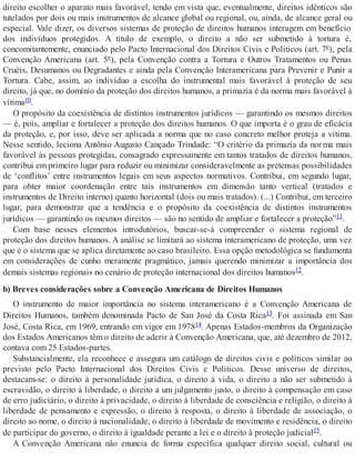 direito escolher o aparato mais favorável, tendo em vista que, eventualmente, direitos idênticos são
tutelados por dois ou mais instrumentos de alcance global ou regional, ou, ainda, de alcance geral ou
especial. Vale dizer, os diversos sistemas de proteção de direitos humanos interagem em benefício
dos indivíduos protegidos. A título de exemplo, o direito a não ser submetido à tortura é,
concomitantemente, enunciado pelo Pacto Internacional dos Direitos Civis e Políticos (art. 7º), pela
Convenção Americana (art. 5º), pela Convenção contra a Tortura e Outros Tratamentos ou Penas
Cruéis, Desumanos ou Degradantes e ainda pela Convenção Interamericana para Prevenir e Punir a
Tortura. Cabe, assim, ao indivíduo a escolha do instrumental mais favorável à proteção de seu
direito, já que, no domínio da proteção dos direitos humanos, a primazia é da norma mais favorável à
vítima10.
O propósito da coexistência de distintos instrumentos jurídicos — garantindo os mesmos direitos
— é, pois, ampliar e fortalecer a proteção dos direitos humanos. O que importa é o grau de eficácia
da proteção, e, por isso, deve ser aplicada a norma que no caso concreto melhor proteja a vítima.
Nesse sentido, leciona Antônio Augusto Cançado Trindade: “O critério da primazia da nor ma mais
favorável às pessoas protegidas, consagrado expressamente em tantos tratados de direitos humanos,
contribui em primeiro lugar para reduzir ou minimizar consideravelmente as pretensas possibilidades
de ‘conflitos’ entre instrumentos legais em seus aspectos normativos. Contribui, em segundo lugar,
para obter maior coordenação entre tais instrumentos em dimensão tanto vertical (tratados e
instrumentos de Direito interno) quanto horizontal (dois ou mais tratados). (...) Contribui, em terceiro
lugar, para demonstrar que a tendência e o propósito da coexistência de distintos instrumentos
jurídicos — garantindo os mesmos direitos — são no sentido de ampliar e fortalecer a proteção”11.
Com base nesses elementos introdutórios, buscar-se-á compreender o sistema regional de
proteção dos direitos humanos. A análise se limitará ao sistema interamericano de proteção, uma vez
que é o sistema que se aplica diretamente ao caso brasileiro. Essa opção metodológica se fundamenta
em considerações de cunho meramente pragmático, jamais querendo minimizar a importância dos
demais sistemas regionais no cenário de proteção internacional dos direitos humanos12.
b) Breves considerações sobre a Convenção Americana de Direitos Humanos
O instrumento de maior importância no sistema interamericano é a Convenção Americana de
Direitos Humanos, também denominada Pacto de San José da Costa Rica13. Foi assinada em San
José, Costa Rica, em 1969, entrando em vigor em 197814. Apenas Estados-membros da Organização
dos Estados Americanos têm o direito de aderir à Convenção Americana, que, até dezembro de 2012,
contava com 25 Estados-partes.
Substancialmente, ela reconhece e assegura um catálogo de direitos civis e políticos similar ao
previsto pelo Pacto Internacional dos Direitos Civis e Políticos. Desse universo de direitos,
destacam-se: o direito à personalidade jurídica, o direito à vida, o direito a não ser submetido à
escravidão, o direito à liberdade, o direito a um julgamento justo, o direito à compensação em caso
de erro judiciário, o direito à privacidade, o direito à liberdade de consciência e religião, o direito à
liberdade de pensamento e expressão, o direito à resposta, o direito à liberdade de associação, o
direito ao nome, o direito à nacionalidade, o direito à liberdade de movimento e residência, o direito
de participar do governo, o direito à igualdade perante a lei e o direito à proteção judicial15.
A Convenção Americana não enuncia de forma específica qualquer direito social, cultural ou
 