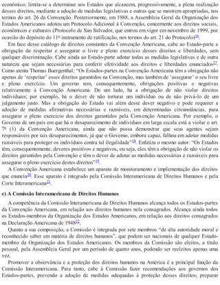 econômico; limita-se a determinar aos Estados que alcancem, progressivamente, a plena realização
desses direitos, mediante a adoção de medidas legislativas e outras que se mostrem apropriadas, nos
termos do art. 26 da Convenção. Posteriormente, em 1988, a Assembleia Geral da Organização dos
Estados Americanos adotou um Protocolo Adicional à Convenção, concernente aos direitos sociais,
econômicos e culturais (Protocolo de San Salvador, que entrou em vigor em novembro de 1999, por
ocasião do depósito do 11º instrumento de ratificação, nos termos do art. 21 do Protocolo)16.
Em face desse catálogo de direitos constantes da Convenção Americana, cabe ao Estado-parte a
obrigação de respeitar e assegurar o livre e pleno exercício desses direitos e liberdades, sem
qualquer discriminação. Cabe ainda ao Estado-parte adotar todas as medidas legislativas e de outra
natureza que sejam necessárias para conferir efetividade aos direitos e liberdades enunciados17.
Como atenta Thomas Buergenthal: “Os Estados-partes na Convenção Americana têm a obrigação não
apenas de ‘respeitar’ esses direitos garantidos na Convenção, mas também de ‘assegurar’ o seu livre
e pleno exercício. Um governo tem, consequentemente, obrigações positivas e negativas
relativamente à Convenção Americana. De um lado, há a obrigação de não violar direitos
individuais; por exemplo, há o dever de não torturar um indivíduo ou de não privá-lo de um
julgamento justo. Mas a obrigação do Estado vai além desse dever negativo e pode requerer a
adoção de medidas afirmativas necessárias e razoáveis, em determinadas circunstâncias, para
assegurar o pleno exercício dos direitos garantidos pela Convenção Americana. Por exemplo, o
Governo de um país em que há o desaparecimento de indivíduos em larga escala está a violar o art.
7º (1) da Convenção Americana, ainda que não possa demonstrar que seus agentes sejam
responsáveis por tais desaparecimentos, já que o Governo, embora capaz, falhou em adotar medidas
razoáveis para proteger os indivíduos contra tal ilegalidade”18. Enfatiza o mesmo autor: “Os Estados
têm, consequentemente, deveres positivos e negativos, ou seja, eles têm a obrigação de não violar os
direitos garantidos pela Convenção e têm o dever de adotar as medidas necessárias e razoáveis para
assegurar o pleno exercício destes direitos”19.
A Convenção Americana estabelece um aparato de monitoramento e implementação dos direitos
que enuncia20. Esse aparato é integrado pela Comissão Interamericana de Direitos Humanos e pela
Corte Interamericana21.
c) A Comissão Interamericana de Direitos Humanos
A competência da Comissão Interamericana de Direitos Humanos alcança todos os Estados-partes
da Convenção Americana, em relação aos direitos humanos nela consagrados. Alcança ainda todos
os Estados-membros da Organização dos Estados Americanos, em relação aos direitos consagrados
na Declaração Americana de 194822.
Quanto a sua composição, a Comissão é integrada por sete membros “de alta autoridade moral e
reconhecido saber em matéria de direitos humanos”, que podem ser nacionais de qualquer Estado-
membro da Organização dos Estados Americanos. Os membros da Comissão são eleitos, a título
pessoal, pela Assembleia Geral por um período de quatro anos, podendo ser reeleitos apenas uma
vez.
Promover a observância e a proteção dos direitos humanos na América é a principal função da
Comissão Interamericana. Para tanto, cabe à Comissão fazer recomendações aos governos dos
Estados-partes, prevendo a adoção de medidas adequadas à proteção desses direitos; preparar
 
