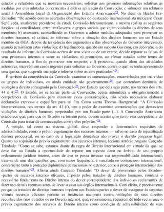estudos e relatórios que se mostrem necessários; solicitar aos governos informações relativas às
medidas por eles adotadas concernentes à efetiva aplicação da Convenção; e submeter um relatório
anual à Assembleia Geral da Organização dos Estados Americanos23. No dizer de Héctor Fix-
Zamudio: “De acordo com as acertadas observações do destacado internacionalista mexicano César
Sepúlveda, atualmente presidente da citada Comissão Interamericana, a mesma realiza as seguintes
funções: a) conciliadora, entre um Governo e grupos sociais que vejam violados os direitos de seus
membros; b) assessora, aconselhando os Governos a adotar medidas adequadas para promover os
direitos humanos; c) crítica, ao informar sobre a situação dos direitos humanos em um Estado
membro da OEA, depois de ter ciência dos argumentos e das observações do Governo interessado,
quando persistirem estas violações; d) legitimadora, quando um suposto Governo, em decorrência do
resultado do informe da Comissão acerca de uma visita ou de um exame, decide reparar as falhas de
seus processos internos e sanar as violações; e) promotora, ao efetuar estudos sobre temas de
direitos humanos, a fim de promover seu respeito; e f) protetora, quando além das atividades
anteriores, intervém em casos urgentes para solicitar ao Governo, contra o qual se tenha apresentado
uma queixa, que suspenda sua ação e informe sobre os atos praticados”24.
É também da competência da Comissão examinar as comunicações, encaminhadas por indivíduo
ou grupos de indivíduos, ou ainda entidade não governamental25, que contenham denúncia de
violação a direito consagrado pela Convenção26, por Estado que dela seja parte, nos termos dos arts.
44 e 4127. O Estado, ao se tornar parte da Convenção, aceita automática e obrigatoriamente a
competência da Comissão para examinar essas comunicações, não sendo necessário elaborar
declaração expressa e específica para tal fim. Como atenta Thomas Buergenthal: “A Comissão
Interamericana, nos termos do art. 41 (f), tem o poder de examinar comunicações que denunciem
violações de direitos humanos perpetradas por um Estado-parte (...). A Convenção Americana
estabelece que, para que os Estados se tornem parte, devem aceitar ipso facto esta competência da
Comissão para tratar de comunicações contra eles próprios”28.
A petição, tal como no sistema global, deve responder a determinados requisitos de
admissibilidade, como o prévio esgotamento dos recursos internos — salvo no caso de injustificada
demora processual, ou no caso de a legislação doméstica não prover o devido processo legal.
Quanto ao requisito do prévio esgotamento dos recursos internos, leciona Antônio Augusto Cançado
Trindade: “Como se sabe, estamos diante da regra de Direito Internacional em virtude da qual se
deve dar ao Estado a oportunidade de reparar um suposto dano no âmbito de seu próprio
ordenamento jurídico interno, antes de que se possa invocar sua responsabilidade internacional;
trata-se de uma das questões que, com maior frequência, é suscitada no contencioso internacional,
concernente tanto à proteção diplomática de nacionais no exterior, como à proteção internacional dos
direitos humanos”29. Afirma ainda Cançado Trindade: “O dever de provimento pelos Estados-
-partes de recursos internos eficazes, imposto pelos tratados de direitos humanos, constitui o
necessário fundamento no Direito interno do dever correspondente dos indivíduos reclamantes de
fazer uso de tais recursos antes de levar o caso aos órgãos internacionais. Com efeito, é precisamente
porque os tratados de direitos humanos impõem aos Estados-partes o dever de assegurar às supostas
vítimas recursos eficazes perante as instâncias nacionais contra violações de seus direitos
reconhecidos (nos tratados ou no Direito interno), que, reversamente, requerem de todo reclamante o
prévio esgotamento dos recursos de Direito interno como condição de admissibilidade de suas
 