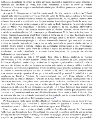 publicação da sentença em jornais de ampla circulação nacional, o pagamento de danos materiais e
imateriais aos familiares da vítima, bem como condenando o Estado ao dever de conduzir
eficazmente e dentro de um prazo razoável o inquérito para identificar, processar e punir os autores
da morte da vítima3.
A respeito do diálogo entre a Corte Interamericana de Direitos Humanos e o Supremo Tribunal
Federal, cabe realce ao primoroso voto do Ministro Celso de Mello, que ao endossar a hierarquia
constitucional dos tratados de direitos humanos no julgamento do HC 96.772, em 9 de junho de 2009,
aplicou a hermenêutica vocacionada aos direitos humanos inspirada na prevalência da norma mais
favorável à vítima como critério a reger a interpretação do Poder Judiciário. No dizer do Ministro
Celso de Mello: “Os magistrados e Tribunais, no exercício de sua atividade interpretativa,
especialmente no âmbito dos tratados internacionais de direitos humanos, devem observar um
princício hermenêutico básico (tal como aquele proclamado no art. 29 da Convenção Americana de
Direitos Humanos), consistente em atribuir primazia à norma que se revele mais favorável à pessoa
humana, em ordem a dispensar-lhe a mais ampla proteção jurídica. O Poder Judiciário, nesse
processo hermenêutico que prestigia o critério da norma mais favorável (que tanto pode ser aquela
prevista no tratado internacional como a que se acha positivada no próprio direito interno do
Estado), deverá extrair a máxima eficácia das declarações internacionais e das proclamações
constitucionais de direitos, como forma de viabilizar o acesso dos indivíduos e dos grupos sociais,
notadamente os mais vulneráveis, a sistemas institucionalizados de proteção aos direitos
fundamentais da pessoa humana (...)”.
Como já salientado na nota à 11ª edição desta obra, a decisão proferida no Recurso
Extraordinário n. 466.343 pelo Supremo Tribunal Federal, em dezembro de 2008, constituiu uma
decisão paradigmática, tendo a força catalisadora de impactar a jurisprudência nacional, a fim de
assegurar aos tratados de direitos humanos um regime privilegiado no sistema jurídico brasileiro,
propiciando a incorporação de parâmetros protetivos internacionais no âmbito doméstico e o advento
do controle da convencionalidade das leis. A decisão do HC 96.772/09 deve ser contextualizada
neste novo momento jurisprudencial, em que se intensifica o diálogo vertical de jurisdições, o que
impulsiona no Brasil o “controle da convencionalidade das leis”. Como enfatiza a Corte
Interamericana de Direitos Humanos: “Quando um Estado ratifica um tratado internacional como a
Convenção Americana, seus juízes, como parte do aparato do Estado, também estão submetidos a
ela, o que lhes obriga a zelar para que os efeitos dos dispositivos da Convenção não se vejam
mitigados pela aplicação de leis contrárias a seu objeto (...) o Poder Judiciário deve exercer uma
espécie de ‘controle da convencionalidade das leis’ entre as normas internas que aplicam nos casos
concretos e a Convenção Americana sobre Direitos Humanos. Nesta tarefa, o Poder Judiciário deve
ter em conta não somente o tratado, mas também a interpretação que do mesmo tem feito a Corte
Interamericana, intérprete última da Convenção Americana”4.
Por fim, expresso minha maior gratidão à Humboldt Foundation, pela concessão da Georg Forster
Research Fellowship, que viabilizou o desenvolvimento de pesquisa e estudos a contribuir
extraordinariamente à cuidadosa atualização desta obra para a sua 12ª edição.
Uma vez mais, externo a minha profunda gratidão ao Max-Planck- -Institute for Comparative
Public Law and International Law (Heidelberg) pela especial e carinhosa acolhida, em um espaço
privilegiado de elevado rigor acadêmico, consistente investigação jurídica e fascinantes projetos de
pesquisa. Ao professor Wolfrum, renovo meu reconhecimento por sua exemplar generosidade
 