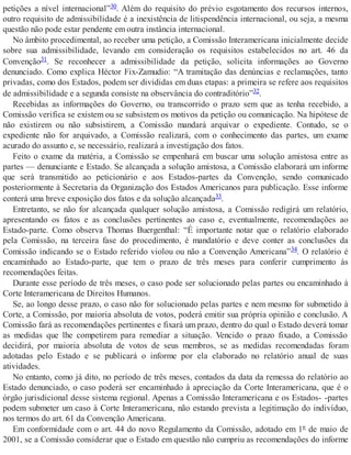 petições a nível internacional”30. Além do requisito do prévio esgotamento dos recursos internos,
outro requisito de admissibilidade é a inexistência de litispendência internacional, ou seja, a mesma
questão não pode estar pendente em outra instância internacional.
No âmbito procedimental, ao receber uma petição, a Comissão Interamericana inicialmente decide
sobre sua admissibilidade, levando em consideração os requisitos estabelecidos no art. 46 da
Convenção31. Se reconhecer a admissibilidade da petição, solicita informações ao Governo
denunciado. Como explica Héctor Fix-Zamudio: “A tramitação das denúncias e reclamações, tanto
privadas, como dos Estados, podem ser divididas em duas etapas: a primeira se refere aos requisitos
de admissibilidade e a segunda consiste na observância do contraditório”32.
Recebidas as informações do Governo, ou transcorrido o prazo sem que as tenha recebido, a
Comissão verifica se existem ou se subsistem os motivos da petição ou comunicação. Na hipótese de
não existirem ou não subsistirem, a Comissão mandará arquivar o expediente. Contudo, se o
expediente não for arquivado, a Comissão realizará, com o conhecimento das partes, um exame
acurado do assunto e, se necessário, realizará a investigação dos fatos.
Feito o exame da matéria, a Comissão se empenhará em buscar uma solução amistosa entre as
partes — denunciante e Estado. Se alcançada a solução amistosa, a Comissão elaborará um informe
que será transmitido ao peticionário e aos Estados-partes da Convenção, sendo comunicado
posteriormente à Secretaria da Organização dos Estados Americanos para publicação. Esse informe
conterá uma breve exposição dos fatos e da solução alcançada33.
Entretanto, se não for alcançada qualquer solução amistosa, a Comissão redigirá um relatório,
apresentando os fatos e as conclusões pertinentes ao caso e, eventualmente, recomendações ao
Estado-parte. Como observa Thomas Buergenthal: “É importante notar que o relatório elaborado
pela Comissão, na terceira fase do procedimento, é mandatório e deve conter as conclusões da
Comissão indicando se o Estado referido violou ou não a Convenção Americana”34. O relatório é
encaminhado ao Estado-parte, que tem o prazo de três meses para conferir cumprimento às
recomendações feitas.
Durante esse período de três meses, o caso pode ser solucionado pelas partes ou encaminhado à
Corte Interamericana de Direitos Humanos.
Se, ao longo desse prazo, o caso não for solucionado pelas partes e nem mesmo for submetido à
Corte, a Comissão, por maioria absoluta de votos, poderá emitir sua própria opinião e conclusão. A
Comissão fará as recomendações pertinentes e fixará um prazo, dentro do qual o Estado deverá tomar
as medidas que lhe competirem para remediar a situação. Vencido o prazo fixado, a Comissão
decidirá, por maioria absoluta de votos de seus membros, se as medidas recomendadas foram
adotadas pelo Estado e se publicará o informe por ela elaborado no relatório anual de suas
atividades.
No entanto, como já dito, no período de três meses, contados da data da remessa do relatório ao
Estado denunciado, o caso poderá ser encaminhado à apreciação da Corte Interamericana, que é o
órgão jurisdicional desse sistema regional. Apenas a Comissão Interamericana e os Estados- -partes
podem submeter um caso à Corte Interamericana, não estando prevista a legitimação do indivíduo,
nos termos do art. 61 da Convenção Americana.
Em conformidade com o art. 44 do novo Regulamento da Comissão, adotado em 1º de maio de
2001, se a Comissão considerar que o Estado em questão não cumpriu as recomendações do informe
 