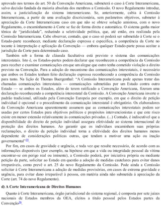 aprovado nos termos do art. 50 da Convenção Americana, submeterá o caso à Corte Interamericana,
salvo decisão fundada da maioria absoluta dos membros a Comissão. O novo Regulamento introduz,
assim, a justicialização do sistema interamericano. Se, anteriormente, cabia à Comissão
Interamericana, a partir de uma avaliação discricionária, sem parâmetros objetivos, submeter à
apreciação da Corte Interamericana caso em que não se obteve solução amistosa, com o novo
Regulamento, o encaminhamento à Corte se faz de forma direta e automática. O sistema ganha maior
tônica de “juridicidade”, reduzindo a seletividade política, que, até então, era realizada pela
Comissão Interamericana. Cabe observar, contudo, que o caso só poderá ser submetido à Corte se o
Estado-parte reconhecer, mediante declaração expressa e específica, a competência da Corte no
tocante à interpretação e aplicação da Convenção — embora qualquer Estado-parte possa aceitar a
jurisdição da Corte para determinado caso.
Também sob a forma de cláusula facultativa está previsto o sistema das comunicações
interestatais. Isto é, os Estados-partes podem declarar que reconhecem a competência da Comissão
para receber e examinar comunicações em que um alegue que outro tenha cometido violação a direito
previsto na Convenção. Para a adoção do mecanismo das comunicações interestatais, é necessário
que ambos os Estados tenham feito declaração expressa reconhecendo a competência da Comissão
para tanto. Na lição de Thomas Buergenthal: “A Comissão Interamericana pode apenas tratar das
chamadas comunicações interestatais — comunicações submetidas por um Estado contra outro
Estado — se ambos os Estados, além de terem ratificado a Convenção Americana, fizeram uma
declaração reconhecendo a competência interestatal da Comissão. A Convenção Americana inverte o
padrão tradicional, utilizado pela Convenção Europeia por exemplo, em que o direito de petição
individual é opcional e o procedimento da comunicação interestatal é obrigatório. Os elaboradores
da Convenção Americana aparentemente assumem que as comunicações interestatais podem ser
usadas por certos Estados para objetivos políticos e propósitos intervencionistas e que este risco
existe em menor extensão relativamente às comunicações privadas. (...) Contudo, é indiscutível que a
disponibilidade do direito de petição individual assegura efetividade ao sistema internacional de
proteção dos direitos humanos. Ao garantir que os indivíduos encaminhem suas próprias
reclamações, o direito da petição individual torna a efetividade dos direitos humanos menos
dependente de considerações políticas outras, que tendam a motivar uma ação ou inação
governamental”35.
Por fim, em casos de gravidade e urgência, e toda vez que resulte necessário, de acordo com as
informações disponíveis (por exemplo, na hipótese em que a vida ou integridade pessoal da vítima
encontrar-se em perigo real ou iminente), a Comissão poderá, por iniciativa própria ou mediante
petição da parte, solicitar ao Estado em questão a adoção de medidas cautelares para evitar danos
irreparáveis, como prevê o art. 25 do novo Regulamento da Comissão. Pode ainda a Comissão
solicitar à Corte Interamericana a adoção de medidas provisórias, em casos de extrema gravidade e
urgência, para evitar dano irreparável à pessoa, em matéria ainda não submetida à apreciação da
Corte (art. 74 do novo Regulamento).
d) A Corte Interamericana de Direitos Humanos
Quanto à Corte Interamericana, órgão jurisdicional do sistema regional, é composta por sete juízes
nacionais de Estados membros da OEA, eleitos a título pessoal pelos Estados partes da
Convenção36.
 