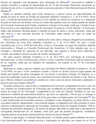 direitos de migrantes sem documentos (por solicitação do México)44. Acrescente-se também a
opinião consultiva a respeito da interpretação do art. 55 da Convenção Americana concernente ao
instituto do juiz ad hoc e a paridade de armas no processo perante a Corte Interamericana de Direitos
Humanos45.
Dentre as opiniões emitidas pela Corte, destaca-se o parecer acerca da impossibilidade da
adoção da pena de morte no Estado da Guatemala (Opinião Consultiva n. 3, de 8-9-1983). Neste
caso, a Comissão Interamericana solicitou à Corte opinião no sentido de esclarecer se a imposição
da pena de morte por um Estado, em face de crimes não punidos com essa sanção quando da adoção
da Convenção Americana pelo Estado, constituiria violação à Convenção, ainda que o Estado tivesse
feito reservas a essa importante previsão da Convenção. No parecer, a Corte afirmou: “A Convenção
impõe uma proibição absoluta quanto à extensão da pena de morte a crimes adicionais, ainda que
uma reserva a esta relevante previsão da Convenção tenha entrado em vigor ao tempo da
ratificação”46.
Merece destaque também o parecer emitido pela Corte sobre a filiação obrigatória de jornalistas,
por solicitação da Costa Rica (Opinião Consultiva n. 5, de 13-11-1985). No caso, a Corte
considerou que a Lei n. 4.420 da Costa Rica violava a Convenção, ao exigir de jornalistas diploma
universitário e filiação ao Conselho Profissional dos Jornalistas. A Corte entendeu que, ao se
restringir a liberdade de expressão de um indivíduo, não somente o direito desse indivíduo é
violado, mas também o direito de todos de receber informações47.
Em outro parecer (Opinião Consultiva n. 8, de 30-1-1987), por solicitação da Comissão
Interamericana, a Corte considerou que o habeas corpus é garantia de proteção judicial insuscetível
de ser suspensa, ainda que em situações de emergência, em respeito ao art. 27 da Convenção
Americana48.
Mencione-se, ainda, o parecer emitido, por solicitação do México (Opinião Consultiva n. 16, de
1º-10-1999), em que a Corte considerou violado o direito ao devido processo legal quando um
Estado não notifica um preso estrangeiro de seu direito à assistência consular. Na hipótese, se o
preso foi condenado à pena de morte, isso constituiria privação arbitrária do direito à vida. Note-se
que o México embasou seu pedido de consulta nos vários casos de presos mexicanos condenados à
pena de morte nos Estados Unidos49.
No plano contencioso, como já dito, a competência da Corte para o julgamento de casos é, por sua
vez, limitada aos Estados-partes da Convenção que reconheçam tal jurisdição expressamente, nos
termos do artigo 62 da Convenção. Compartilha-se da visão de Cançado Trindade de que este
dispositivo constitui um anacronismo histórico, que deve ser superado, a fim de que se consagre o
“automatismo da jurisdição obrigatória da Corte para todos os Estados-partes da Convenção”50. Isto
é, todo Estado-parte da Convenção passaria a reconhecer como obrigatória, de pleno direito e sem
convenção especial, integralmente e sem restrição alguma, a competência da Corte em todos os casos
relativos à interpretação e aplicação da Convenção. Ainda nas lições de Cançado Trindade: “Sob as
cláusulas da jurisdição obrigatória e do direito de petição individual se ergue todo o mecanismo de
salvaguarda internacional do ser humano, razão pela qual me permito designá-las verdadeiras
cláusulas pétreas de proteção internacional dos direitos da pessoa humana”51.
Reitere-se que apenas a Comissão Interamericana e os Estados-partes podem submeter um caso à
Corte Interamericana52, não estando prevista a legitimação do indivíduo, nos termos do art. 61 da
 