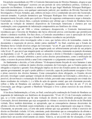 Em petição encaminhada em 1981 à Comissão Interamericana de Direitos Humanos, alegou-se que
o caso “Velasquez Rodriguez” ocorrera em um período de séria turbulência política, violência e
repressão em Honduras. A denúncia se atinha ao fato de que Angel Manfredo Velasquez Rodriguez
fora violentamente preso, sem qualquer autorização judicial, por membros da Divisão Nacional de
Investigações e Forças Armadas, que, embora em trajes civis e conduzindo um carro não licenciado,
estavam armados. A petição denunciava que Velasquez Rodriguez fora vítima de tortura cruel e
desaparecimento forçado, ainda que a polícia e forças de segurança continuassem a negar a detenção.
Concluindo, e à luz desses fatos, a petição terminava por afirmar que o Estado de Honduras havia
incorrido na violação de inúmeros dispositivos da Convenção Americana e clamava por sua
condenação, com o pagamento de indenização compensatória aos familiares da vítima.
Considerando que até 1986 a vítima continuava desaparecida, a Comissão Interamericana
reconheceu que o Governo de Honduras não havia oferecido provas convincentes que permitissem
afastar a denúncia recebida. Em face disso, a Comissão encaminhou o caso à apreciação da Corte
Interamericana, tendo em vista que o Estado de Honduras reconhecia sua jurisdição.
A Corte conduziu séria investigação sobre o caso, que incluiu oitiva de testemunhas, exame de
documentos e requisição de provas, dentre outras medidas61. Ao final, concluiu que o Estado de
Honduras havia violado diversos artigos da Convenção: “a) art. 4º, que confere a qualquer pessoa o
direito de ter sua vida respeitada, já que ninguém pode ser arbitrariamente privado de sua própria
vida; b) art. 5º, que prevê que ninguém pode ser submetido à tortura, tratamento ou punição desumana
ou degradante; c) art. 7º, que atribui a todas as pessoas o direito à liberdade e segurança pessoal,
proíbe a prisão e detenção arbitrária e prevê certos direitos procedimentais, como a notificação da
culpa, o recurso da pessoa detida a uma Corte competente e o julgamento em tempo razoável”62.
Ao fundamentar a decisão, a Corte afirmou: “O desaparecimento forçado de seres humanos é uma
violação múltipla e contínua de muitos direitos constantes da Convenção, que os Estados-partes são
obrigados a respeitar e garantir. Esta obrigação implica no dever dos Estados-partes de organizar um
aparato governamental, no qual o poder público é exercido, capaz de juridicamente assegurar o livre
e pleno exercício dos direitos humanos. Como consequência desta obrigação, os Estados devem
prevenir, investigar e punir qualquer violação de direitos enunciados na Convenção e, além disso, se
possível, devem buscar a restauração de direito violado, prevendo uma compensação em virtude dos
danos resultantes da violação. (...) a falha de ação do aparato estatal, que está claramente provada,
reflete a falha de Honduras em satisfazer as obrigações assumidas em face do art. 1º (1) da
Convenção, que obriga a garantir a Manfredo Velasquez o livre e pleno exercício de seus direitos
humanos”63.
À luz dessa fundamentação, a Corte, ao final, concluiu pela condenação do Estado de Honduras ao
pagamento de indenização aos familiares do desaparecido: “O art. 63 (1) da Convenção estabelece
que, se a Corte considerar que há uma violação do direito ou da liberdade protegida por esta
Convenção, deverá determinar que seja assegurado às vítimas o exercício do direito ou da liberdade
violada. Deve também determinar, se apropriado, que as consequências danosas decorrentes da
afronta a direito ou liberdade sejam remediadas e que uma justa compensação seja paga às vítimas.
Claramente, no presente caso, a Corte não pode ordenar que seja garantido à vítima o exercício do
direito ou liberdade violada. A Corte, entretanto, pode determinar que as consequências da afronta a
direitos sejam remediadas e que a compensação seja efetuada. (...) A Corte acredita que as partes
podem fazer um acordo relativamente aos danos. Todavia, se um acordo não for alcançado, a Corte
 