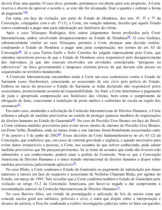 deverá fixar uma quantia. O caso deve, portanto, permanecer em aberto para este propósito. A Corte
reserva o direito de aprovar o acordo e, se este não for alcançado, fixar a quantia e ordenar a forma
de pagamento”64.
Em suma, em face da violação, por parte do Estado de Honduras, dos arts. 4º, 5º e 7º da
Convenção, conjugados com o art. 1º (1), a Corte, em votação unânime, decidiu que aquele Estado
estava condenado a pagar uma justa indenização aos familiares da vítima.
Após o caso Velasquez Rodriguez, dois outros julgamentos foram proferidos pela Corte
Interamericana, ambos envolvendo desaparecimentos no Estado de Honduras65. O caso Godinez,
substancialmente similar ao caso Velasquez, permitiu à Corte alcançar uma decisão similar,
condenando o Estado de Honduras a pagar uma justa compensação, nos termos do art. 63 da
Convenção66. Já o caso Fairen Garbi e Solis Corrales foi julgado improcedente pela Corte, que
entendeu inexistirem provas de que o Estado de Honduras seria responsável pelo desaparecimento
dos indivíduos, já que não estavam envolvidos em atividades consideradas “perigosas ou
subversivas” na ótica governamental e tampouco existiam provas de que haviam sido presos ou
sequestrados no território hondurenho.
A Comissão Interamericana encaminhou ainda à Corte um caso contencioso contra o Estado de
Suriname (caso Aloeboetoe), concernente ao assassinato de sete civis pela polícia do Estado.
Embora no início do processo o Estado do Suriname se tenha declarado não responsável pelos
assassinatos, posteriormente assumiu tal responsabilidade. Ao final, a Corte determinou o pagamento
de justa e apropriada compensação aos familiares das vítimas, bem como o cumprimento de
obrigação de fazer, concernente à instalação de posto médico e reabertura de escola na região dos
saramacas67.
Em outro caso, atendendo a solicitação da Comissão Interamericana de Direitos Humanos, a Corte
ordenou a adoção de medidas provisórias no sentido de proteger quatorze membros de organizações
de direitos humanos no Estado da Guatemala68. No caso do Presídio Urso Branco em face do Brasil,
a Corte ordenou medidas provisórias para evitar novas mortes de internos do Presídio Urso Branco,
em Porto Velho, Rondônia, onde ao menos trinta e sete internos foram brutalmente assassinados entre
1º de janeiro e 5 de junho de 200269. Essas decisões da Corte fundamentaram-se no art. 63 (2) da
Convenção, que estabelece que, em casos de extrema gravidade e urgência, e quando necessário para
evitar danos irreparáveis a pessoas, a Corte, nos assuntos de que estiver conhecendo, pode adotar
medidas provisórias que lhe pareçam pertinentes. Se se tratar de assuntos que ainda não tiverem sido
submetidos a seu conhecimento, poderá atuar a pedido da Comissão. Note-se que a Convenção
Americana de Direitos Humanos é o único tratado internacional de direitos humanos a dispor sobre
medidas provisórias judicialmente aplicáveis70.
No caso Blake, a Corte condenou o Estado da Guatemala ao pagamento de indenização por danos
materiais e morais em face do sequestro e assassinato de Nicholas Chapman Blake, por agentes do
Estado, em março de 1985. Vale ressaltar que a Corte condenou também o Estado de Guatemala pela
violação ao artigo 51.2 da Convenção Americana, por haver-se negado a dar cumprimento à
recomendação anterior da Comissão Interamericana de Direitos Humanos71.
No caso Barrios Altos, em virtude da promulgação e aplicação de leis de anistia (uma que
concede anistia geral aos militares, policiais e civis, e outra que dispõe sobre a interpretação e
alcance da anistia), o Peru foi condenado a reabrir investigações judiciais sobre os fatos em questão,
 