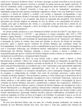 relativos ao “massacre de Barrios Altos”, de forma a derrogar ou tornar sem efeito as leis de anistia
mencionadas. Referido massacre envolveu a execução de quinze pessoas por agentes policiais. O
Peru foi condenado, ainda, à reparação integral e adequada dos danos materiais e morais sofridos
pelos familiares das vítimas72. Concluiu a Corte que as leis de “autoanistia” perpetuam a
impunidade, propiciam uma injustiça continuada, impedem às vítimas e aos seus familiares o acesso
à justiça e o direito de conhecer a verdade e de receber a reparação correspondente, o que
constituiria uma manifesta afronta à Convenção Americana. As leis de anistia configurariam, assim,
um ilícito internacional, e sua revogação uma forma de reparação não pecuniária. Essa decisão
apresentou um elevado impacto na anulação de leis de anistia e na consolidação do direito à
verdade, pelo qual os familiares das vítimas e a sociedade como um todo têm o direito de ser
informados das violações, realçando o dever do Estado de investigar, processar, punir e reparar
violações aos direitos humanos73.
No mesmo sentido, destaca-se o caso Almonacid Arellano em face do Chile74, cujo objeto era a
validade do Decreto-Lei n. 2.191/78 — que perdoava os crimes cometidos entre 1973 e 1978
durante o regime Pinochet — à luz das obrigações decorrentes da Convenção Americana de Direitos
Humanos. Decidiu a Corte pela invalidade do mencionado decreto-lei de “autoanistia”, por implicar
a denegação de justiça às vítimas, bem como por afrontar os deveres do Estado de investigar,
processar, punir e reparar graves violações de direitos humanos que constituem crimes de
lesa-humanidade. A Corte consolidou, assim, o entendimento de que leis de anistia são incompatíveis
com a Convenção Americana, por afrontarem direitos inderrogáveis reconhecidos pelo Direito
Internacional dos Direitos Humanos, obstando o acesso à justiça, o direito à verdade e a
responsabilização por graves violações de direitos humanos (como a tortura, as execuções sumárias,
extrajudiciais ou arbitrárias e o desaparecimento forçado).
Em 24 de novembro de 2010, no caso Gomes Lund e outros contra o Brasil, a Corte
Interamericana condenou o Brasil em virtude do desaparecimento de integrantes da guerrilha do
Araguaia durante as operações militares ocorridas na década de 70. O caso foi submetido à Corte
pela Comissão Interamericana, ao reconhecer que o caso “representava uma oportunidade importante
para consolidar a jurisprudência interamericana sobre leis de anistia em relação aos
desaparecimentos forçados e às execuções extrajudiciais, com a consequente obrigação dos Estados
de assegurar o conhecimento da verdade, bem como de investigar, processar e punir graves
violações de direitos humanos”. Em sua histórica sentença, a Corte realçou que as disposições da lei
de anistia de 1979 são manifestamente incompatíveis com a Convenção Americana, carecem de
efeitos jurídicos e não podem seguir representando um obstáculo para a investigação de graves
violações de direitos humanos, nem para a identificação e punição dos responsáveis. Enfatizou a
Corte que leis de anistia relativas a graves violações de direitos humanos são incompatíveis com o
Direito Internacional e as obrigações jurídicas internacionais contraídas pelos Estados. Respaldou
sua argumentação em vasta e sólida jurisprudência produzida por órgãos das Nações Unidas e pelo
sistema interamericano, destacando também, decisões judiciais emblemáticas invalidando leis de
anistia na Argentina, no Chile, no Peru, no Uruguai e na Colômbia. A conclusão é uma só: as leis de
anistia violam o dever internacional do Estado de investigar e punir graves violações a direitos
humanos.
No caso Lori Berenson Mejía, uma vez mais, foi o Estado peruano condenado, em virtude da
detenção de Lori Berenson durante dois anos, oito meses e vinte dias, punida pela infração de
 