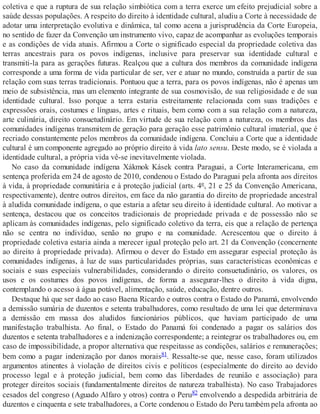 coletiva e que a ruptura de sua relação simbiótica com a terra exerce um efeito prejudicial sobre a
saúde dessas populações. A respeito do direito à identidade cultural, aludiu a Corte à necessidade de
adotar uma interpretação evolutiva e dinâmica, tal como acena a jurisprudência da Corte Europeia,
no sentido de fazer da Convenção um instrumento vivo, capaz de acompanhar as evoluções temporais
e as condições de vida atuais. Afirmou a Corte o significado especial da propriedade coletiva das
terras ancestrais para os povos indígenas, inclusive para preservar sua identidade cultural e
transmiti-la para as gerações futuras. Realçou que a cultura dos membros da comunidade indígena
corresponde a uma forma de vida particular de ser, ver e atuar no mundo, construída a partir de sua
relação com suas terras tradicionais. Pontuou que a terra, para os povos indígenas, não é apenas um
meio de subsistência, mas um elemento integrante de sua cosmovisão, de sua religiosidade e de sua
identidade cultural. Isso porque a terra estaria estreitamente relacionada com suas tradições e
expressões orais, costumes e línguas, artes e rituais, bem como com a sua relação com a natureza,
arte culinária, direito consuetudinário. Em virtude de sua relação com a natureza, os membros das
comunidades indígenas transmitem de geração para geração esse patrimônio cultural imaterial, que é
recriado constantemente pelos membros da comunidade indígena. Concluiu a Corte que a identidade
cultural é um componente agregado ao próprio direito à vida lato sensu. Deste modo, se é violada a
identidade cultural, a própria vida vê-se inevitavelmente violada.
No caso da comunidade indígena Xákmok Kásek contra Paraguai, a Corte Interamericana, em
sentença proferida em 24 de agosto de 2010, condenou o Estado do Paraguai pela afronta aos direitos
à vida, à propriedade comunitária e à proteção judicial (arts. 4º, 21 e 25 da Convenção Americana,
respectivamente), dentre outros direitos, em face da não garantia do direito de propriedade ancestral
à aludida comunidade indígena, o que estaria a afetar seu direito à identidade cultural. Ao motivar a
sentença, destacou que os conceitos tradicionais de propriedade privada e de possessão não se
aplicam às comunidades indígenas, pelo significado coletivo da terra, eis que a relação de pertença
não se centra no indivíduo, senão no grupo e na comunidade. Acrescentou que o direito à
propriedade coletiva estaria ainda a merecer igual proteção pelo art. 21 da Convenção (concernente
ao direito à propriedade privada). Afirmou o dever do Estado em assegurar especial proteção às
comunidades indígenas, à luz de suas particularidades próprias, suas características econômicas e
sociais e suas especiais vulnerabilidades, considerando o direito consuetudinário, os valores, os
usos e os costumes dos povos indígenas, de forma a assegurar-lhes o direito à vida digna,
contemplando o acesso à água potável, alimentação, saúde, educação, dentre outros.
Destaque há que ser dado ao caso Baena Ricardo e outros contra o Estado do Panamá, envolvendo
a demissão sumária de duzentos e setenta trabalhadores, como resultado de uma lei que determinava
a demissão em massa dos aludidos funcionários públicos, que haviam participado de uma
manifestação trabalhista. Ao final, o Estado do Panamá foi condenado a pagar os salários dos
duzentos e setenta trabalhadores e a indenização correspondente; a reintegrar os trabalhadores ou, em
caso de impossibilidade, a propor alternativa que respeitasse as condições, salários e remunerações;
bem como a pagar indenização por danos morais81. Ressalte-se que, nesse caso, foram utilizados
argumentos atinentes à violação de direitos civis e políticos (especialmente do direito ao devido
processo legal e à proteção judicial, bem como das liberdades de reunião e associação) para
proteger direitos sociais (fundamentalmente direitos de natureza trabalhista). No caso Trabajadores
cesados del congreso (Aguado Alfaro y otros) contra o Peru82 envolvendo a despedida arbitrária de
duzentos e cinquenta e sete trabalhadores, a Corte condenou o Estado do Peru também pela afronta ao
 