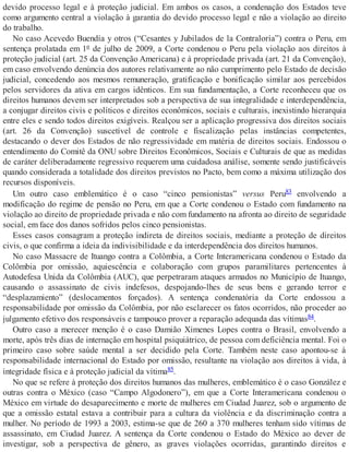 devido processo legal e à proteção judicial. Em ambos os casos, a condenação dos Estados teve
como argumento central a violação à garantia do devido processo legal e não a violação ao direito
do trabalho.
No caso Acevedo Buendía y otros (“Cesantes y Jubilados de la Contraloría”) contra o Peru, em
sentença prolatada em 1º de julho de 2009, a Corte condenou o Peru pela violação aos direitos à
proteção judicial (art. 25 da Convenção Americana) e à propriedade privada (art. 21 da Convenção),
em caso envolvendo denúncia dos autores relativamente ao não cumprimento pelo Estado de decisão
judicial, concedendo aos mesmos remuneração, gratificação e bonificação similar aos percebidos
pelos servidores da ativa em cargos idênticos. Em sua fundamentação, a Corte reconheceu que os
direitos humanos devem ser interpretados sob a perspectiva de sua integralidade e interdependência,
a conjugar direitos civis e políticos e direitos econômicos, sociais e culturais, inexistindo hierarquia
entre eles e sendo todos direitos exigíveis. Realçou ser a aplicação progressiva dos direitos sociais
(art. 26 da Convenção) suscetível de controle e fiscalização pelas instâncias competentes,
destacando o dever dos Estados de não regressividade em matéria de direitos sociais. Endossou o
entendimento do Comitê da ONU sobre Direitos Econômicos, Sociais e Culturais de que as medidas
de caráter deliberadamente regressivo requerem uma cuidadosa análise, somente sendo justificáveis
quando considerada a totalidade dos direitos previstos no Pacto, bem como a máxima utilização dos
recursos disponíveis.
Um outro caso emblemático é o caso “cinco pensionistas” versus Peru83 envolvendo a
modificação do regime de pensão no Peru, em que a Corte condenou o Estado com fundamento na
violação ao direito de propriedade privada e não com fundamento na afronta ao direito de seguridade
social, em face dos danos sofridos pelos cinco pensionistas.
Esses casos consagram a proteção indireta de direitos sociais, mediante a proteção de direitos
civis, o que confirma a ideia da indivisibilidade e da interdependência dos direitos humanos.
No caso Massacre de Ituango contra a Colômbia, a Corte Interamericana condenou o Estado da
Colômbia por omissão, aquiescência e colaboração com grupos paramilitares pertencentes à
Autodefesa Unida da Colômbia (AUC), que perpetraram ataques armados no Município de Ituango,
causando o assassinato de civis indefesos, despojando-lhes de seus bens e gerando terror e
“desplazamiento” (deslocamentos forçados). A sentença condenatória da Corte endossou a
responsabilidade por omissão da Colômbia, por não esclarecer os fatos ocorridos, não proceder ao
julgamento efetivo dos responsáveis e tampouco prover a reparação adequada das vítimas84.
Outro caso a merecer menção é o caso Damião Ximenes Lopes contra o Brasil, envolvendo a
morte, após três dias de internação em hospital psiquiátrico, de pessoa com deficiência mental. Foi o
primeiro caso sobre saúde mental a ser decidido pela Corte. Também neste caso apontou-se à
responsabilidade internacional do Estado por omissão, resultante na violação aos direitos à vida, à
integridade física e à proteção judicial da vítima85.
No que se refere à proteção dos direitos humanos das mulheres, emblemático é o caso González e
outras contra o México (caso “Campo Algodonero”), em que a Corte Interamericana condenou o
México em virtude do desaparecimento e morte de mulheres em Ciudad Juarez, sob o argumento de
que a omissão estatal estava a contribuir para a cultura da violência e da discriminação contra a
mulher. No período de 1993 a 2003, estima-se que de 260 a 370 mulheres tenham sido vítimas de
assassinato, em Ciudad Juarez. A sentença da Corte condenou o Estado do México ao dever de
investigar, sob a perspectiva de gênero, as graves violações ocorridas, garantindo direitos e
 