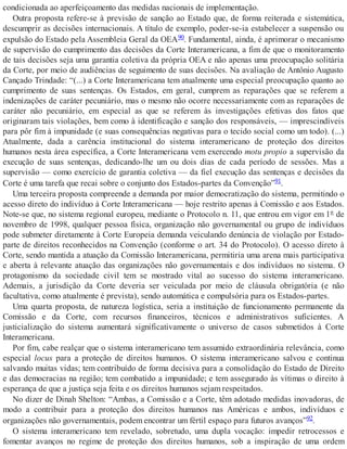 condicionada ao aperfeiçoamento das medidas nacionais de implementação.
Outra proposta refere-se à previsão de sanção ao Estado que, de forma reiterada e sistemática,
descumprir as decisões internacionais. A título de exemplo, poder-se-ia estabelecer a suspensão ou
expulsão do Estado pela Assembleia Geral da OEA90. Fundamental, ainda, é aprimorar o mecanismo
de supervisão do cumprimento das decisões da Corte Interamericana, a fim de que o monitoramento
de tais decisões seja uma garantia coletiva da própria OEA e não apenas uma preocupação solitária
da Corte, por meio de audiências de seguimento de suas decisões. Na avaliação de Antônio Augusto
Cançado Trindade: “(...) a Corte Interamericana tem atualmente uma especial preocupação quanto ao
cumprimento de suas sentenças. Os Estados, em geral, cumprem as reparações que se referem a
indenizações de caráter pecuniário, mas o mesmo não ocorre necessariamente com as reparações de
caráter não pecuniário, em especial as que se referem às investigações efetivas dos fatos que
originaram tais violações, bem como à identificação e sanção dos responsáveis, — imprescindíveis
para pôr fim à impunidade (e suas consequências negativas para o tecido social como um todo). (...)
Atualmente, dada a carência institucional do sistema interamericano de proteção dos direitos
humanos nesta área específica, a Corte Interamericana vem exercendo motu propio a supervisão da
execução de suas sentenças, dedicando-lhe um ou dois dias de cada período de sessões. Mas a
supervisão — como exercício de garantia coletiva — da fiel execução das sentenças e decisões da
Corte é uma tarefa que recai sobre o conjunto dos Estados-partes da Convenção”91.
Uma terceira proposta compreende a demanda por maior democratização do sistema, permitindo o
acesso direto do indivíduo à Corte Interamericana — hoje restrito apenas à Comissão e aos Estados.
Note-se que, no sistema regional europeu, mediante o Protocolo n. 11, que entrou em vigor em 1º de
novembro de 1998, qualquer pessoa física, organização não governamental ou grupo de indivíduos
pode submeter diretamente à Corte Europeia demanda veiculando denúncia de violação por Estado-
parte de direitos reconhecidos na Convenção (conforme o art. 34 do Protocolo). O acesso direto à
Corte, sendo mantida a atuação da Comissão Interamericana, permitiria uma arena mais participativa
e aberta à relevante atuação das organizações não governamentais e dos indivíduos no sistema. O
protagonismo da sociedade civil tem se mostrado vital ao sucesso do sistema interamericano.
Ademais, a jurisdição da Corte deveria ser veiculada por meio de cláusula obrigatória (e não
facultativa, como atualmente é prevista), sendo automática e compulsória para os Estados-partes.
Uma quarta proposta, de natureza logística, seria a instituição de funcionamento permanente da
Comissão e da Corte, com recursos financeiros, técnicos e administrativos suficientes. A
justicialização do sistema aumentará significativamente o universo de casos submetidos à Corte
Interamericana.
Por fim, cabe realçar que o sistema interamericano tem assumido extraordinária relevância, como
especial locus para a proteção de direitos humanos. O sistema interamericano salvou e continua
salvando muitas vidas; tem contribuído de forma decisiva para a consolidação do Estado de Direito
e das democracias na região; tem combatido a impunidade; e tem assegurado às vítimas o direito à
esperança de que a justiça seja feita e os direitos humanos sejam respeitados.
No dizer de Dinah Shelton: “Ambas, a Comissão e a Corte, têm adotado medidas inovadoras, de
modo a contribuir para a proteção dos direitos humanos nas Américas e ambos, indivíduos e
organizações não governamentais, podem encontrar um fértil espaço para futuros avanços”92.
O sistema interamericano tem revelado, sobretudo, uma dupla vocação: impedir retrocessos e
fomentar avanços no regime de proteção dos direitos humanos, sob a inspiração de uma ordem
 