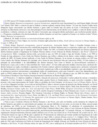 centrada no valor da absoluta prevalência da dignidade humana.
1 A ONU possui 193 Estados-membros (www.un.org/spanish/aboutun/unmember.htm).
2 Henry Steiner, Regional arrangements: general introduction, material do curso International Law and Human Rights, Harvard
Law School, 1994. Sobre o contexto no qual se delineia o sistema regional, comenta Henry Steiner: “A Carta das Nações Unidas inclui
obrigações legais concernentes aos direitos humanos e quase todos os Estados hoje são partes da Carta. A Declaração Universal
alcançou reconhecimento universal e seus dois principais Pactos Internacionais, um de direitos civis e políticos e outro de direitos sociais,
econômicos e culturais, entraram em vigor. Há outras Convenções que consagram direitos particulares, que receberam grande adesão.
(...) Programas semelhantes têm internacionalizado os direitos humanos em uma base regional na Europa e na América Latina” (Henry
Steiner, Regional arrangements).
3 Rhona K. M. Smith, Textbook on international human rights, p. 84.
4 Christof Heyns e Frans Viljoen, An overview of human rights protection in Africa, South African Journal on Human Rights, v.
11, part. 3, 1999, p. 423.
5 Henry Steiner, Regional arrangements: general introduction. Acrescenta Steiner: “Tanto o Conselho Europeu como a
Organização dos Estados Americanos têm estabelecido programas de direitos humanos para as respectivas regiões que, em importante
aspectos, são mais efetivos que os adotados pelas Nações Unidas. Em 1981, os Estados africanos introduziram um sistema regional de
direitos humanos quando a Organização da Unidade Africana adotou a Carta Africana de Direitos Humanos e dos Povos” (Regional
arrangements). Sobre o incipiente sistema árabe, acrescente-se que, em 1945, foi criada a Liga dos Estados Árabes, e em 1994 os
Estados da Liga adotaram a Carta Árabe dos Direitos Humanos, que reflete a islâmica lei da sharia e outras tradições religiosas. Até
outubro de 2009, 10 Estados haviam ratificado a Carta Árabe de Direitos Humanos. Já no tocante ao sistema asiático, em 1997 uma
Carta Asiática dos Direitos Humanos foi concluída, sob a forma de uma declaração feita por expressivas ONGs. A Carta endossa os
princípios da universalidade e da indivisibilidade dos direitos humanos, bem como os direitos ao desenvolvimento sustentável, à
democracia e à paz, com a crítica à visão autoritária dos “asian values”. A Carta ainda apresenta medidas concretas para a proteção dos
direitos humanos na região, ressaltando a importância dos Estados asiáticos adotarem instituições regionais para a proteção e promoção
dos direitos humanos, bem como elaborarem uma Convenção regional, que reflita as peculiaridades regionais e que seja compatível com
os parâmetros protetivos internacionais, contemplando órgãos de monitoramento, como uma Comissão e uma Corte independentes, aos
quais as ONGs tenham direto acesso. Ver Rhona K. M. Smith, Textbook, p. 87-88. Adicione-se que, em 2009, foi criada a ASEAN
(Association of Southeast Asian Nations) Intergovernmental Commission on Human Rights (AICHR).
6 O Protocolo n. 11 objetivou simplificar e diminuir a duração dos processos, reforçando o caráter judicial do sistema e tornando-o
obrigatório. A Corte Europeia é composta por tantos juízes quantos forem os Estados-partes, os quais exercerão o mandato a título
pessoal, e não como representantes do Estado. Sobre as atividades da Corte Europeia, ver European Court of Human Rights, Survey
of activities (disponível em http:/ /www.echr.coe.int/Eng/EDocs). Sobre o sistema europeu de proteção dos direitos humanos, ver David
Harris, Michael O’Boyle e Chris Warbrick, Law of the European Convention on Human Rights; Mark Janis, Richard Kay e Anthony
Bradley, European human rights law: texts and materials; Clare Ovey e Robin White, European Convention on Human Rights;
Kevin Boyle, Europe: the Council of Europe, the CSCE, and the European Community, in Hurst Hannum (ed.), Guide to international
human rights practice; Rosalyn Higgins, The European Convention on Human Rights, in Theodor Meron (ed.), Human rights in
international law: legal and policy issues; Pieter van Dijk e G. J. H. van Hoof, Theory and practice of the European Convention
on Human Rights; James E. S. Fawcett, The application of the European Convention on Human Rights; Donna Gomien, Short
guide to the European Convention on Human Right.
7 Note-se que a Comissão Africana de Direitos Humanos e dos Povos, com sede em Gâmbia, recebe denúncias de violações de
direitos humanos, que podem ser apresentadas por qualquer um, seja por indivíduo em seu nome, ou em nome da vítima, seja por grupo
de indivíduos, por ONG, ou por Estado-parte (ver Information Sheet n. 02, Guidelines of submission of communication, em
http://www.achpr.org/english/information_sheets/ACHPR%20inf.%20sheet%20no.2.doc). Sobre a Corte Africana de Direitos Humanos
e dos Povos, acessar http://www.africa-union.org/rule_prot/africancourt-humanrights.pdf. A Comissão Africana, os Estados-partes e
organizações intergovernamentais africanas podem submeter caso à Corte, nos termos do art. 5º do Protocolo. De acordo com art. 34.3,
o Protocolo entrará em vigor no 30º dia após o depósito do 15º instrumento de ratificação por Estado membro da Organização da União
Africana. Em 25 de janeiro de 2004, o Protocolo entrou em vigor. Sobre o sistema africano, escreve J. A. Lindgren Alves: “Além dos
sistemas europeu e interamericano, a África conta com um sistema regional incipiente, cuja pedra fundamental foi a adoção, em 26 de
junho de 1981, pela Conferência de Chefes de Estado da Organização da Unidade Africana, em Nairóbi, da Carta Africana de Direitos
Humanos e dos Povos. A Carta Africana entrou em vigor em 1987, com a ratificação de 26 Estados-membros da OUA” ( Os direitos
 