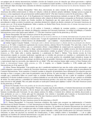 em qualquer país do sistema interamericano, incluindo a decisão da Comissão acerca de situações que afetem gravemente a vigência
desses direitos; c) a realização de investigações ‘in loco’, em território de Estado membro, a convite deste ou com o seu consentimento,
que tenham por objeto investigar fatos constantes de informes ou petições” (Derecho internacional de los derechos humanos: breve
visión, p. 83).
25 Como esclarece Thomas Buergenthal: “Além disso, diversamente de outros tratados de direitos humanos, a Convenção
Americana não atribui exclusivamente às vítimas de violações o direito de submeter petições individuais. Qualquer pessoa ou grupo de
pessoas e certas organizações não governamentais também podem fazê-lo” (The inter-American system for the protection, p. 148).
26 Note-se que, nos termos do art. 23 do Regulamento da Comissão Interamericana (adotado em maio de 2001), cabe também à
Comissão receber e examinar petição que contenha denúncia sobre violação de direitos humanos consagrados na Declaração Americana
de Direitos do Homem, em relação aos Estados membros da Organização que não sejam partes da Convenção Americana. O
procedimento é similar ao relativo às petições que contenham denúncia de violação aos direitos constantes na Convenção Americana, de
acordo com o art. 50 do mesmo Regulamento. Sobre a matéria, ver Rafael Nieto Navia, Introducción al sistema interamericano de
protección a los derechos humanos.
27 Cf. Thomas Buergenthal: “O art. 41 (f) confere à Comissão a atribuição de examinar petições e comunicações que
responsabilizem Estados-partes por violações de obrigações constantes da Convenção Americana. Ao realizar tal atribuição, a Comissão
Interamericana exerce uma função quase judicial (...).” (The inter-American system for the protection, p. 453-454).
28 Thomas Buergenthal, The inter-American system for the protection, p. 454.
29 Antônio Augusto Cançado Trindade, El agotamiento de los recursos internos en el sistema interamericano de protección de
los derechos humanos, p. 12. Acrescenta o mesmo autor: “A regra do esgotamento dos recursos internos dá testemunho da interação
entre o Direito Internacional e o Direito Interno e da subsidiariedade — que é implícita — do procedimento internacional” (p. 55).
30 Antônio Augusto Cançado Trindade, A interação entre o direito internacional e o direito interno na proteção dos direitos
humanos, p. 44. Sobre o requisito do esgotamento dos recursos internos, adiciona Héctor Fix-Zamudio: “Por outro lado, o inciso 3º do
Regulamento da Comissão estabelece que, se o peticionário afirmar a impossibilidade de comprovação do esgotamento dos recursos
internos, caberá ao Governo, contra o qual se dirige a petição, demonstrar à Comissão que os aludidos recursos não foram previamente
esgotados, ao menos que isto se deduza claramente dos antecedentes contidos na petição” (Protección jurídica de los derechos
humanos, p. 154). Ainda sobre a matéria, importante é a ponderação de Dinah L. Shelton: “Uma decisão recente da Corte
Interamericana expande as exceções tradicionais, sugerindo que os remédios não precisam ser exauridos se o peticionário não teve
acesso à representação legal adequada, devido à indigência ou a um temor genérico da comunidade legal, tornando-se incapaz de
recorrer aos remédios necessários para proteger um direito que lhe era garantido. Entretanto, cabe ao peticionário o ônus de provar que
a representação legal era necessária, mas impossível de ser obtida” (The inter-american human rights system, in Hurst Hannum (ed.),
Guide to international human rights practice, p. 125). A respeito, ver a Opinião Consultiva n. 11/90, emitida pela Corte
Interamericana em 10 de agosto de 1990.
31 Afirma Thomas Buergenthal: “Uma petição que não é considerada inadmissível por uma das razões acima mencionadas e que
contém alegações concernentes à violação da Convenção Americana, avançará para o próximo ou segundo estágio de procedimento da
Comissão Interamericana. Neste momento a Comissão examina as alegações do peticionário, busca informações do respectivo governo,
investiga os fatos e assegura a oitiva tanto do peticionário como do governo. Se, após investigar a denúncia, a Comissão concluir, por
exemplo, que o peticionário falhou em exaurir todos os remédios domésticos disponíveis, ela tem o poder de considerar a petição
inadmissível. O mesmo resultado ocorrerá se a evidência deduzida no caso não deixar dúvidas razoáveis de que a petição era destituída
de mérito. Em outras palavras, a autoridade da Comissão Interamericana permite a ela, nesta fase, rejeitar o caso, que, em retrospecto,
nunca deveria ter sido admitido. Mas este poder não pode ser usado pela Comissão para adjudicar o mérito” (The inter-American system
for the protection, p. 457-458).
32 Héctor Fix-Zamudio, Protección jurídica de los derechos humanos, p. 153.
33 Nesse sentido, explica Thomas Buergenthal: “Durante a segunda etapa do procedimento, a Comissão Interamericana tem também
que se colocar à disposição das partes, a fim de alcançar uma solução amistosa para o problema, com base no respeito aos direitos
humanos reconhecidos pela Convenção. Se uma solução amistosa for obtida, a Comissão deve elaborar um relatório, descrevendo os
fatos pertinentes ao caso e a forma pela qual foi solucionado. Este relatório é transmitido pela Comissão ao Secretário-Geral da
Organização dos Estados Americanos, para publicação” (The inter-American system for the protection, p. 458).
34 Thomas Buergenthal, The inter-American system, p. 459.
35 Thomas Buergenthal, The inter-American system for the protection, p. 454-455.
36 Cf. Thomas Buergenthal: “A Convenção Americana estabelece dois órgãos para assegurar sua implementação: a Comissão
Interamericana de Direitos Humanos e a Corte Interamericana de Direitos Humanos. Cada um desses órgãos consiste de sete experts,
eleitos a título individual e não como representantes dos Estados respectivos. Os membros da Comissão Interamericana são eleitos pela
Assembleia Geral da OEA, que é composta por todos os Estados membros da OEA, sejam ou não partes da Convenção Americana. (...)
Os juízes da Corte Interamericana, por sua vez, podem ser apenas indicados e eleitos pelos Estados-partes da Convenção Americana.
Entretanto, os juízes não precisam ser nacionais dos Estados-partes. A única condição relativa à nacionalidade — e ela se aplica
igualmente aos membros da Comissão Interamericana e aos juízes da Corte — é que eles devem ser nacionais de um Estado membro da
OEA” (The inter-American system for the protection, p. 451).
 