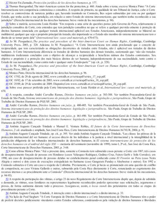 37 Héctor Fix-Zamudio, Protección jurídica de los derechos humanos, p. 177.
38 Thomas Buergenthal, The inter-American system for the protection, p. 460. Ainda sobre o tema, escreve Monica Pinto: “A Corte
Interamericana tem competência contenciosa e consultiva. A respeito da primeira, na qualidade de um Tribunal de Justiça, cabe à Corte
resolver as controvérsias de natureza jurídica que, havendo tramitado na Comissão, lhes sejam submetidas por esta ou por qualquer
Estado, que tenha aceito a sua jurisdição, em relação a outro Estado do sistema interamericano, que também tenha reconhecido a sua
jurisdição” (Derecho internacional de los derechos humanos: breve visión de los mecanismos, p. 94).
39 Sobre a matéria, acrescenta Louis Henkin: “Em resposta a uma série de questões postas pelo Governo do Peru, relativamente à
jurisdição consultiva da Corte, esta entendeu que tem jurisdição consultiva no que se refere a qualquer previsão atinente à proteção de
direitos humanos enunciada em qualquer tratado internacional aplicável aos Estados Americanos, independentemente se bilateral ou
multilateral, qualquer que seja o propósito principal do tratado, não importando se o Estado não membro do sistema interamericano tem o
direito de se tornar parte dele” (International law: cases and materials, p. 670-673).
40 Jo M. Pasqualucci, The practice and procedure of the Inter-American Court on Human Rights, Cambridge, Cambridge
University Press, 2003, p. 328. Adiciona Jo M. Pasqualucci: “A Corte Interamericana tem ainda proclamado que o conceito de
reciprocidade, que tem caracterizado as obrigações decorrentes de tratados entre Estados, não é aplicável aos tratados de direitos
humanos. A Corte Interamericana diferencia os tratados de direitos humanos dos demais tratados, sustentando que: ‘não são tratados
multilaterais tradicionais concluídos com o objetivo de alcançar a reciprocidade e benefícios mútuos dos Estados contratantes. Seu
objetivo e propósito é a proteção dos mais básicos direitos do ser humano, independentemente de sua nacionalidade, tanto contra o
Estado de sua nacionalidade, como contra todo e qualquer outro Estado-parte’” (op. cit., p. 328).
41 Jo M. Pasqualucci, The practice and procedure of the Inter-American Court on Human Rights, Cambridge, Cambridge
University Press, 2003, p. 80.
42 Monica Pinto, Derecho internacional de los derechos humanos, p. 96.
43 OC 17/02, de 28 de agosto de 2002, www.corteidh.or.cr/serieapdf/seriea_17_esp.pdf.
44 OC 18/02, de 17 de setembro de 2003, www.corteidh.or.cr/serieapdf/seriea_18_esp.pdf.
45 OC 25/09, de 29 de setembro de 2009. Disponível em: www.corteidh.or.cr/serieapdf/seriea_20_esp.pdf.
46 Sobre esse parecer proferido pela Corte Interamericana, ver Louis Henkin et al., International law: cases and materials, p.
670.
47 A respeito, consultar André Carvalho Ramos, Direitos humanos em juízo, p. 383-388. Ver também Procuradoria-Geral do
Estado de São Paulo, Sistema interamericano de proteção dos direitos humanos: legislação e jurisprudência , São Paulo, Grupo de
Trabalho de Direitos Humanos da PGE/SP, 2001.
48 André Carvalho Ramos, Direitos humanos em juízo, p. 400-405. Ver também Procuradoria-Geral do Estado de São Paulo,
Sistema interamericano de proteção dos direitos humanos: legislação e jurisprudência, São Paulo, Grupo de Trabalho de Direitos
Humanos da PGE/SP, 2001.
49 André Carvalho Ramos, Direitos humanos em juízo, p. 461-490. Ver também Procuradoria-Geral do Estado de São Paulo,
Sistema interamericano de proteção dos direitos humanos: legislação e jurisprudência , São Paulo, Grupo de Trabalho de Direitos
Humanos da PGE/SP, 2001.
50 Antônio Augusto Cançado Trindade e Manuel E. Ventura Robles, El futuro de la Corte Interamericana de Derechos
Humanos, 2.
ed. atualizada e ampliada, San José/Costa Rica, Corte Interamericana de Direitos Humanos/ACNUR, 2004, p. 91.
51 Antônio Augusto Cançado Trindade, op. cit., p. 395. Ver ainda Antônio Augusto Cançado Trindade, “Las cláusu las pétreas de la
protección internacional del ser humano: el acceso directo de los individuos a la jusiticia a nivel internacional y la intangibilidad de la
jurisdicción obligatoria de los tribunales internacionales de derechos humanos, in El sistema interamericano de protección de los
derechos humanos en el umbral del siglo XXI — memoria del seminario (noviembre de 1999), tomo I, 2ª ed., San José da Costa Rica,
Corte Interamericana de Derechos Humanos, 2003, p. 3-68.
52 Como afirma Monica Pinto: “Até a presente data, somente a Comissão tem submetido casos perante a Corte: em 1987, três casos
de desaparecimento forçado de pessoas em Honduras (casos Velasquez Rodriguez, Godinez Cruz, Fairen Garbi e Solis Corrales); em
1990, um caso de desaparecimento de pessoas detidas no estabelecimento penal conhecido como El Frontón no Peru (caso Neira
Alegria e outros) e dois casos de execuções extrajudiciais no Suriname (caso Gangaram Panday e Aloeboetoe e outros). Em 1992 a
Comissão submeteu à Corte um caso a respeito da Colômbia. Previamente, a Corte já havia se pronunciado em uma questão de conflito
de competência, no caso Viviana Gallardo e outras, submetido pela Costa Rica diretamente à Corte, renunciando ao esgotamento dos
recursos internos e ao procedimento ante a Comissão” (Derecho internacional de los derechos humanos: breve visión de los mecanismos,
p. 94-95).
53 A respeito da participação das vítimas, o artigo 23 do novo Regulamento da Corte Interamericana dispõe que, depois de admitida
a demanda, as vítimas, seus familiares ou representantes legalmente reconhecidos poderão apresentar suas solicitações, argumentos e
provas, de forma autônoma durante todo o processo. Assegura-se, assim, o locus standi dos peticionários em todas as etapas do
procedimento perante a Corte.
54 Antônio Augusto Cançado Trindade, A interação entre o direito internacional e o direito interno, p. 33.
55 Na lição de Paul Sieghart: “A Corte Europeia de Direitos Humanos e a Corte Interamericana de Direitos Humanos têm o poder
de proferir decisões juridicamente vinculantes contra Estados soberanos, condenando-os pela violação de direitos humanos e liberdades
 
