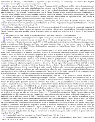fundamentais de indivíduos, e ordenando-lhes o pagamento de justa indenização ou compensação às vítimas” (Paul Sieghart,
International human rights law: some current problems, p. 35).
56 Sobre a matéria, afirma Louis B. Sohn: “A Convenção Americana de Direitos Humanos também contém cláusulas opcionais,
pelas quais um Estado-parte pode aceitar a jurisdição da Corte Interamericana de Direitos Humanos, com respeito a todas as questões
relacionadas à interpretação ou aplicação da Convenção. Uma vez que esta jurisdição tenha sido aceita por um Estado-parte, um caso
pode ser submetido à Corte, seja pela Comissão Interamericana de Direitos Humanos, seja por um outro Estado-parte. Adicionalmente, a
Corte tem ampla jurisdição para apresentar opiniões consultivas a pedido de qualquer Estado-membro da Organização dos Estados
Americanos ou de qualquer órgão daquela Organização” (Human rights: their implementation and supervision by the United Nations, in
Theodor Meron (ed.), Human rights in international law: legal and policy issues, p. 381).
57 Fonte: www.cidh.org/Basicos/Portugues/d.Convencao_Americana_Ratif.htm Observa André de Carvalho Ramos: “O Peru, após
uma série de condenações da Corte, denunciou seu reconhecimento da jurisdição obrigatória em 9 de julho de 1999, não sendo o mesmo,
contudo, aceito” (Direitos humanos em juízo, p. 60).
58 O Decreto Legislativo n. 89, de 3 de dezembro de 1998, aprovou a solicitação de reconhecimento da competência obrigatória da
Corte Interamericana de Direitos Humanos em todos os casos relativos à interpretação ou aplicação da Convenção Americana de
Direitos Humanos, para fatos ocorridos a partir do reconhecimento, de acordo com o previsto no § 1º do art. 62 da Convenção
Americana.
59 A respeito, acessar: www.corteidh.or.cr/paises/index.html e http://www.corteidh.or.cr/seriee/index.html.
60 Diane F. Orentlicher, Addressing gross human rights abuses: punishment and victim compensation, p. 430.
61 “A Corte recebeu o testemunho de que ‘em média 112 a 130 indivíduos desapareceram de 1981 a 1984’. (...) A Comissão
também apresentou evidências demonstrando que, de 1981 a 1984, remédios judiciais domésticos em Honduras eram inadequados para
garantir a proteção dos direitos humanos. As Cortes eram ainda lentas para julgar o writ do habeas corpus e os juízes eram
frequentemente ignorados pela polícia” (Velasquez Rodriguez Case, Inter-American Court of Human Rights, 1988, Ser. C, n. 4, Human
Rights Law Journal, v. 9, p. 212, 1988).
62 Velasquez Rodriguez Case, Inter-American Court of Human Rights, p. 212. Nesse sentido, afirmou a Corte: “O sequestro de uma
pessoa é uma arbitrária privação da liberdade, uma afronta ao direito de ser submetido a julgamento sem demora perante um juiz e uma
afronta ao direito de invocar os procedimentos apropriados para revisão da legalidade da prisão, tudo em violação ao art. 7º da
Convenção. Além disso, o isolamento prolongado e a privação da comunicação constituem, em si mesmos, formas de tratamento cruel e
desumano, lesivo à integridade física e moral da pessoa e violam o direito de qualquer detento ao respeito da sua dignidade, inerente à
condição humana. Esse tratamento, portanto, viola o art. 5º da Convenção. (...) A prática do desaparecimento frequentemente envolve a
execução secreta, sem julgamento, seguida da eliminação do corpo, a fim de impossibilitar qualquer evidência material do crime,
assegurando impunidade aos responsáveis. Esta é uma flagrante violação ao direito à vida, reconhecido no art. 4º da Convenção. (...) A
prática de desaparecimentos, além de violação direta de muitas previsões da Convenção, como as acima mencionadas, constitui uma
afronta radical àquele tratado, na medida em que implica a negação de valores dos quais emanam a concepção de dignidade humana e a
maior parte dos princípios básicos do sistema interamericano e da Convenção. (...) A Corte está convencida de que o desaparecimento
do Manfredo Velasquez foi causado por agentes que agiram sob cobertura das autoridades públicas”.
63 Velasquez Rodriguez Case, Inter-American Court of Human Rights, 1988, Ser. C, n. 4. Como conclui Diane F. Orentlicher: “A
Corte considerou o Governo de Honduras responsável pelas múltiplas violações à Convenção Americana, baseando a maior parte de sua
análise na obrigação afirmativa dos Estados-partes de assegurar os direitos enunciados na Convenção. (...) A Corte considerou que os
deveres dos Estados-partes persistem, mesmo que o Governo haja mudado. Ainda que reconhecendo o dever de punir as sérias
violações à integridade física, os órgãos que monitoram o cumprimento dos tratados de direitos humanos não haviam, até recentemente,
confrontado a questão relativa à compatibilidade das leis de anistia em relação aos deveres dos Estados-partes. O Comitê de Direitos
Humanos finalmente o fez, em abril de 1992, quando da adoção de um General Comment que considerou as anistias que acobertaram os
atos de tortura como ‘geralmente incompatíveis com o dever dos Estados de investigar estes atos, garantir a inocorrência destes atos em
sua jurisdição e assegurar que eles não ocorram no futuro’. (...) A Comissão Interamericana de Direitos Humanos alcançou uma
conclusão similar em dois casos que atacavam a validade de leis de anistia adotadas na Argentina e no Uruguai, respectivamente. Em
decisões levadas a público em outubro de 1992, a Comissão considerou que as leis de anistia, que impediam a punição de pessoas
responsáveis por crimes como desaparecimento, tortura e assassinato político, eram incompatíveis com a Convenção Americana” (Diane
F. Orentlicher, Addressing gross human rights abuses: punishment and victim compensation, p. 430). E adiciona Diane F. Orentlicher:
“Os órgãos internacionais competentes devem continuar a insistir no princípio da accountability e devem fazer grandes esforços para
assegurar o cumprimento deste princípio. Seguindo o exemplo da Comissão Interamericana de Direitos Humanos em casos que
atacavam a validade de leis de anistia adotadas no Uruguai e na Argentina, e da Corte Europeia no Caso X e Y contra Países Baixos, os
organismos internacionais devem considerar os danos decorrentes da falha do Estado em processar e punir os crimes de direitos
humanos, como uma violação distinta da obrigação convencional do Estado em assegurar a não ocorrência de graves violações à
integridade física” (p. 459).
64 Velasquez Rodriguez Case, Inter-American Court of Human Rights, 1988, Ser. C, n. 4.
65 O caso Godinez (Inter-American Court of HR, Ser. C, n. 5, 20.01.1989) e o caso Fairen Garbi e Solis Corrales (Inter-American
Court of HR, Ser. C, n. 6, 1989).
 