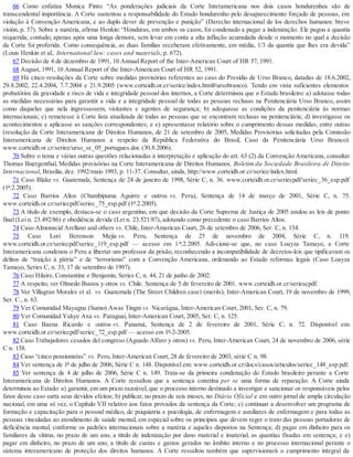 66 Como enfatiza Monica Pinto: “As ponderações judiciais da Corte Interamericana nos dois casos hondurenhos são de
transcendental importância. A Corte sustentou a responsabilidade do Estado hondurenho pelo desaparecimento forçado de pessoas, em
violação à Convenção Americana, e ao duplo dever de prevenção e punição” (Derecho internacional de los derechos humanos: breve
visión, p. 57). Sobre a matéria, afirma Henkin: “Honduras, em ambos os casos, foi condenado a pagar a indenização. Ele pagou a quantia
requerida, contudo, apenas após uma longa demora, sem levar em conta a alta inflação acumulada desde o momento no qual a decisão
da Corte foi proferida. Como consequência, as duas famílias receberam efetivamente, em média, 1/3 da quantia que lhes era devida”
(Louis Henkin et al., International law: cases and materials, p. 672).
67 Decisão de 4 de dezembro de 1991, 10 Annual Report of the Inter-American Court of HR 57, 1991.
68 August, 1991, 10 Annual Report of the Inter-American Court of HR 52, 1991.
69 Há cinco resoluções da Corte sobre medidas provisórias referentes ao caso do Presídio de Urso Branco, datadas de 18.6.2002,
29.8.2002, 22.4.2004, 7.7.2004 e 21.9.2005 (www.corteidh.or.cr/seriee/index.html#ursobranco). Tendo em vista suficientes elementos
probatórios da gravidade e risco de vida e integridade pessoal dos internos, a Corte determinou que o Estado brasileiro: a) adotasse todas
as medidas necessárias para garantir a vida e a integridade pessoal de todas as pessoas reclusas na Penitenciária Urso Branco, assim
como daquelas que nela ingressassem, visitantes e agentes de segurança; b) adequasse as condições da penitenciária às normas
internacionais; c) remetesse à Corte lista atualizada de todas as pessoas que se encontram reclusas na penitenciária; d) investigasse os
acontecimentos e aplicasse as sanções correspondentes; e e) apresentasse relatório sobre o cumprimento dessas medidas, entre outras
(resolução da Corte Interamericana de Direitos Humanos, de 21 de setembro de 2005, Medidas Provisórias solicitadas pela Comissão
Interamericana de Direitos Humanos a respeito da República Federativa do Brasil, Caso da Penitenciária Urso Branco).
www.corteidh.or.cr/seriee/urso_se_05_portugues.doc (30.8.2006).
70 Sobre o tema e várias outras questões relacionadas à interpretação e aplicação do art. 63 (2) da Convenção Americana, consultar
Thomas Buergenthal, Medidas provisórias na Corte Interamericana de Direitos Humanos, Boletim da Sociedade Brasileira de Direito
Internacional, Brasília, dez. 1992/maio 1993, p. 11-37. Consultar, ainda, http://www.corteidh.or.cr/seriee/index.html.
71 Caso Blake vs. Guatemala, Sentença de 24 de janeiro de 1998, Série C, n. 36. www.corteidh.or.cr/seriecpdf/seriec_36_esp.pdf
(1º.2.2005).
72 Caso Barrios Altos (Chumbipuma Aguirre e outros vs. Peru), Sentença de 14 de março de 2001, Série C, n. 75.
www.corteidh.or.cr/seriecpdf/seriec_75_esp.pdf (1º.2.2005).
73 A título de exemplo, destaca-se o caso argentino, em que decisão da Corte Suprema de Justiça de 2005 anulou as leis de ponto
final (Lei n. 23.492/86) e obediência devida (Lei n. 23.521/87), adotando como precedente o caso Barrios Altos.
74 Caso Almonacid Arellano and others vs. Chile, Inter-American Court, 26 de setembro de 2006, Ser. C, n. 154.
75 Caso Lori Berenson Mejía vs. Peru, Sentença de 25 de novembro de 2004, Série C, n. 119.
www.corteidh.or.cr/seriecpdf/seriec_119_esp.pdf — acesso em 1 º.2.2005. Adi-cione-se que, no caso Loayza Tamayo, a Corte
Interamericana condenou o Peru a libertar um professor da prisão, reconhecendo a incompatibilidade de decretos-leis que tipificavam os
delitos de “traição à pátria” e de “terrorismo” com a Convenção Americana, ordenando ao Estado reformas legais (Caso Loayza
Tamayo, Series C, n. 33, 17 de setembro de 1997).
76 Caso Hilaire, Constantine e Benjamin, Series C, n. 44, 21 de junho de 2002.
77 A respeito, ver Olmedo Bustos y otros vs. Chile. Sentença de 5 de fevereiro de 2001. www.corteidh.or.cr/seriescpdf.
78 Ver Villagran Morales et al. vs. Guatemala (The Street Children case) (merits), Inter-American Court, 19 de novembro de 1999,
Ser. C., n. 63.
79 Ver Comunidad Mayagna (Sumo) Awas Tingni vs. Nicarágua, Inter-American Court, 2001, Ser. C, n. 79.
80 Ver Comunidad Yakye Axa vs. Paraguai, Inter-American Court, 2005, Ser. C, n. 125.
81 Caso Baena Ricardo e outros vs. Panamá, Sentença de 2 de fevereiro de 2001, Série C, n. 72. Disponível em:
www.corteidh.or.cr/seriecpdf/seriec_72_esp.pdf — acesso em 1º-2-2005.
82 Caso Trabajadores cesados del congreso (Aguado Alfaro y otros) vs. Peru, Inter-American Court, 24 de novembro de 2006, série
C n. 158.
83 Caso “cinco pensionistas” vs. Peru, Inter-American Court, 28 de fevereiro de 2003, série C n. 98.
84 Ver sentença de 1º de julho de 2006, Série C n. 148. Disponível em: www.corteidh.or.cr/docs/casos/articulos/seriec_148_esp.pdf.
85 Ver sentença de 4 de julho de 2006, Série C n. 149. Trata-se da primeira condenação do Estado brasileiro perante a Corte
Interamericana de Direitos Humanos. A Corte ressaltou que a sentença constitui per se uma forma de reparação. A Corte ainda
determinou ao Estado: a) garantir, em um prazo razoável, que o processo interno destinado a investigar e sancionar os responsáveis pelos
fatos desse caso surta seus devidos efeitos; b) publicar, no prazo de seis meses, no Diário Oficial e em outro jornal de ampla circulação
nacional, em uma só vez, o Capítulo VII relativo aos fatos provados da sentença da Corte; c) continuar a desenvolver um programa de
formação e capacitação para o pessoal médico, de psiquiatria e psicologia, de enfermagem e auxiliares de enfermagem e para todas as
pessoas vinculadas ao atendimento de saúde mental, em especial sobre os princípios que devem reger o trato das pessoas portadoras de
deficiência mental, conforme os padrões internacionais sobre a matéria e aqueles dispostos na Sentença; d) pagar em dinheiro para os
familiares da vítima, no prazo de um ano, a título de indenização por dano material e imaterial, as quantias fixadas em sentença; e e)
pagar em dinheiro, no prazo de um ano, a título de custas e gastos gerados no âmbito interno e no processo internacional perante o
sistema interamericano de proteção dos direitos humanos. A Corte ressaltou também que supervisionará o cumprimento integral da
 
