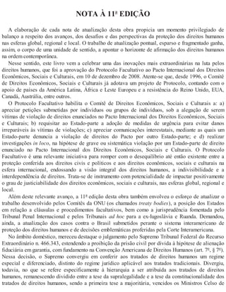 NOTA À 11ª EDIÇÃO
A elaboração de cada nota de atualização desta obra propicia um momento privilegiado de
balanço a respeito dos avanços, dos desafios e das perspectivas da proteção dos direitos humanos
nas esferas global, regional e local. O trabalho de atualização pontual, esparso e fragmentado ganha,
assim, o corpo de uma unidade de sentido, a apontar o horizonte de afirmação dos direitos humanos
na ordem contemporânea.
Nesse sentido, este livro vem a celebrar uma das inovações mais extraordinárias na luta pelos
direitos humanos, que foi a aprovação do Protocolo Facultativo ao Pacto Internacional dos Direitos
Econômicos, Sociais e Culturais, em 10 de dezembro de 2008. Atente-se que, desde 1996, o Comitê
de Direitos Econômicos, Sociais e Culturais já adotava um projeto de Protocolo, contando com o
apoio de países da América Latina, África e Leste Europeu e a resistência do Reino Unido, EUA,
Canadá, Austrália, entre outros.
O Protocolo Facultativo habilita o Comitê de Direitos Econômicos, Sociais e Culturais a: a)
apreciar petições submetidas por indivíduos ou grupos de indivíduos, sob a alegação de serem
vítimas de violação de direitos enunciados no Pacto Internacional dos Direitos Econômicos, Sociais
e Culturais; b) requisitar ao Estado-parte a adoção de medidas de urgência para evitar danos
irreparáveis às vítimas de violações; c) apreciar comunicações interestatais, mediante as quais um
Estado-parte denuncia a violação de direitos do Pacto por outro Estado-parte; e d) realizar
investigações in loco, na hipótese de grave ou sistemática violação por um Estado-parte de direito
enunciado no Pacto Internacional dos Direitos Econômicos, Sociais e Culturais. O Protocolo
Facultativo é uma relevante iniciativa para romper com o desequilíbrio até então existente entre a
proteção conferida aos direitos civis e políticos e aos direitos econômicos, sociais e culturais na
esfera internacional, endossando a visão integral dos direitos humanos, a indivisibilidade e a
interdependência de direitos. Trata-se de instrumento com potencialidade de impactar positivamente
o grau de justiciabilidade dos direitos econômicos, sociais e culturais, nas esferas global, regional e
local.
Além deste relevante avanço, a 11ª edição desta obra também envolveu o esforço de atualizar o
trabalho desenvolvido pelos Comitês da ONU (os chamados treaty bodies), a posição dos Estados
em relação a cláusulas e procedimentos facultativos, bem como a jurisprudência fomentada pelo
Tribunal Penal Internacional e pelos Tribunais ad hoc para a ex-Iugoslávia e Ruanda. Demandou,
ainda, a atualização dos casos contra o Brasil submetidos perante o sistema interamericano de
proteção dos direitos humanos e de decisões emblemáticas proferidas pela Corte Interamericana.
No âmbito doméstico, mereceu destaque o julgamento pelo Supremo Tribunal Federal do Recurso
Extraordinário n. 466.343, estendendo a proibição da prisão civil por dívida à hipótese de alienação
fiduciária em garantia, com fundamento na Convenção Americana de Direitos Humanos (art. 7º, § 7º).
Nessa decisão, o Supremo convergiu em conferir aos tratados de direitos humanos um regime
especial e diferenciado, distinto do regime jurídico aplicável aos tratados tradicionais. Divergiu,
todavia, no que se refere especificamente à hierarquia a ser atribuída aos tratados de direitos
humanos, remanescendo dividido entre a tese da supralegalidade e a tese da constitucionalidade dos
tratados de direitos humanos, sendo a primeira tese a majoritária, vencidos os Ministros Celso de
 