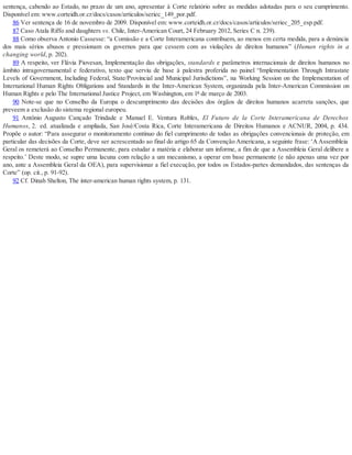 sentença, cabendo ao Estado, no prazo de um ano, apresentar à Corte relatório sobre as medidas adotadas para o seu cumprimento.
Disponível em: www.corteidh.or.cr/docs/casos/articulos/seriec_149_por.pdf.
86 Ver sentença de 16 de novembro de 2009. Disponível em: www.corteidh.or.cr/docs/casos/articulos/seriec_205_esp.pdf.
87 Caso Atala Riffo and daughters vs. Chile, Inter-American Court, 24 February 2012, Series C n. 239).
88 Como observa Antonio Cassesse: “a Comissão e a Corte Interamericana contribuem, ao menos em certa medida, para a denúncia
dos mais sérios abusos e pressionam os governos para que cessem com as violações de direitos humanos” (Human rights in a
changing world, p. 202).
89 A respeito, ver Flávia Piovesan, Implementação das obrigações, standards e parâmetros internacionais de direitos humanos no
âmbito intragovernamental e federativo, texto que serviu de base à palestra proferida no painel “Implementation Through Intrastate
Levels of Government, Including Federal, State/Provincial and Municipal Jurisdictions”, na Working Session on the Implementation of
International Human Rights Obligations and Standards in the Inter-American System, organizada pela Inter-American Commission on
Human Rights e pelo The International Justice Project, em Washington, em 1º de março de 2003.
90 Note-se que no Conselho da Europa o descumprimento das decisões dos órgãos de direitos humanos acarreta sanções, que
preveem a exclusão do sistema regional europeu.
91 Antônio Augusto Cançado Trindade e Manuel E. Ventura Robles, El Futuro de la Corte Interamericana de Derechos
Humanos, 2..
ed. atualizada e ampliada, San José/Costa Rica, Corte Interamericana de Direitos Humanos e ACNUR, 2004, p. 434.
Propõe o autor: “Para assegurar o monitoramento contínuo do fiel cumprimento de todas as obrigações convencionais de proteção, em
particular das decisões da Corte, deve ser acrescentado ao final do artigo 65 da Convenção Americana, a seguinte frase: ‘A Assembleia
Geral os remeterá ao Conselho Permanente, para estudar a matéria e elaborar um informe, a fim de que a Assembleia Geral delibere a
respeito.’ Deste modo, se supre uma lacuna com relação a um mecanismo, a operar em base permanente (e não apenas uma vez por
ano, ante a Assembleia Geral da OEA), para supervisionar a fiel execução, por todos os Estados-partes demandados, das sentenças da
Corte” (op. cit., p. 91-92).
92 Cf. Dinah Shelton, The inter-american human rights system, p. 131.
 