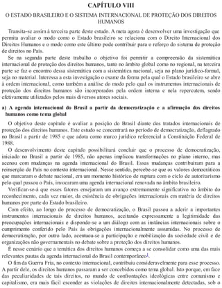 CAPÍTULO VIII
O ESTADO BRASILEIRO E O SISTEMA INTERNACIONAL DE PROTEÇÃO DOS DIREITOS
HUMANOS
Transita-se assim à terceira parte deste estudo. A meta agora é desenvolver uma investigação que
permita avaliar o modo como o Estado brasileiro se relaciona com o Direito Internacional dos
Direitos Humanos e o modo como este último pode contribuir para o reforço do sistema de proteção
de direitos no País.
Se na segunda parte deste trabalho o objetivo foi permitir a compreensão da sistemática
internacional de proteção dos direitos humanos, tanto no âmbito global como no regional, na terceira
parte se faz o encontro dessa sistemática com a sistemática nacional, seja no plano jurídico-formal,
seja no material. Interessa a esta investigação o exame da forma pela qual o Estado brasileiro se abre
à ordem internacional, como também a análise do modo pelo qual os instrumentos internacionais de
proteção dos direitos humanos são incorporados pela ordem interna e nela repercutem, sendo
efetivamente utilizados pelos mais diversos atores sociais.
a) A agenda internacional do Brasil a partir da democratização e a afirmação dos direitos
humanos como tema global
O objetivo deste capítulo é avaliar a posição do Brasil diante dos tratados internacionais de
proteção dos direitos humanos. Este estudo se concentrará no período de democratização, deflagrado
no Brasil a partir de 1985 e que adota como marco jurídico referencial a Constituição Federal de
1988.
O desenvolvimento deste capítulo possibilitará concluir que o processo de democratização,
iniciado no Brasil a partir de 1985, não apenas implicou transformações no plano interno, mas
acenou com mudanças na agenda internacional do Brasil. Essas mudanças contribuíram para a
reinserção do País no contexto internacional. Nesse sentido, percebe-se que os valores democráticos
que marcaram o debate nacional, em um momento histórico de ruptura com o ciclo de autoritarismo
pelo qual passou o País, invocaram uma agenda internacional renovada no âmbito brasileiro.
Verificar-se-á que esses fatores ensejaram um avanço extremamente significativo no âmbito do
reconhecimento, cada vez maior, da existência de obrigações internacionais em matéria de direitos
humanos por parte do Estado brasileiro.
Com efeito, ao longo do processo de democratização, o Brasil passou a aderir a importantes
instrumentos internacionais de direitos humanos, aceitando expressamente a legitimidade das
preocupações internacionais e dispondo-se a um diálogo com as instâncias internacionais sobre o
cumprimento conferido pelo País às obrigações internacionalmente assumidas. No processo de
democratização, por outro lado, acentuou-se a participação e mobilização da sociedade civil e de
organizações não governamentais no debate sobre a proteção dos direitos humanos.
É nesse cenário que a temática dos direitos humanos começa a se consolidar como uma das mais
relevantes pautas da agenda internacional do Brasil contemporâneo1.
O fim da Guerra Fria, no contexto internacional, contribuiu consideravelmente para esse processo.
A partir dele, os direitos humanos passaram a ser concebidos como tema global. Isto porque, em face
das peculiaridades de tais direitos, no mundo de confrontações ideológicas entre comunismo e
capitalismo, era mais fácil esconder as violações de direitos internacionalmente detectadas, sob o
 