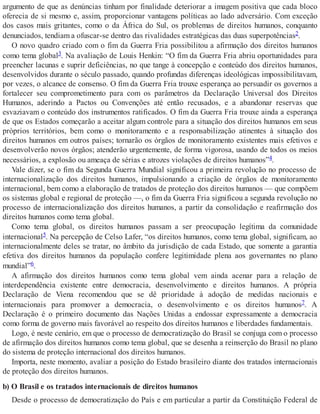argumento de que as denúncias tinham por finalidade deteriorar a imagem positiva que cada bloco
oferecia de si mesmo e, assim, proporcionar vantagens políticas ao lado adversário. Com exceção
dos casos mais gritantes, como o da África do Sul, os problemas de direitos humanos, conquanto
denunciados, tendiam a ofuscar-se dentro das rivalidades estratégicas das duas superpotências2.
O novo quadro criado com o fim da Guerra Fria possibilitou a afirmação dos direitos humanos
como tema global3. Na avaliação de Louis Henkin: “O fim da Guerra Fria abriu oportunidades para
preencher lacunas e suprir deficiências, no que tange à concepção e conteúdo dos direitos humanos,
desenvolvidos durante o século passado, quando profundas diferenças ideológicas impossibilitavam,
por vezes, o alcance de consenso. O fim da Guerra Fria trouxe esperança ao persuadir os governos a
fortalecer seu comprometimento para com os parâmetros da Declaração Universal dos Direitos
Humanos, aderindo a Pactos ou Convenções até então recusados, e a abandonar reservas que
esvaziavam o conteúdo dos instrumentos ratificados. O fim da Guerra Fria trouxe ainda a esperança
de que os Estados começarão a aceitar algum controle para a situação dos direitos humanos em seus
próprios territórios, bem como o monitoramento e a responsabilização atinentes à situação dos
direitos humanos em outros países; tornarão os órgãos de monitoramento existentes mais efetivos e
desenvolverão novos órgãos; atenderão urgentemente, de forma vigorosa, usando de todos os meios
necessários, a explosão ou ameaça de sérias e atrozes violações de direitos humanos”4.
Vale dizer, se o fim da Segunda Guerra Mundial significou a primeira revolução no processo de
internacionalização dos direitos humanos, impulsionando a criação de órgãos de monitoramento
internacional, bem como a elaboração de tratados de proteção dos direitos humanos — que compõem
os sistemas global e regional de proteção —, o fim da Guerra Fria significou a segunda revolução no
processo de internacionalização dos direitos humanos, a partir da consolidação e reafirmação dos
direitos humanos como tema global.
Como tema global, os direitos humanos passam a ser preocupação legítima da comunidade
internacional5. Na percepção de Celso Lafer, “os direitos humanos, como tema global, significam, ao
internacionalmente deles se tratar, no âmbito da jurisdição de cada Estado, que somente a garantia
efetiva dos direitos humanos da população confere legitimidade plena aos governantes no plano
mundial”6.
A afirmação dos direitos humanos como tema global vem ainda acenar para a relação de
interdependência existente entre democracia, desenvolvimento e direitos humanos. A própria
Declaração de Viena recomendou que se dê prioridade à adoção de medidas nacionais e
internacionais para promover a democracia, o desenvolvimento e os direitos humanos7. A
Declaração é o primeiro documento das Nações Unidas a endossar expressamente a democracia
como forma de governo mais favorável ao respeito dos direitos humanos e liberdades fundamentais.
Logo, é neste cenário, em que o processo de democratização do Brasil se conjuga com o processo
de afirmação dos direitos humanos como tema global, que se desenha a reinserção do Brasil no plano
do sistema de proteção internacional dos direitos humanos.
Importa, neste momento, avaliar a posição do Estado brasileiro diante dos tratados internacionais
de proteção dos direitos humanos.
b) O Brasil e os tratados internacionais de direitos humanos
Desde o processo de democratização do País e em particular a partir da Constituição Federal de
 
