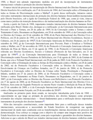 1988, o Brasil tem adotado importantes medidas em prol da incorporação de instrumentos
internacionais voltados à proteção dos direitos humanos.
O marco inicial do processo de incorporação do Direito Internacional dos Direitos Humanos pelo
Direito brasileiro foi a ratificação, em 1º de fevereiro de 1984, da Convenção sobre a Eliminação de
todas as formas de Discriminação contra a Mulher8. A partir dessa ratificação, inúmeros outros
relevantes instrumentos internacionais de proteção dos direitos humanos foram também incorporados
pelo Direito brasileiro, sob a égide da Constituição Federal de 1988, que, como já visto, situa-se
como marco jurídico da transição democrática e da institucionalização dos direitos humanos no País.
Assim, a partir da Carta de 1988, importantes tratados internacionais de direitos humanos foram
ratificados pelo Brasil. Dentre eles, destaque-se a ratificação: a) da Convenção Interamericana para
Prevenir e Punir a Tortura, em 20 de julho de 1989; b) da Convenção contra a Tortura e outros
Tratamentos Cruéis, Desumanos ou Degradantes, em 28 de setembro de 1989; c) da Convenção sobre
os Direitos da Criança, em 24 de setembro de 1990; d) do Pacto Internacional dos Direitos Civis e
Políticos, em 24 de janeiro de 1992; e) do Pacto Internacional dos Direitos Econômicos, Sociais e
Culturais, em 24 de janeiro de 19929; f) da Convenção Americana de Direitos Humanos, em 25 de
setembro de 1992; g) da Convenção Interamericana para Prevenir, Punir e Erradicar a Violência
contra a Mulher, em 27 de novembro de 1995; h) do Protocolo à Convenção Americana referente à
Abolição da Pena de Morte, em 13 de agosto de 1996; i) do Protocolo à Convenção Americana
referente aos Direitos Econômicos, Sociais e Culturais (Protocolo de San Salvador), em 21 de
agosto de 199610; j) da Convenção Interamericana para Eliminação de todas as formas de
Discriminação contra Pessoas Portadoras de Deficiência, em 15 de agosto de 2001; k) do Estatuto de
Roma, que cria o Tribunal Penal Internacional, em 20 de junho de 2002; l) do Protocolo Facultativo à
Convenção sobre a Eliminação de todas as formas de Discriminação contra a Mulher, em 28 de junho
de 2002; m) do Protocolo Facultativo à Convenção sobre os Direitos da Criança sobre o
Envolvimento de Crianças em Conflitos Armados, em 27 de janeiro de 2004; n) do Protocolo
Facultativo à Convenção sobre os Direitos da Criança sobre Venda, Prostituição e Pornografia
Infantis, também em 27 de janeiro de 2004; o) do Protocolo Facultativo à Convenção contra a
Tortura e outros Tratamentos ou Penas Cruéis, Desumanos ou Degradantes, em 11 de janeiro de
2007; p) da Convenção sobre os Direitos das Pessoas com Deficiência e seu Protocolo Facultativo,
em 1º de agosto de 2008; q) do Protocolo Facultativo ao Pacto Internacional dos Direitos Civis e
Políticos, bem como do Segundo Protocolo ao mesmo Pacto visando à Abolição da Pena de Morte,
em 25 de setembro de 2009; e r) da Convenção Internacional para a Proteção de todas as pessoas
contra o Desaparecimento Forçado, em 29 de novembro de 201011.
Analisadas na primeira parte deste estudo, as inovações introduzidas pela Carta de 1988 —
especialmente no que tange ao primado da prevalência dos direitos humanos como princípio
orientador das relações internacionais — foram fundamentais para a ratificação desses importantes
instrumentos de proteção dos direitos humanos12.
Além das inovações constitucionais, como importante fator para a ratificação desses tratados
internacionais, acrescente-se a necessidade do Estado brasileiro de reorganizar sua agenda
internacional de modo mais condizente com as transformações internas decorrentes do processo de
democratização. Esse esforço se conjuga com o objetivo de compor uma imagem mais positiva do
Estado brasileiro no contexto internacional, como país respeitador e garantidor dos direitos humanos.
Adicione-se que a adesão do Brasil aos tratados internacionais de direitos humanos simboliza ainda
 