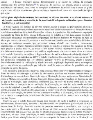 Unidas —, o Estado brasileiro passou definitivamente a se inserir no sistema de proteção
internacional dos direitos humanos16. O processo de inserção, no entanto, exige a adoção de
providências adicionais, com vistas ao completo alinhamento do Brasil com a causa da plena
vigência dos direitos humanos nos planos nacional e internacional, como será examinado no tópico
que segue.
c) Pela plena vigência dos tratados internacionais de direitos humanos: a revisão de reservas e
declarações restritivas, a reavaliação da posição do Brasil quanto a cláusulas e procedimentos
facultativos e outras medidas
A plena vigência dos tratados de direitos humanos requer a adoção de providências adicionais
pelo Brasil, entre elas uma profunda revisão das reservas e declarações restritivas feitas pelo Estado
brasileiro quando da ratificação de Convenções voltadas à proteção dos direitos humanos. A própria
Declaração de Viena de 1993, em seu § 26, encoraja os Estados a evitar, tanto quanto possível, a
formulação de reservas aos instrumentos de proteção dos direitos humanos. O Programa de Ação de
Viena, por sua vez, em seu § 5º, recomenda aos Estados que considerem a possibilidade de limitar o
alcance de quaisquer reservas que porventura tenham adotado em relação a instrumentos
internacionais de direitos humanos; também orienta os Estados a formular tais reservas da forma
mais precisa e estrita possível, de modo a não adotar reservas incompatíveis com o objeto e
propósito do tratado em questão e a reconsiderar regularmente tais reservas com vistas a eliminá-
las17. A título ilustrativo, ao ratificar o Segundo Protocolo ao Pacto Internacional dos Direitos Civis
e Políticos, em 25 de setembro de 2009, o Estado brasileiro o fez com reserva expressa ao art. 2º.
Tal dispositivo estabelece não ser admitida qualquer reserva ao Protocolo, exceto a reserva
formulada no momento da ratificação ou adesão prevendo a aplicação da pena de morte em tempo de
guerra, em virtude de condenação por infração penal de natureza militar de gravidade extrema
cometida em tempo de guerra.
Não bastando a eliminação de reservas, cabe ao Estado brasileiro rever determinadas declarações
feitas no sentido de restringir o alcance de mecanismos previstos nos tratados internacionais de
direitos humanos. Ao ratificar a Convenção sobre a Eliminação de todas as formas de Discriminação
contra a Mulher, por exemplo, o Estado brasileiro declarou não estar vinculado ao disposto no art.
29 (1) da Convenção. Esse dispositivo estabelece que, em caso de disputa entre dois ou mais
Estados sobre a interpretação ou aplicação da Convenção, se não for solucionada mediante
negociação amigável, a questão será submetida à arbitragem, e se ainda assim não se alcançar um
acordo, qualquer dos Estados poderá encaminhar a controvérsia à Corte Internacional de Justiça. Ao
efetuar essa declaração, de forma a não se considerar vinculado a tal preceito, o Estado brasileiro
está evitando a competência jurisdicional da Corte Internacional de Justiça para a solução de
eventual disputa.
Sugere-se que o Estado brasileiro reveja essa posição, de modo a acolher a sistemática de
monitoramento internacional, mediante o reconhecimento da competência jurisdicional da Corte
Internacional de Justiça. Ademais, trata-se de posição incoerente e anacrônica, uma vez que a
Convenção sobre a Eliminação de todas as formas de Discriminação Racial contém dispositivo
semelhante (art. 22), que, por sua vez, não foi objeto de qualquer declaração pelo Estado brasileiro.
Vale dizer, no caso dessa Convenção, o Brasil aceitou a competência da Corte Internacional de
Justiça para dirimir divergências interpretativas a respeito da Convenção sobre a Eliminação de
 