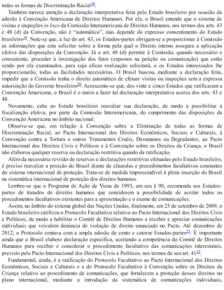 todas as formas de Discriminação Racial18.
Também merece atenção a declaração interpretativa feita pelo Estado brasileiro por ocasião da
adesão à Convenção Americana de Direitos Humanos. Por ela, o Brasil entende que o sistema de
visitas e inspeções in loco da Comissão Interamericana de Direitos Humanos, nos termos dos arts. 43
e 48 (d) da Convenção, não é “automático”, mas depende do expresso consentimento do Estado
brasileiro19. Note-se que, à luz do art. 43, os Estados-partes obrigam-se a proporcionar à Comissão
as informações que esta solicitar sobre a forma pela qual o Direito interno assegura a aplicação
efetiva das disposições da Convenção. Já o art. 48 (d) permite à Comissão, quando necessário e
conveniente, proceder à investigação dos fatos (expostos na petição ou comunicação) que estão
sendo por ela examinados, para cuja eficaz realização solicitará, e os Estados interessados lhe
proporcionarão, todas as facilidades necessárias. O Brasil buscou, mediante a declaração feita,
impedir que a Comissão tenha o direito automático de efetuar visitas ou inspeções sem a expressa
autorização do Governo brasileiro20. Acrescente-se que, dos vinte e cinco Estados que ratificaram a
Convenção Americana, o Brasil é o único a fazer tal declaração interpretativa acerca dos arts. 43 e
48.
Novamente, cabe ao Estado brasileiro reavaliar sua declaração, de modo a possibilitar a
fiscalização efetiva, por parte da Comissão Interamericana, do cumprimento das disposições da
Convenção Americana no âmbito nacional.
Observe-se que, em relação à Convenção sobre a Eliminação de todas as formas de
Discriminação Racial, ao Pacto Internacional dos Direitos Econômicos, Sociais e Culturais, à
Convenção contra a Tortura e outros Tratamentos Cruéis, Desumanos ou Degradantes, ao Pacto
Internacional dos Direitos Civis e Políticos e à Convenção sobre os Direitos da Criança, o Brasil
não elaborou qualquer reserva ou declaração restritiva quando da ratificação.
Além da necessária revisão de reservas e declarações restritivas efetuadas pelo Estado brasileiro,
é preciso reavaliar a posição do Brasil diante de cláusulas e procedimentos facultativos constantes
do sistema internacional de proteção. Trata-se de medida imprescindível à plena inserção do Brasil
na sistemática internacional de proteção dos direitos humanos.
Lembre-se que o Programa de Ação de Viena de 1993, em seu § 90, recomenda aos Estados-
partes de tratados de direitos humanos que considerem a possibilidade de aceitar todos os
procedimentos facultativos existentes para a apresentação e o exame de comunicações.
Assim, no âmbito do sistema global das Nações Unidas, finalmente, em 25 de setembro de 2009, o
Estado brasileiro ratificou o Protocolo Facultativo relativo ao Pacto Internacional dos Direitos Civis
e Políticos, de modo a habilitar o Comitê de Direitos Humanos a receber e apreciar comunicações
individuais que veiculem denúncia de violação de direito enunciado no Pacto. Até dezembro de
2012, o Protocolo contava com a ampla adesão de cento e catorze Estados-partes21. É importante
ainda que o Brasil elabore declaração específica, aceitando a competência do Comitê de Direitos
Humanos para receber e considerar o procedimento facultativo das comunicações interestatais,
previsto pelo Pacto Internacional dos Direitos Civis e Políticos, nos termos de seu art. 4122.
Fundamental, ainda, é a ratificação do Protocolo Facultativo ao Pacto Internacional dos Direitos
Econômicos, Sociais e Culturais e a do Protocolo Facultativo à Convenção sobre os Direitos da
Criança relativo ao procedimento de comunicações, que fortalecem a proteção desses direitos no
plano internacional, mediante a introdução da sistemática de comunicações individuais,
 
