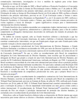 comunicações interestatais, investigações in loco e medidas de urgência para evitar danos
irreparáveis às vítimas de violação.
Ressalte-se que, em 28 de junho de 2002, o Brasil ratificou o Protocolo Facultativo à Convenção
sobre a Eliminação de todas as formas de Discriminação contra a Mulher; em 17 de junho de 2002,
acolheu a cláusula facultativa das petições individuais, prevista no art. 14 da Convenção sobre a
Eliminação de todas as formas de Discriminação Racial; em 26 de junho de 2006, acolheu a cláusula
facultativa das petições individuais, prevista no art. 22 da Convenção contra a Tortura e outros
Tratamentos ou Penas Cruéis, Desumanos ou Degradantes23; e, em 11 de janeiro de 2007, ratificou o
Protocolo Facultativo à Convenção contra a Tortura, que institui relevante sistema preventivo de
visitas regulares a locais de detenção — quatro significativos avanços para o monitoramento
internacional dos direitos humanos.
O Estado brasileiro deve também encaminhar aos competentes órgãos internacionais os relatórios
pertinentes às medidas legislativas, administrativas e judiciárias adotadas, para o fim de conferir
cumprimento às obrigações internacionais decorrentes da ratificação dos tratados de proteção dos
direitos humanos24.
No âmbito do sistema regional, cabe ao Estado brasileiro elaborar a declaração a que faz
referência o art. 45 da Convenção Americana, de modo a habilitar a Comissão Interamericana a
examinar comunicações interestatais, em que um Estado-parte alegue que outro Estado-parte tenha
cometido violação a direito enunciado na Convenção25.
Quanto à competência jurisdicional da Corte Interamericana de Direitos Humanos, o Estado
brasileiro finalmente a reconheceu em dezembro de 1998, por meio do Decreto Legislativo n. 89, de
3 de dezembro de 1998, que teceu a declaração expressa de tal reconhecimento, nos termos do art. 62
da Convenção Americana26. No que se refere ao reconhecimento pelo Brasil da competência
obrigatória da Corte Interamericana de Direitos Humanos, insta ressaltar que foi precisamente a
delegação do Brasil que propôs a criação de uma Corte Interamericana de Direitos Humanos, por
ocasião da IX Conferência Internacional Americana, realizada em Bogotá, em 1948. A proposta do
Brasil acentuava a necessidade de criar uma corte internacional para tornar eficaz a proteção jurídica
dos direitos humanos internacionalmente reconhecidos. Foi aprovada e adotada como Resolução XXI
da Conferência de Bogotá de 1948. À luz desse histórico, e considerando a iniciativa do Brasil no
que tange à criação da corte, foi exigência de uma postura minimamente coerente do Estado
brasileiro o reconhecimento da competência jurisdicional da corte, que o próprio Brasil teve a
iniciativa de propor27.
Tão relevante quanto o reconhecimento da competência contenciosa da Corte Interamericana de
Direitos Humanos, ocorrido em dezembro de 1998, foi a aceitação pelo Brasil da competência do
Tribunal Penal Internacional, previsto no Estatuto de Roma, de julho de 1998, ratificado pelo Estado
brasileiro em 20 de junho de 2002. O Tribunal Penal Internacional constitui extraordinário avanço
para a realização da justiça e o fim da impunidade relativamente aos mais graves crimes contra a
ordem internacional. O reconhecimento do Tribunal Penal Internacional28 consolidou a postura
renovada do País em relação à jurisdição internacional de proteção dos direitos humanos, já
assinalada com o reconhecimento da jurisdição da Corte Interamericana.
Além disso, cabe ao Estado brasileiro elaborar todas as disposições de Direito interno que sejam
necessárias para tornar efetivos os direitos e liberdades enunciados nos tratados de que o Brasil é
 