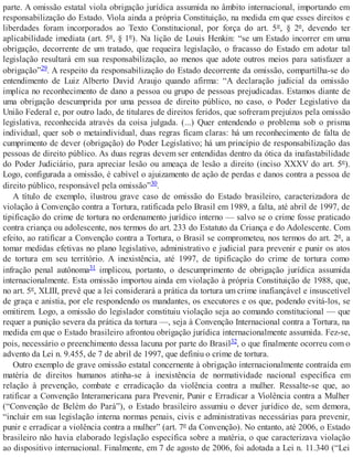 parte. A omissão estatal viola obrigação jurídica assumida no âmbito internacional, importando em
responsabilização do Estado. Viola ainda a própria Constituição, na medida em que esses direitos e
liberdades foram incorporados ao Texto Constitucional, por força do art. 5º, § 2º, devendo ter
aplicabilidade imediata (art. 5º, § 1º). Na lição de Louis Henkin: “se um Estado incorrer em uma
obrigação, decorrente de um tratado, que requeira legislação, o fracasso do Estado em adotar tal
legislação resultará em sua responsabilização, ao menos que adote outros meios para satisfazer a
obrigação”29. A respeito da responsabilização do Estado decorrente da omissão, compartilha-se do
entendimento de Luiz Alberto David Araujo quando afirma: “A declaração judicial da omissão
implica no reconhecimento de dano a pessoa ou grupo de pessoas prejudicadas. Estamos diante de
uma obrigação descumprida por uma pessoa de direito público, no caso, o Poder Legislativo da
União Federal e, por outro lado, de titulares de direitos feridos, que sofreram prejuízos pela omissão
legislativa, reconhecida através da coisa julgada. (...) Quer entendendo o problema sob o prisma
individual, quer sob o metaindividual, duas regras ficam claras: há um reconhecimento de falta de
cumprimento de dever (obrigação) do Poder Legislativo; há um princípio de responsabilização das
pessoas de direito público. As duas regras devem ser entendidas dentro da ótica da inafastabilidade
do Poder Judiciário, para apreciar lesão ou ameaça de lesão a direito (inciso XXXV do art. 5º).
Logo, configurada a omissão, é cabível o ajuizamento de ação de perdas e danos contra a pessoa de
direito público, responsável pela omissão”30.
A título de exemplo, ilustrou grave caso de omissão do Estado brasileiro, caracterizadora de
violação à Convenção contra a Tortura, ratificada pelo Brasil em 1989, a falta, até abril de 1997, de
tipificação do crime de tortura no ordenamento jurídico interno — salvo se o crime fosse praticado
contra criança ou adolescente, nos termos do art. 233 do Estatuto da Criança e do Adolescente. Com
efeito, ao ratificar a Convenção contra a Tortura, o Brasil se comprometeu, nos termos do art. 2º, a
tomar medidas efetivas no plano legislativo, administrativo e judicial para prevenir e punir os atos
de tortura em seu território. A inexistência, até 1997, de tipificação do crime de tortura como
infração penal autônoma31 implicou, portanto, o descumprimento de obrigação jurídica assumida
internacionalmente. Esta omissão importou ainda em violação à própria Constituição de 1988, que,
no art. 5º, XLIII, prevê que a lei considerará a prática da tortura um crime inafiançável e insuscetível
de graça e anistia, por ele respondendo os mandantes, os executores e os que, podendo evitá-los, se
omitirem. Logo, a omissão do legislador constituiu violação seja ao comando constitucional — que
requer a punição severa da prática da tortura —, seja à Convenção Internacional contra a Tortura, na
medida em que o Estado brasileiro afrontou obrigação jurídica internacionalmente assumida. Fez-se,
pois, necessário o preenchimento dessa lacuna por parte do Brasil32, o que finalmente ocorreu com o
advento da Lei n. 9.455, de 7 de abril de 1997, que definiu o crime de tortura.
Outro exemplo de grave omissão estatal concernente à obrigação internacionalmente contraída em
matéria de direitos humanos atinha-se à inexistência de normatividade nacional específica em
relação à prevenção, combate e erradicação da violência contra a mulher. Ressalte-se que, ao
ratificar a Convenção Interamericana para Prevenir, Punir e Erradicar a Violência contra a Mulher
(“Convenção de Belém do Pará”), o Estado brasileiro assumiu o dever jurídico de, sem demora,
“incluir em sua legislação interna normas penais, civis e administrativas necessárias para prevenir,
punir e erradicar a violência contra a mulher” (art. 7º da Convenção). No entanto, até 2006, o Estado
brasileiro não havia elaborado legislação específica sobre a matéria, o que caracterizava violação
ao dispositivo internacional. Finalmente, em 7 de agosto de 2006, foi adotada a Lei n. 11.340 (“Lei
 