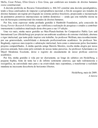 Mello, Cesar Peluso, Ellen Gracie e Eros Grau, que conferiam aos tratados de direitos humanos
status constitucional.
A decisão proferida no Recurso Extraordinário n. 466.343 constitui uma decisão paradigmática,
tendo a força catalisadora de impactar a jurisprudência nacional, a fim de assegurar aos tratados de
direitos humanos um regime privilegiado no sistema jurídico brasileiro, propiciando a incorporação
de parâmetros protetivos internacionais no âmbito doméstico — ainda que este trabalho insista na
tese da hierarquia constitucional dos tratados de direitos humanos.
Por fim, resta expressar minha profunda gratidão à Humboldt Foundation, pela concessão da
Georg Forster Research Fellowship, que viabilizou a realização de pesquisas e estudos a contribuir
imensamente à cuidadosa atualização desta obra para a sua 11ª edição.
Uma vez mais, minha maior gratidão ao Max-Planck-Institute for Comparative Public Law and
International Law (Heidelberg) por propiciar um ambiente acadêmico de extrema vitalidade, abertura
e rigor intelectual, que tanto pôde inspirar este trabalho. Ao professor Wolfrum, meu reconhecimento
por sua generosidade, sensibilidade e destacado profissionalismo acadêmico. Ao professor Von
Bogdandy, expresso meu respeito e admiração intelectual, bem como o entusiasmo pelos fascinantes
projetos compartilhados. À minha querida amiga Mariela Morales, receba minha alegria por nossa
preciosa amizade, bem como pelo estímulo de nossas tantas parcerias. Ao professor Ackermann e ao
Mijail Mendonza Escalante, deixo o registro do encantamento de nosso profícuo convívio
acadêmico.
Por fim, minha gratidão à vida por ter diariamente, ao longo do sabático em Heidelberg, a
pequena Sophia, fonte de tanta luz e de infinito sentimento amoroso, que tudo redimensiona e
ressignifica, na curiosidade mais pura e na criatividade mais espontânea, a transformar a realidade
mundana na incessante descoberta de horizontes libertos.
Heidelberg, maio de 2009.
A Autora
 