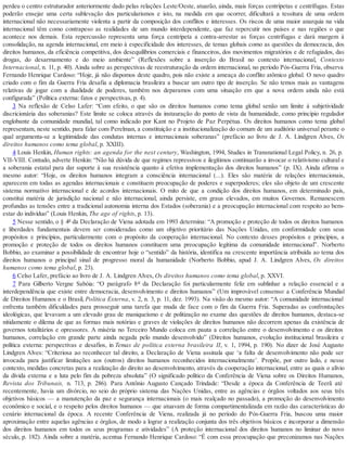 perdeu o centro estruturador anteriormente dado pelas relações Leste/Oeste, atuarão, ainda, mais forças centrípetas e centrífugas. Estas
poderão ensejar uma certa sublevação dos particularismos e isto, na medida em que ocorrer, dificultará a tessitura de uma ordem
internacional não necessariamente violenta a partir da composição dos conflitos e interesses. Os riscos de uma maior anarquia na vida
internacional têm como contrapeso as realidades de um mundo interdependente, que faz repercutir nos países e nas regiões o que
acontece nos demais. Esta repercussão representa uma força centrípeta a contra-arrestar as forças centrífugas e dará margem à
consolidação, na agenda internacional, em meio à especificidade dos interesses, de temas globais como as questões da democracia, dos
direitos humanos, da eficiência competitiva, dos desequilíbrios comerciais e financeiros, dos movimentos migratórios e de refugiados, das
drogas, do desarmamento e do meio ambiente” (Reflexões sobre a inserção do Brasil no contexto internacional, Contexto
Internacional, n. 11, p. 40). Ainda sobre as perspectivas de reestruturação da ordem internacional, no período Pós-Guerra Fria, observa
Fernando Henrique Cardoso: “Hoje, já não dispomos deste quadro, pois não existe a ameaça do conflito atômico global. O novo quadro
criado com o fim da Guerra Fria desafia a diplomacia brasileira a buscar um outro tipo de inserção. Se não temos mais as vantagens
relativas de jogar com a dualidade de poderes, também nos deparamos com uma situação em que a nova ordem ainda não está
configurada” (Política externa: fatos e perspectivas, p. 4).
3 Na reflexão de Celso Lafer: “Com efeito, o que são os direitos humanos como tema global senão um limite à subjetividade
discricionária das soberanias? Este limite se coloca através da instauração do ponto de vista da humanidade, como princípio regulador
englobante da comunidade mundial, tal como indicado por Kant no Projeto de Paz Perpétua. Os direitos humanos como tema global
representam, neste sentido, para falar com Perelman, a constituição e a institucionalização do comum de um auditório universal perante o
qual argumenta-se a legitimidade das condutas internas e internacionais soberanas” (prefácio ao livro de J. A. Lindgren Alves, Os
direitos humanos como tema global, p. XXIII).
4 Louis Henkin, Human rights: an agenda for the next century, Washington, 1994, Studies in Transnational Legal Policy, n. 26, p.
VII-VIII. Contudo, adverte Henkin: “Não há dúvida de que regimes repressivos e ilegítimos continuarão a invocar o relativismo cultural e
a soberania estatal para dar suporte à sua resistência quanto à efetiva implementação dos direitos humanos” (p. IX). Ainda afirma o
mesmo autor: “Hoje, os direitos humanos integram a consciência internacional (...). Eles são matéria de relações internacionais,
aparecem em todas as agendas internacionais e constituem preocupação de poderes e superpoderes; eles são objeto de um crescente
sistema normativo internacional e de acordos internacionais. O mito de que a condição dos direitos humanos, em determinado país,
constitui matéria de jurisdição nacional e não internacional, ainda persiste, em graus elevados, em muitos Governos. Remanescem
profundas as tensões entre a tradicional autonomia interna dos Estados (soberania) e a preocupação internacional com respeito ao bem-
estar do indivíduo” (Louis Henkin, The age of rights, p. 13).
5 Nesse sentido, o § 4º da Declaração de Viena adotada em 1993 determina: “A promoção e proteção de todos os direitos humanos
e liberdades fundamentais devem ser consideradas como um objetivo prioritário das Nações Unidas, em conformidade com seus
propósitos e princípios, particularmente com o propósito da cooperação internacional. No contexto desses propósitos e princípios, a
promoção e proteção de todos os direitos humanos constituem uma preocupação legítima da comunidade internacional”. Norberto
Bobbio, ao examinar a possibilidade de encontrar hoje o “sentido” da história, identifica na crescente importância atribuída ao tema dos
direitos humanos o principal sinal de progresso moral da humanidade (Norberto Bobbio, apud J. A. Lindgren Alves, Os direitos
humanos como tema global, p. 23).
6 Celso Lafer, prefácio ao livro de J. A. Lindgren Alves, Os direitos humanos como tema global, p. XXVI.
7 Para Gilberto Vergne Sabóia: “O parágrafo 8º da Declaração foi particularmente feliz em sublinhar a relação essencial e a
interdependência que existe entre democracia, desenvolvimento e direitos humanos” (Um improvável consenso: a Conferência Mundial
de Direitos Humanos e o Brasil, Política Externa, v. 2, n. 3, p. 11, dez. 1993). Na visão do mesmo autor: “A comunidade internacional
enfrenta também dificuldades para prosseguir uma tarefa que muda de face com o fim da Guerra Fria. Superadas as confrontações
ideológicas, que levavam a um elevado grau de maniqueísmo e de politização no exame das questões de direitos humanos, destaca-se
nitidamente o dilema de que as formas mais notórias e graves de violações de direitos humanos não decorrem apenas da existência de
governos totalitários e opressores. A miséria no Terceiro Mundo coloca em pauta a correlação entre o desenvolvimento e os direitos
humanos, correlação em grande parte ainda negada pelo mundo desenvolvido” (Direitos humanos, evolução institucional brasileira e
política externa: perspectivas e desafios, in Temas de política externa brasileira II, v. 1, 1994, p. 190). No dizer de José Augusto
Lindgren Alves: “Criteriosa ao reconhecer tal direito, a Declaração de Viena assinala que ‘a falta de desenvolvimento não pode ser
invocada para justificar limitações aos (outros) direitos humanos reconhecidos internacionalmente’. Propõe, por outro lado, e nesse
contexto, medidas concretas para a realização do direito ao desenvolvimento, através da cooperação internacional, entre as quais o alívio
da dívida externa e a luta pelo fim da pobreza absoluta” (O significado político da Conferência de Viena sobre os Direitos Humanos,
Revista dos Tribunais, n. 713, p. 286). Para Antônio Augusto Cançado Trindade: “Desde a época da Conferência de Teerã até
recentemente, havia um divórcio, no seio do próprio sistema das Nações Unidas, entre as agências e órgãos voltados aos seus três
objetivos básicos — a manutenção da paz e segurança internacionais (o mais realçado no passado), a promoção do desenvolvimento
econômico e social, e o respeito pelos direitos humanos — que atuavam de forma compartimentalizada em razão das características do
cenário internacional da época. A recente Conferência de Viena, realizada já no período do Pós-Guerra Fria, buscou uma maior
aproximação entre aquelas agências e órgãos, de modo a lograr a realização conjunta dos três objetivos básicos e incorporar a dimensão
dos direitos humanos em todos os seus programas e atividades” (A proteção internacional dos direitos humanos no liminar do novo
século, p. 182). Ainda sobre a matéria, acentua Fernando Henrique Cardoso: “É com essa preocupação que preconizamos nas Nações
 