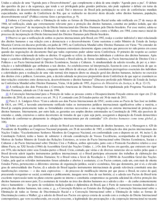 Unidas a adoção de uma “Agenda para o Desenvolvimento”, que complemente a ideia de uma simples ‘Agenda para a paz’. O debate
das questões da paz e da segurança, que tende a ser privilegiado pelas grandes potências, não pode suplantar o debate em torno da
problemática do desenvolvimento econômico e social. Daí o interesse do Brasil pela participação na série de conferências mundiais
especializadas, nos moldes da Conferência do Rio, que se realizarão no decorrer desta década: sobre direitos humanos, população,
desenvolvimento social” (Política externa: fatos e perspectivas, p. 9).
8 Embora a Convenção sobre a Eliminação de todas as formas de Discriminação Racial tenha sido ratificada em 27 de março de
1968, tal ratificação, ainda que extremamente relevante para a proteção dos direitos humanos, constitui ato jurídico isolado, que não
integra um “processo” de incorporação do Direito Internacional dos Direitos Humanos pelo Direito brasileiro. Por esse motivo, adota-se
a ratificação da Convenção sobre a Eliminação de todas as formas de Discriminação contra a Mulher, em 1984, como marco inicial do
processo de incorporação do Direito Internacional dos Direitos Humanos pelo Direito brasileiro.
9 Observe-se que a ratificação de ambos os pactos internacionais pelo Brasil, em 1992, realça o caráter indivisível e inter-relacionado
dos direitos humanos e sua relação com a democracia e o desenvolvimento. Como sustentou o então Ministro de Estado da Justiça
Maurício Correia em discurso proferido, em junho de 1993, na Conferência Mundial sobre Direitos Humanos em Viena: “No entender do
Brasil, os instrumentos internacionais de direitos humanos entronizam claramente alguns conceitos que parecem ter sido postos em causa
quando das negociações do documento final que todos esperamos poder adotar nesta Conferência. O primeiro diz respeito ao caráter
indivisível e inter-relacionado de todos os direitos. O segundo se refere às dimensões individuais e coletivas dos direitos humanos. Após
longa e cautelosa deliberação pelo Congresso Nacional, o Brasil aderiu, de forma simultânea, ao Pacto Internacional de Direitos Civis e
Políticos e ao Pacto Internacional de Direitos Econômicos, Sociais e Culturais. A simultaneidade da adesão ressalta, de per si, a inter-
relação e a indivisibilidade que atribuímos a tais direitos. Ao estabelecermos tal interpretação, fazemo-lo com a consciência de que os
direitos econômicos, sociais e culturais, conquanto mais difíceis de alcançar, além de constituírem prerrogativas essenciais dos indivíduos
e coletividades para a realização de uma vida normal, têm impacto direto na situação geral dos direitos humanos, inclusive no exercício
dos direitos civis e políticos. Louvamos, pois, a decisão adotada no processo preparatório desta Conferência de que aqui se examinem as
inter-relações existentes entre democracia, desenvolvimento e direitos humanos” (Discurso proferido pelo Ministro de Estado da Justiça
na Conferência Mundial sobre Direitos Humanos, Viena, 14 de junho de 1993, Arquivos do Ministério da Justiça, n. 46, p. 12-13).
10 A ratificação dos dois Protocolos à Convenção Americana de Direitos Humanos foi impulsionada pelo Programa Nacional de
Direitos Humanos, adotado em 13 de maio de 1996.
11 A Convenção Internacional para a Proteção de todas as pessoas contra o Desaparecimento Forçado entrou em vigor em 23 de
dezembro de 2010, de acordo com o seu art. 39, § 1º, contando com 26 Estados-partes até 30 de maio de 2011.
12 Para J. A. Lindgren Alves: “Com a adesão aos dois Pactos Internacionais da ONU, assim como ao Pacto de San José no âmbito
da OEA, em 1992, e havendo anteriormente ratificado todos os instrumentos jurídicos internacionais significativos sobre a matéria, o
Brasil já cumpriu praticamente todas as formalidades externas necessárias a sua integração ao sistema internacional de proteção aos
direitos humanos. Internamente, por outro lado, as garantias aos amplos direitos entronizados na Constituição de 1988, não passíveis de
emendas e, ainda, extensivas a outros decorrentes de tratados de que o país seja parte, asseguram a disposição do Estado democrático
brasileiro de conformar-se plenamente às obrigações internacionais por ele contraídas” (Os direitos humanos como tema global, p.
108).
13 Sobre as razões que justificaram a adesão do Brasil aos tratados internacionais de direitos humanos, ver a Mensagem n. 620 do
Presidente da República ao Congresso Nacional propondo, em 28 de novembro de 1985, a ratificação dos dois pactos internacionais das
Nações Unidas: “Excelentíssimos Senhores Membros do Congresso Nacional, em conformidade com o disposto no art. 44, inciso I, da
Constituição Federal, tenho a honra de submeter à elevada consideração de Vossas Excelências, acompanhados de Exposição de
Motivos do Senhor Ministro de Estado das Relações Exteriores, os textos do Pacto Internacional sobre Direitos Econômicos, Sociais e
Culturais e do Pacto Internacional sobre Direitos Civis e Políticos, ambos aprovados, junto com o Protocolo Facultativo relativo a esse
último Pacto, na XXI Sessão (1966) da Assembleia Geral das Nações Unidas. (...) Os dois Pactos em questão, que entraram em vigor
em 1976, não incluem entre seus Estados-partes o Brasil. Creio, contudo, que várias e de diversas naturezas são as razões pelas quais o
Brasil deveria aderir àqueles instrumentos jurídicos internacionais: a) o Brasil participou ativamente dos trabalhos de elaboração dos
Pactos Internacionais sobre Direitos Humanos; b) o Brasil votou a favor da Resolução n. 2.200/66 da Assembleia Geral das Nações
Unidas, pela qual os referidos instrumentos foram adotados e abertos à assinatura; c) os Pactos contam, cada um, com mais de oitenta
Estados Partes, pertencentes a diferentes sistemas de organização jurídica, social e econômica, fato que demonstra, por si só, o elevado
grau de universalidade dos Pactos; d) a adesão do Brasil àqueles instrumentos internacionais de grande relevância constituirá uma das
manifestações externas — e das mais expressivas — do processo de modificação interna por que passa o Brasil, no curso do qual,
procurando reorganizar-se social, econômica e politicamente, inaugura nova fase de sua história; e) a adesão aos Pactos do Brasil teria
excelente repercussão tanto no plano externo quanto no interno e constituiria compromisso ou garantia adicional da efetiva proteção dos
direitos humanos em nosso país; f) a assinatura de tratados na área dos direitos humanos ou a adesão a eles — de cunho eminentemente
ético e humanitário — faz parte da verdadeira tradição jurídica e diplomática do Brasil, que é Parte de numerosos tratados destinados à
proteção dos direitos humanos, tais como, e. g., a Convenção Relativa ao Estatuto dos Refugiados, a Convenção Internacional sobre a
Eliminação de todas as formas de Discriminação Racial e a Convenção Internacional sobre a Eliminação de todas as formas de
Discriminação contra a Mulher; g) a adesão do Brasil aos Pactos em apreço estaria de acordo com a evolução do Direito Internacional
contemporâneo, que vem reconhecendo, em escala crescente, a legitimidade das preocupações e da cooperação internacional no tocante
 