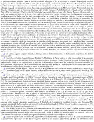 às questões de direitos humanos”. Sobre a matéria, ver ainda a Mensagem n. 621 do Presidente da República ao Congresso Nacional,
propondo, em 28 de novembro de 1985, a ratificação da Convenção Americana de Direitos Humanos: “Excelentíssimos Senhores
Membros do Congresso Nacional, em conformidade com o disposto no art. 44, inciso I, da Constituição Federal, tenho a honra de
submeter à elevada consideração de Vossas Excelências, acompanhado de Exposição de Motivos do Senhor Ministro de Estado das
Relações Exteriores, o texto da Convenção Americana sobre Direitos Humanos (Pacto de San José), celebrada em San José da Costa
Rica, a 22 de novembro de 1969, por ocasião da Conferência Especializada Interamericana sobre Direitos Humanos. São as seguintes as
razões que justificariam a adesão do Brasil à Convenção Americana sobre Direitos Humanos: a) o Brasil participou ativamente dos
trabalhos preparatórios do Pacto de San José, marcando presença na elaboração dos instrumentos existentes de proteção internacional
dos direitos humanos; em diversas ocasiões, desde a década de 1940, manifestou-se o Brasil em favor da proteção internacional dos
direitos humanos, tendo inclusive tomado a iniciativa de apresentar projetos em conferências internacionais; b) adequação à doutrina e
tradição jurídico-diplomática brasileiras; c) o Brasil já ratificou outros importantes tratados relativos a aspectos específicos da proteção
de direitos humanos; d) a adesão do Brasil ao tratado humanitário em apreço estaria totalmente de acordo com a evolução do Direito
Internacional contemporâneo, sempre levado em conta na formulação da política externa brasileira; e) no campo da proteção
internacional dos direitos humanos, os Estados também contraem obrigações internacionais, no exercício pleno de sua soberania, que não
pode ser invocada como elemento de interpretação dos tratados; os tratados humanitários não hão de ser interpretados restritivamente à
luz de concessões recíprocas, como os tratados clássicos, uma vez que visam não a estabelecer um equilíbrio de interesses entre os
Estados, mas sim a proteger os direitos fundamentais do ser humano; f) a Convenção Americana sobre Direitos Humanos tem buscado a
compatibilização entre seus dispositivos e os de Direito Interno, consagrando mecanismos e técnicas que objetivam prevenir ou evitar
conflito entre as jurisdições internacional e nacional; é dotada, ademais, de especificidade própria, não se prestando a analogias com os
mecanismos clássicos de solução das controvérsias no plano das relações puramente interestatais; e g) a adesão do Brasil constituiria
compromisso ou garantia adicional, nas esferas nacional e internacional, de efetiva proteção contra a violação dos direitos humanos;
contribuiria, igualmente, para a projeção da conquista interna da democracia na órbita internacional e para a cristalização definitiva, no
plano internacional, da imagem do Brasil como país respeitador e garantidor dos direitos humanos”. Sobre o tema, consultar Antônio
Augusto Cançado Trindade, A proteção internacional dos direitos humanos: fundamentos jurídicos e instrumentos básicos, p.
568-573.
14 Cf. Antônio Augusto Cançado Trindade, A interação entre o direito internacional e o direito interno na proteção dos direitos
humanos, p. 53.
15 Como observa Antônio Augusto Cançado Trindade: “A Declaração de Viena também se volta à necessidade de prontamente
incorporar os instrumentos internacionais de direitos humanos no direito interno dos Estados, de modo a assegurar-lhes a devida e plena
implementação. Ligada a este ponto encontra-se a questão da construção e fortalecimento das instituições diretamente vinculadas aos
direitos humanos e ao Estado de Direito, consolidando uma sociedade civil pluralista e a proteção especial aos grupos vulneráveis” (A
proteção internacional dos direitos humanos no liminar do novo século, p. 176).
16 Nesse sentido, Antônio Augusto Cançado Trindade, A proteção internacional dos direitos humanos no liminar do novo século, p.
167-187, e Gilberto Vergne Sabóia, Direitos humanos, evolução institucional brasileira e política externa: perspectivas e desafios, p. 189-
199.
17 Em 20 de dezembro de 1994 o Estado brasileiro notificou o Secretário-Geral das Nações Unidas acerca da retirada de reservas
formuladas quando da ratificação, em 1984, da Convenção sobre a Eliminação de todas as formas de Discriminação contra a Mulher
(Multilateral Treaties deposited with the Secretary-General , Status as at 31 December 1994, United Nations, New York, 1995, p.
174). Tais reservas incidiam em dispositivo referente à igualdade legal de homens e mulheres no que tange à liberdade de movimento e à
escolha de domicílio e residência (art. 15, § 4º, da Convenção), como também em dispositivo pertinente à igualdade entre os gêneros
quanto ao direito de se casar, quanto aos direitos e deveres no casamento e em sua dissolução, quanto a direitos pessoais, incluindo o
direito ao nome, à profissão e à ocupação e ainda quanto à igualdade de direitos no que tange à aquisição, administração, disposição de
bens de propriedade (art. 16, § 1º (a), (c), (g) e (h) da Convenção, respectivamente). Essas reservas foram formuladas nos seguintes
termos: “O Governo da República Federativa do Brasil expressa suas reservas ao art. 15, § 4º e ao art. 16, § 1º (a), (c), (g) e (h), da
Convenção sobre a Eliminação de todas as formas de Discriminação contra a Mulher” (Multilateral Treaties deposited with the
Secretary-General, Status as at 31 December 1993, New York, United Nations, 1994). Flagrantemente anacrônicas e inconstitucionais
eram essas reservas, especialmente à luz das disposições igualitárias da Constituição de 1988, que enfaticamente consagram a igualdade
entre os gêneros, seja genericamente (art. 5º, I, da Carta), seja especificamente no âmbito das relações familiares (art. 226, § 5º). A
anacronia estava a exigir a imediata e urgente resposta do Estado brasileiro, mediante a retirada das reservas então formuladas. Dez
anos após a ratificação da Convenção e seis anos após o advento da Constituição de 1988, o Governo brasileiro, em dezembro de 1994,
finalmente decidiu eliminar as mencionadas reservas.
18 O art. 22 da Convenção sobre a Eliminação de todas as formas de Discriminação Racial dispõe: “Qualquer disputa entre dois ou
mais Estados com respeito à interpretação ou aplicação desta Convenção, que não for solucionada por negociação ou por procedimentos
expressamente previstos para este fim por esta Convenção, deve, a pedido de qualquer das partes na disputa, ser submetida à decisão da
Corte Internacional de Justiça, ao menos que as partes disputantes concordem com outra forma de solução”.
19 Essa declaração feita pelo Brasil em 1992, objetivando condicionar as visitas e as inspeções in loco da Comissão Interamericana
ao consentimento expresso do Governo brasileiro, parece inspirar-se nas respostas apresentadas pelo País em determinados casos
 