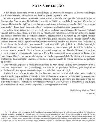 NOTA À 10ª EDIÇÃO
A 10ª edição desta obra invoca a consolidação de avanços do processo de internacionalização
dos direitos humanos, com reflexos nos âmbitos global, regional e local.
Na esfera global, dentre os avanços, destacam-se: a entrada em vigor da Convenção sobre os
Direitos das Pessoas com Deficiência, em maio de 2008; a consolidação do novo Conselho de
Direitos Humanos da ONU; as propostas para a reforma e o fortalecimento da ONU; e a crescente
atuação do Tribunal Penal Internacional em relação aos desafios da justiça internacional1.
Na esfera local, ênfase merece ser conferida à gradativa sensibilização do Supremo Tribunal
Federal quanto à necessidade e à urgência de reavaliação e atualização de sua jurisprudência acerca
dos tratados internacionais de direitos humanos, reconhecendo a existência de um regime jurídico
próprio a eles aplicável, bem como de sua hierarquia privilegiada na ordem jurídica interna2. Cabe
também menção a inédita aprovação da Convenção sobre os Direitos das Pessoas com Deficiência e
de seu Protocolo Facultativo, nos termos do ritual introduzido pelo § 3º do art. 5º da Constituição
Federal3. Outro avanço do âmbito doméstico atém-se ao cumprimento pelo Brasil de decisões do
sistema interamericano de direitos humanos, com destaque ao caso Damião Ximenes Lopes (que
levou à primeira condenação do Brasil pela Corte Interamericana); ao caso Maria da Penha; e ao
caso Simone Diniz4. Estes casos são capazes de revelar a potencialidade da litigância internacional
em fomentar transformações internas, permitindo o aprimoramento do regime doméstico de proteção
de direitos.
Uma vez mais, expresso a minha maior gratidão ao Max-Planck-Institute for Comparative Public
Law and International Law (Heidelberg), em especial ao professor Wolfrum, pela inspiradora
acolhida acadêmica, que tanto contribuiu para os trabalhos desta 10ª edição.
A dinâmica da afirmação dos direitos humanos, em sua historicidade não linear, traduz a
transformação emancipatória, a permitir a cada ser humano o desenvolvimento livre e pleno de suas
potencialidades. É sob o lema da esperança inquieta, pulsante e visionária que prossegue a luta por
dignidade e direitos, lembrando a advertência de Ortega y Gasset, de que a expectativa é uma função
primária essencial à vida, sendo a esperança o seu órgão mais visceral.
Heidelberg, abril de 2008.
A Autora
1 Em 15 de julho de 2008, a promotoria do Tribunal Penal Internacional solicitou ordem de prisão contra o presidente do Sudão, Omar
al-Bashir, acusado pela prática de crime de genocídio, crimes contra a humanidade e crimes de guerra cometidos na região de Darfur.
Caberá ao Tribunal Penal Internacional decidir pela admissibilidade do caso, que seria o primeiro do tribunal contra um presidente em
exercício. Se o caso for aceito, o Sudão terá que cumprir um mandado de prisão, com a entrega de seu presidente. Adicione-se que, em
21 de julho de 2008, foi preso o ex-líder servo-bósnio, Radovan Karadzic, “o carniceiro de Belgrado”, indiciado por crime de genocídio,
 