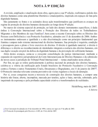 NOTA À 9ª EDIÇÃO
A revisão, ampliação e atualização desta obra, agora para a sua 9ª edição, reafirmam a pulsão dos
direitos humanos como uma plataforma libertária e emancipatória, inspirada em espaços de luta pela
dignidade humana.
São justamente os frutos e os acúmulos dessa ação transformadora que justificam os avanços no
regime de proteção de direitos humanos destacados ao longo desta 9ª edição.
No marco do sistema especial de proteção, ao lado dos demais instrumentos específicos, é dada
ênfase à Convenção Internacional sobre a Proteção dos Direitos de todos os Trabalhadores
Migrantes e dos Membros de suas Famílias1, bem como a recente Convenção sobre os Direitos das
Pessoas com Deficiência e seu Protocolo Facultativo, adotados em 13 de dezembro de 2006. Ambos
os instrumentos endossam a igualdade e a não discriminação como um princípio fundamental que
ilumina e ampara todo sistema internacional de direitos humanos. Sua proteção é requisito, condição
e pressuposto para o pleno e livre exercício de direitos. O direito à igualdade material, o direito à
diferença e o direito ao reconhecimento de identidades integram a essência dos direitos humanos, em
sua dupla vocação em prol da defesa da dignidade humana e da prevenção do sofrimento humano.
Além destes avanços, soma-se a crescente consolidação da justiça internacional, mediante a
expansão do repertório jurisprudencial da Corte Interamericana de Direitos Humanos e da submissão
de novos casos à jurisdição do Tribunal Penal Internacional — temas atualizados nesta edição.
Por fim, no que se refere particularmente à política nacional de proteção dos direitos humanos,
celebra-se a vitória da ratificação pelo Estado brasileiro do Protocolo Facultativo à Convenção
contra a Tortura e outros Tratamentos Cruéis, Desumanos e Degradantes, em 11 de janeiro de 20072.
O Protocolo introduz relevante sistema preventivo de visitas regulares a locais de detenção.
Por si, essas conquistas tecem a travessia de construção dos direitos humanos, a compor uma
história não linear, aberta, incompleta, marcada por tensões, ações e lutas, movida, sobretudo, pela
inquietude da esperança e pela profunda capacidade criativa e transformadora de realidades.
Heidelberg, maio de 2007.
A Autora
1 Esta Convenção foi adotada em 18 de dezembro de 1990 e entrou em vigor em 1º de julho de 2003.
2 O Protocolo foi promulgado pelo Decreto n. 6.085, de 19 de abril de 2007.
 