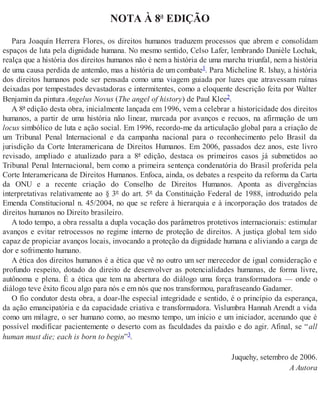 NOTA À 8ª EDIÇÃO
Para Joaquín Herrera Flores, os direitos humanos traduzem processos que abrem e consolidam
espaços de luta pela dignidade humana. No mesmo sentido, Celso Lafer, lembrando Danièle Lochak,
realça que a história dos direitos humanos não é nem a história de uma marcha triunfal, nem a história
de uma causa perdida de antemão, mas a história de um combate1. Para Micheline R. Ishay, a história
dos direitos humanos pode ser pensada como uma viagem guiada por luzes que atravessam ruínas
deixadas por tempestades devastadoras e intermitentes, como a eloquente descrição feita por Walter
Benjamin da pintura Angelus Novus (The angel of history) de Paul Klee2.
A 8ª edição desta obra, inicialmente lançada em 1996, vem a celebrar a historicidade dos direitos
humanos, a partir de uma história não linear, marcada por avanços e recuos, na afirmação de um
locus simbólico de luta e ação social. Em 1996, recordo-me da articulação global para a criação de
um Tribunal Penal Internacional e da campanha nacional para o reconhecimento pelo Brasil da
jurisdição da Corte Interamericana de Direitos Humanos. Em 2006, passados dez anos, este livro
revisado, ampliado e atualizado para a 8ª edição, destaca os primeiros casos já submetidos ao
Tribunal Penal Internacional, bem como a primeira sentença condenatória do Brasil proferida pela
Corte Interamericana de Direitos Humanos. Enfoca, ainda, os debates a respeito da reforma da Carta
da ONU e a recente criação do Conselho de Direitos Humanos. Aponta as divergências
interpretativas relativamente ao § 3º do art. 5º da Constituição Federal de 1988, introduzido pela
Emenda Constitucional n. 45/2004, no que se refere à hierarquia e à incorporação dos tratados de
direitos humanos no Direito brasileiro.
A todo tempo, a obra ressalta a dupla vocação dos parâmetros protetivos internacionais: estimular
avanços e evitar retrocessos no regime interno de proteção de direitos. A justiça global tem sido
capaz de propiciar avanços locais, invocando a proteção da dignidade humana e aliviando a carga de
dor e sofrimento humano.
A ética dos direitos humanos é a ética que vê no outro um ser merecedor de igual consideração e
profundo respeito, dotado do direito de desenvolver as potencialidades humanas, de forma livre,
autônoma e plena. É a ética que tem na abertura do diálogo uma força transformadora — onde o
diálogo teve êxito ficou algo para nós e em nós que nos transformou, parafraseando Gadamer.
O fio condutor desta obra, a doar-lhe especial integridade e sentido, é o princípio da esperança,
da ação emancipatória e da capacidade criativa e transformadora. Vislumbra Hannah Arendt a vida
como um milagre, o ser humano como, ao mesmo tempo, um início e um iniciador, acenando que é
possível modificar pacientemente o deserto com as faculdades da paixão e do agir. Afinal, se “all
human must die; each is born to begin”3.
Juquehy, setembro de 2006.
A Autora
 