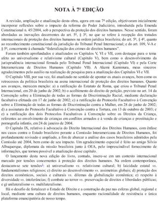 NOTA À 7ª EDIÇÃO
A revisão, ampliação e atualização desta obra, agora em sua 7ª edição, objetivaram inicialmente
incorporar reflexões sobre o impacto da reforma do Poder Judiciário, introduzida pela Emenda
Constitucional n. 45/2004, sob a perspectiva da proteção dos direitos humanos. Nesse sentido, foram
abordadas as inovações decorrentes do art. 5º, § 3º, no que se refere à recepção dos tratados
internacionais de proteção dos direitos humanos na ordem jurídica brasileira; do art. 5º, § 4º, quanto
ao reconhecimento constitucional da jurisdição do Tribunal Penal Internacional; e do art. 109, V-A e
§ 5º, concernente à chamada “federalização dos crimes de direitos humanos”.
Foram também aprofundados e atualizados os Capítulos V, VI e VII, com destaque para o tema
afeto ao universalismo e relativismo cultural (Capítulo V), bem como o desenvolvimento da
jurisprudência internacional firmada pelo Tribunal Penal Internacional (Capítulo VI) e pela Corte
Interamericana de Direitos Humanos (Capítulo VII). A Akemi Kamimura, meus sinceros
agradecimentos pelo auxílio na realização de pesquisa para a atualização dos Capítulos VI e VII.
O Capítulo VIII, por sua vez, foi atualizado no sentido de apontar os atuais avanços, bem como os
retrocessos da política brasileira na arena internacional de proteção dos direitos humanos. Quanto
aos avanços, merecem menção: a) a ratificação do Estatuto de Roma, que criou o Tribunal Penal
Internacional, em 20 de junho de 2002; b) o acolhimento do direito de petição, previsto no art. 14 da
Convenção sobre a Eliminação de todas as formas de Discriminação Racial, mediante declaração
facultativa efetuada em 17 de junho de 2002; c) a ratificação do Protocolo Facultativo à Convenção
sobre a Eliminação de todas as formas de Discriminação contra a Mulher, em 28 de junho de 2002;
d) a assinatura do Protocolo Facultativo à Convenção contra a Tortura, em 13 de outubro de 2003; e
e) a ratificação dos dois Protocolos Facultativos à Convenção sobre os Direitos da Criança,
referentes ao envolvimento de crianças em conflitos armados e à venda de crianças e prostituição e
pornografia infantis, em 24 de janeiro de 2004.
O Capítulo IX, relativo à advocacia do Direito Internacional dos Direitos Humanos, com ênfase
nos casos contra o Estado brasileiro perante a Comissão Interamericana de Direitos Humanos, foi
profundamente revisado e ampliado, a fim de abarcar a análise dos casos brasileiros admitidos pela
Comissão até 2004, bem como de seu impacto. Um agradecimento especial é feito ao amigo Silvio
Albuquerque, diplomata da missão brasileira junto à OEA, pelo imprescindível fornecimento de
informações, que tornou possível a atualização desse capítulo.
O lançamento desta nova edição do livro, contudo, insere-se em um contexto internacional
marcado por tensões concernentes à proteção dos direitos humanos. Na ordem contemporânea,
destacam-se sete tensões1: a) universalismo vs. relativismo cultural; b) laicidade estatal vs.
fundamentalismos religiosos; c) direito ao desenvolvimento vs. assimetrias globais; d) proteção dos
direitos econômicos, sociais e culturais vs. dilemas da globalização econômica; e) respeito à
diversidade vs. intolerâncias; f) combate ao terror vs. preservação de direitos e liberdades públicas;
e g) unilateralismo vs. multilateralismo.
Há o desafio de fortalecer o Estado de Direito e a construção da paz nas esferas global, regional e
local, mediante uma cultura de direitos humanos, enquanto racionalidade de resistência e única
plataforma emancipatória de nosso tempo.
 