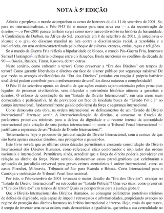 NOTA À 5ª EDIÇÃO
Atônito e perplexo, o mundo acompanhou as cenas de horrores do dia 11 de setembro de 2001. Se,
para os internacionalistas, o Pós-1945 foi o marco para uma nova era — a da reconstrução de
direitos —, o Pós-2001 parece também surgir como novo marco divisório na história da humanidade.
A Conferência de Durban, na África do Sul, encerrada em 8 de setembro de 2001, já antecipava o
alcance e o grau do dissenso mundial na luta contra a discriminação racial, a xenofobia e a
intolerância, em uma ordem caracterizada pelo choque de culturas, crenças, etnias, raças e religiões.
Se o mundo da Guerra Fria refletia a bipolaridade de blocos, o mundo Pós-Guerra Fria, lembrava
Samuel Huntington1, refletiria o choque entre civilizações. Basta mencionar os conflitos da década de
90 — Bósnia, Ruanda, Timor, Kosovo, dentre outros.
Neste cenário, como enfrentar o terror? Como preservar a “Era dos Direitos” em tempos de
terror? Como garantir liberdades e direitos em face do clamor público por segurança máxima? De
que modo os avanços civilizatórios da “Era dos Direitos” (criados em reação à própria barbárie
totalitária) podem contribuir para o enfrentamento de conflitos dessa natureza e complexidade?
O Pós-11 de setembro aponta ao desafio de que ações estatais sejam orientadas pelos princípios
legados do processo civilizatório, sem dilapidar o patrimônio histórico atinente a garantias e
direitos. O esforço de construção de um “Estado de Direito Internacional”, em uma arena mais
democrática e participativa, há de prevalecer em face da imediata busca do “Estado Polícia” no
campo internacional, fundamentalmente guiado pelo lema da força e segurança internacional.
Como demonstra esta obra, na ordem internacional os delineamentos de um “Estado de Direito
Internacional” fazem-se sentir. A internacionalização de direitos, o consenso na fixação de
parâmetros protetivos mínimos para a defesa da dignidade e o recente intento da comunidade
internacional pela criação de uma justiça internacional — como o Tribunal Penal Internacional —
justificam a esperança de um “Estado de Direito Internacional”.
Testemunha-se hoje o processo de justicialização do Direito Internacional, com a certeza de que
não basta apenas enunciar direitos, mas protegê-los e garanti-los.
Este livro revela que as últimas cinco décadas permitiram a crescente consolidação do Direito
Internacional dos Direitos Humanos, como referencial ético conformador e inspirador das ordens
nacionais e internacional. Permitiram, ainda, acreditar que a força do direito poderia prevalecer em
relação ao direito da força. Neste sentido, destacam-se casos paradigmáticos que celebraram a
aplicação da jurisdição universal para graves crimes atentatórios à ordem internacional, como os
casos Pinochet, Milosevic, Tribunais ad hoc para Ruanda e Bósnia, Corte Internacional para o
Camboja e instituição do Tribunal Penal Internacional.
Por isto, o Pós-setembro de 2001 invocará o maior desafio da “Era dos Direitos”: avançar no
“Estado de Direito Internacional” ou retroceder ao “Estado Polícia”? Uma vez mais: como preservar
a “Era dos Direitos” em tempos de terror? Quais as perspectivas para a justiça global?
Que o Direito Internacional dos Direitos Humanos, ao consagrar parâmetros protetivos mínimos
de defesa da dignidade, seja capaz de impedir retrocessos e arbitrariedades, propiciando avanços no
regime de proteção dos direitos humanos no âmbito internacional e interno. Hoje, mais do que nunca,
é tempo de inventar uma nova ordem, mais democrática e igualitária, que tenha a sua centralidade no
 