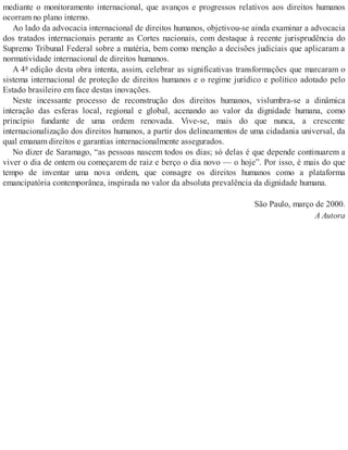 mediante o monitoramento internacional, que avanços e progressos relativos aos direitos humanos
ocorram no plano interno.
Ao lado da advocacia internacional de direitos humanos, objetivou-se ainda examinar a advocacia
dos tratados internacionais perante as Cortes nacionais, com destaque à recente jurisprudência do
Supremo Tribunal Federal sobre a matéria, bem como menção a decisões judiciais que aplicaram a
normatividade internacional de direitos humanos.
A 4ª edição desta obra intenta, assim, celebrar as significativas transformações que marcaram o
sistema internacional de proteção de direitos humanos e o regime jurídico e político adotado pelo
Estado brasileiro em face destas inovações.
Neste incessante processo de reconstrução dos direitos humanos, vislumbra-se a dinâmica
interação das esferas local, regional e global, acenando ao valor da dignidade humana, como
princípio fundante de uma ordem renovada. Vive-se, mais do que nunca, a crescente
internacionalização dos direitos humanos, a partir dos delineamentos de uma cidadania universal, da
qual emanam direitos e garantias internacionalmente assegurados.
No dizer de Saramago, “as pessoas nascem todos os dias; só delas é que depende continuarem a
viver o dia de ontem ou começarem de raiz e berço o dia novo — o hoje”. Por isso, é mais do que
tempo de inventar uma nova ordem, que consagre os direitos humanos como a plataforma
emancipatória contemporânea, inspirada no valor da absoluta prevalência da dignidade humana.
São Paulo, março de 2000.
A Autora
 