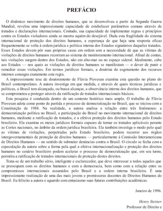 PREFÁCIO
O dinâmico movimento de direitos humanos, que se desenvolveu a partir da Segunda Guerra
Mundial, revelou uma impressionante capacidade de estabelecer parâmetros comuns através de
tratados e declarações internacionais. Contudo, sua capacidade de implementar regras e princípios
contra os Estados violadores ainda se mostra aquém do desejável. Dada esta fragilidade do sistema
internacional de proteção dos direitos humanos, a esperança de que haja uma resposta eficaz
frequentemente se volta à ordem jurídica e política interna dos Estados signatários daqueles tratados.
Esses Estados devem pôr suas próprias casas em ordem sem a necessidade de que as vítimas de
violações de direitos humanos recorram ao sistema de monitoramento internacional. Afinal de contas,
tais violações surgem dentro dos Estados, não em alto-mar ou no espaço sideral. Idealmente, cabe
aos Estados — nos quais as violações de direitos humanos se manifestam — o dever de punir e
remediar essas violações. Em termos jurídicos formais, a doutrina do esgotamento dos recursos
internos consagra exatamente esta regra.
A impressionante tese de doutoramento de Flávia Piovesan examina esta questão no plano do
Brasil contemporâneo. A autora investiga em que medida, e através de quais técnicas jurídicas e
políticas, o Brasil tem alcançado, ou busca alcançar, a observância interna dos direitos humanos, que
se comprometeu a proteger através da ratificação de tratados internacionais básicos.
Esta pesquisa é conduzida dentro de um contexto histórico mais amplo. O trabalho de Flávia
Piovesan adota como ponto de partida o processo de democratização no Brasil, que se iniciou com a
Constituição de 1988. Na realidade, a autora analisa a relação entre três fenômenos: a
democratização política no Brasil, a participação do Brasil no movimento internacional de direitos
humanos, mediante a ratificação de tratados, e a efetiva proteção dos direitos humanos pelo Estado
brasileiro. Ela examina os meios jurídicos formais capazes de tornar os tratados aplicáveis perante
as Cortes nacionais, no âmbito da ordem jurídica brasileira. Ela também investiga o modo pelo qual
as vítimas de violações, perpetradas pelo Estado brasileiro, podem recorrer aos órgãos
intergovernamentais de proteção de direitos humanos — particularmente à Comissão Interamericana
de Direitos Humanos — no sentido de submeter denúncias contra o Brasil. O círculo se fecha com a
especulação da autora sobre a forma pela qual a efetiva internacionalização e proteção dos direitos
humanos no cenário brasileiro podem acelerar o processo de democratização que, em seu turno,
permitiu a ratificação de tratados internacionais de proteção destes direitos.
Trata-se de um trabalho sério, inteligente e esclarecedor, que deve interessar a todos aqueles que
se preocupam com os direitos humanos e com a democracia, bem como com a relação entre os
compromissos internacionais assumidos pelo Brasil e a ordem interna brasileira. É uma
impressionante realização de uma das mais jovens e promissoras docentes de Direitos Humanos do
Brasil. Eu felicito a autora e aguardo com entusiasmo suas futuras contribuições acadêmicas.
Janeiro de 1996.
Henry Steiner
Professor de Direito e
 